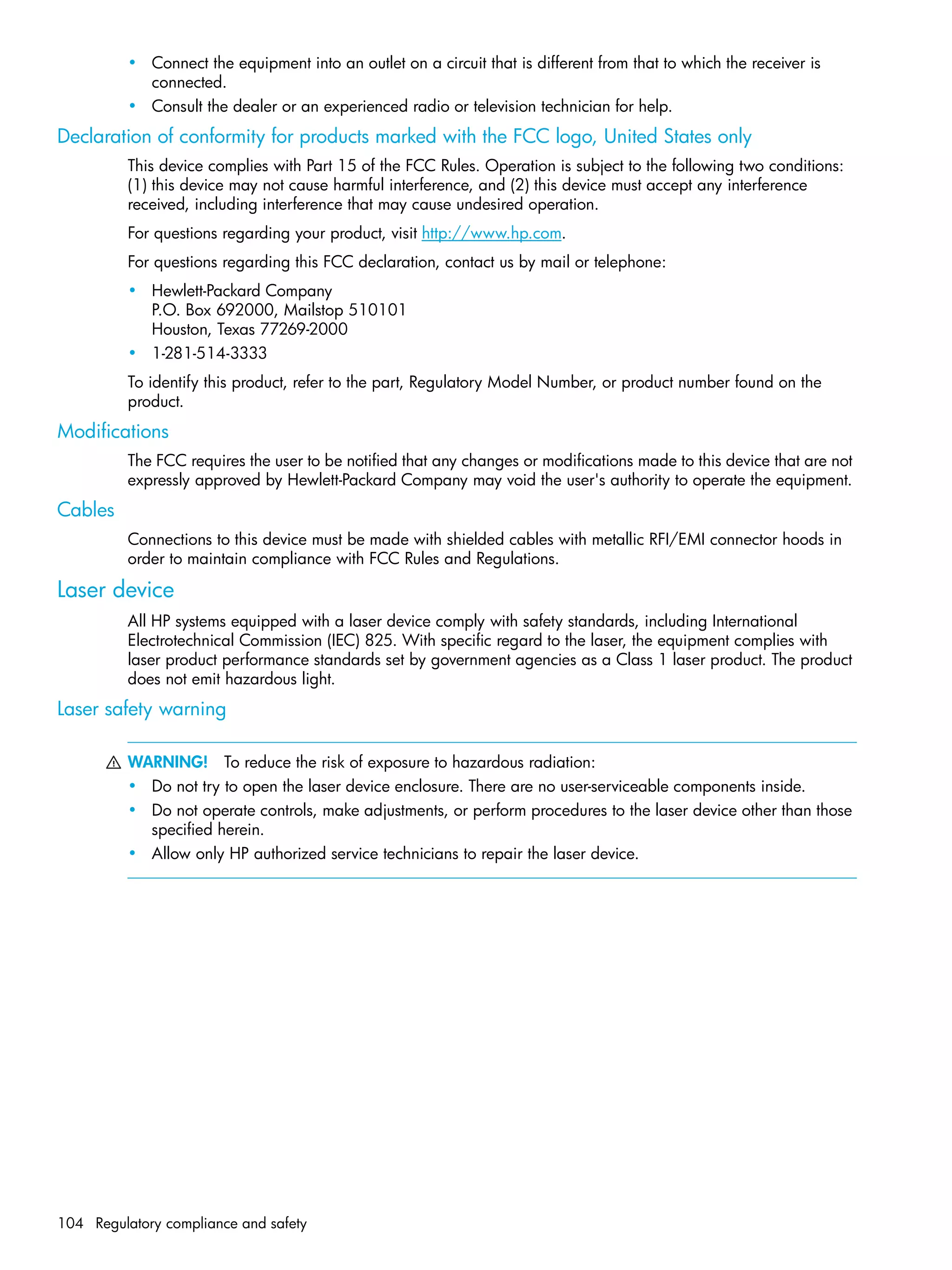 104 Regulatory compliance and safety
• Connect the equipment into an outlet on a circuit that is different from that to which the receiver is
connected.
• Consult the dealer or an experienced radio or television technician for help.
Declaration of conformity for products marked with the FCC logo, United States only
This device complies with Part 15 of the FCC Rules. Operation is subject to the following two conditions:
(1) this device may not cause harmful interference, and (2) this device must accept any interference
received, including interference that may cause undesired operation.
For questions regarding your product, visit http://www.hp.com.
For questions regarding this FCC declaration, contact us by mail or telephone:
• Hewlett-Packard Company
P.O. Box 692000, Mailstop 510101
Houston, Texas 77269-2000
• 1-281-514-3333
To identify this product, refer to the part, Regulatory Model Number, or product number found on the
product.
Modifications
The FCC requires the user to be notified that any changes or modifications made to this device that are not
expressly approved by Hewlett-Packard Company may void the user's authority to operate the equipment.
Cables
Connections to this device must be made with shielded cables with metallic RFI/EMI connector hoods in
order to maintain compliance with FCC Rules and Regulations.
Laser device
All HP systems equipped with a laser device comply with safety standards, including International
Electrotechnical Commission (IEC) 825. With specific regard to the laser, the equipment complies with
laser product performance standards set by government agencies as a Class 1 laser product. The product
does not emit hazardous light.
Laser safety warning
WARNING! To reduce the risk of exposure to hazardous radiation:
• Do not try to open the laser device enclosure. There are no user-serviceable components inside.
• Do not operate controls, make adjustments, or perform procedures to the laser device other than those
specified herein.
• Allow only HP authorized service technicians to repair the laser device.
 