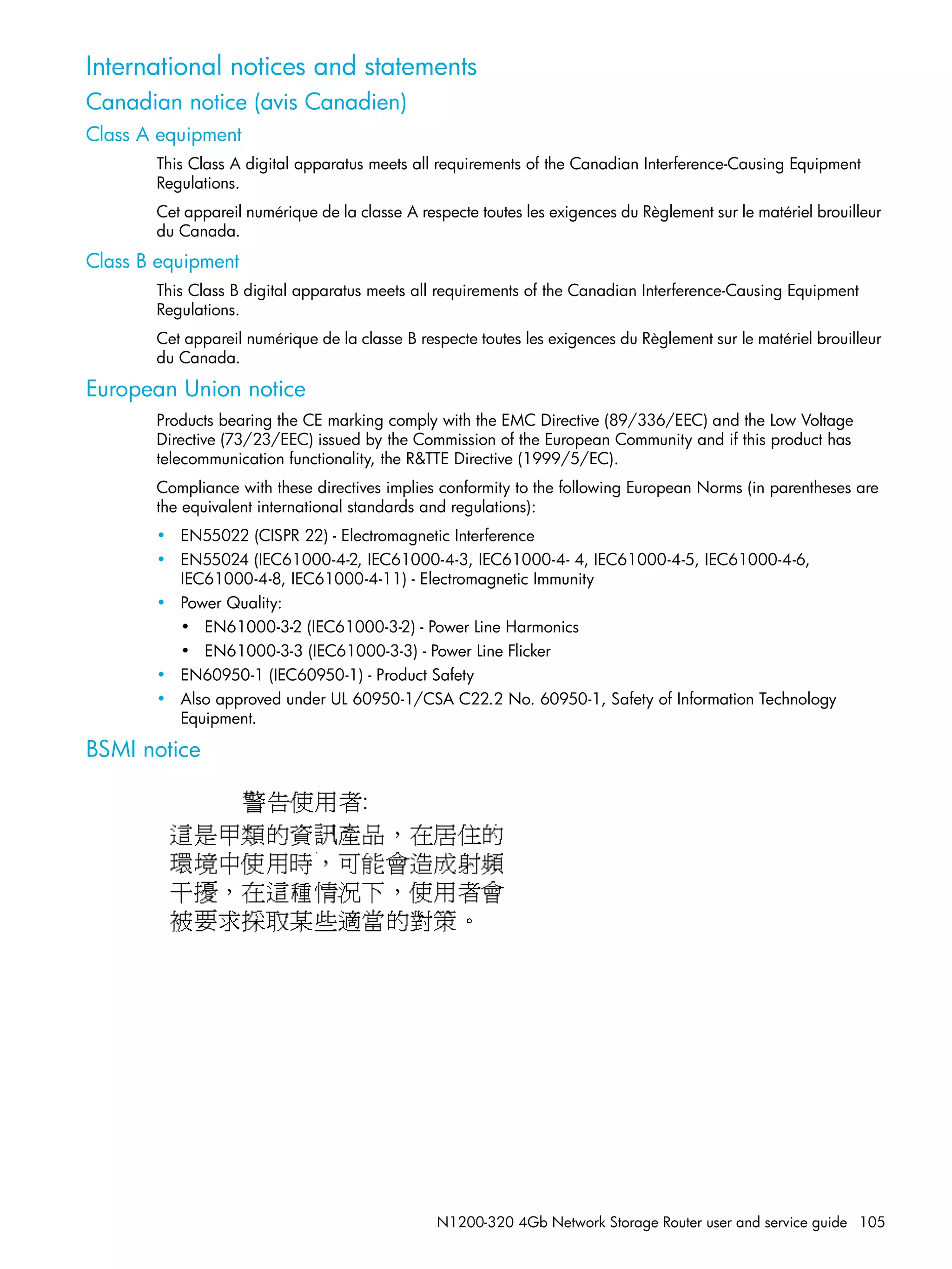N1200-320 4Gb Network Storage Router user and service guide 105
International notices and statements
Canadian notice (avis Canadien)
Class A equipment
This Class A digital apparatus meets all requirements of the Canadian Interference-Causing Equipment
Regulations.
Cet appareil numérique de la classe A respecte toutes les exigences du Règlement sur le matériel brouilleur
du Canada.
Class B equipment
This Class B digital apparatus meets all requirements of the Canadian Interference-Causing Equipment
Regulations.
Cet appareil numérique de la classe B respecte toutes les exigences du Règlement sur le matériel brouilleur
du Canada.
European Union notice
Products bearing the CE marking comply with the EMC Directive (89/336/EEC) and the Low Voltage
Directive (73/23/EEC) issued by the Commission of the European Community and if this product has
telecommunication functionality, the R&TTE Directive (1999/5/EC).
Compliance with these directives implies conformity to the following European Norms (in parentheses are
the equivalent international standards and regulations):
• EN55022 (CISPR 22) - Electromagnetic Interference
• EN55024 (IEC61000-4-2, IEC61000-4-3, IEC61000-4- 4, IEC61000-4-5, IEC61000-4-6,
IEC61000-4-8, IEC61000-4-11) - Electromagnetic Immunity
• Power Quality:
• EN61000-3-2 (IEC61000-3-2) - Power Line Harmonics
• EN61000-3-3 (IEC61000-3-3) - Power Line Flicker
• EN60950-1 (IEC60950-1) - Product Safety
• Also approved under UL 60950-1/CSA C22.2 No. 60950-1, Safety of Information Technology
Equipment.
BSMI notice
 