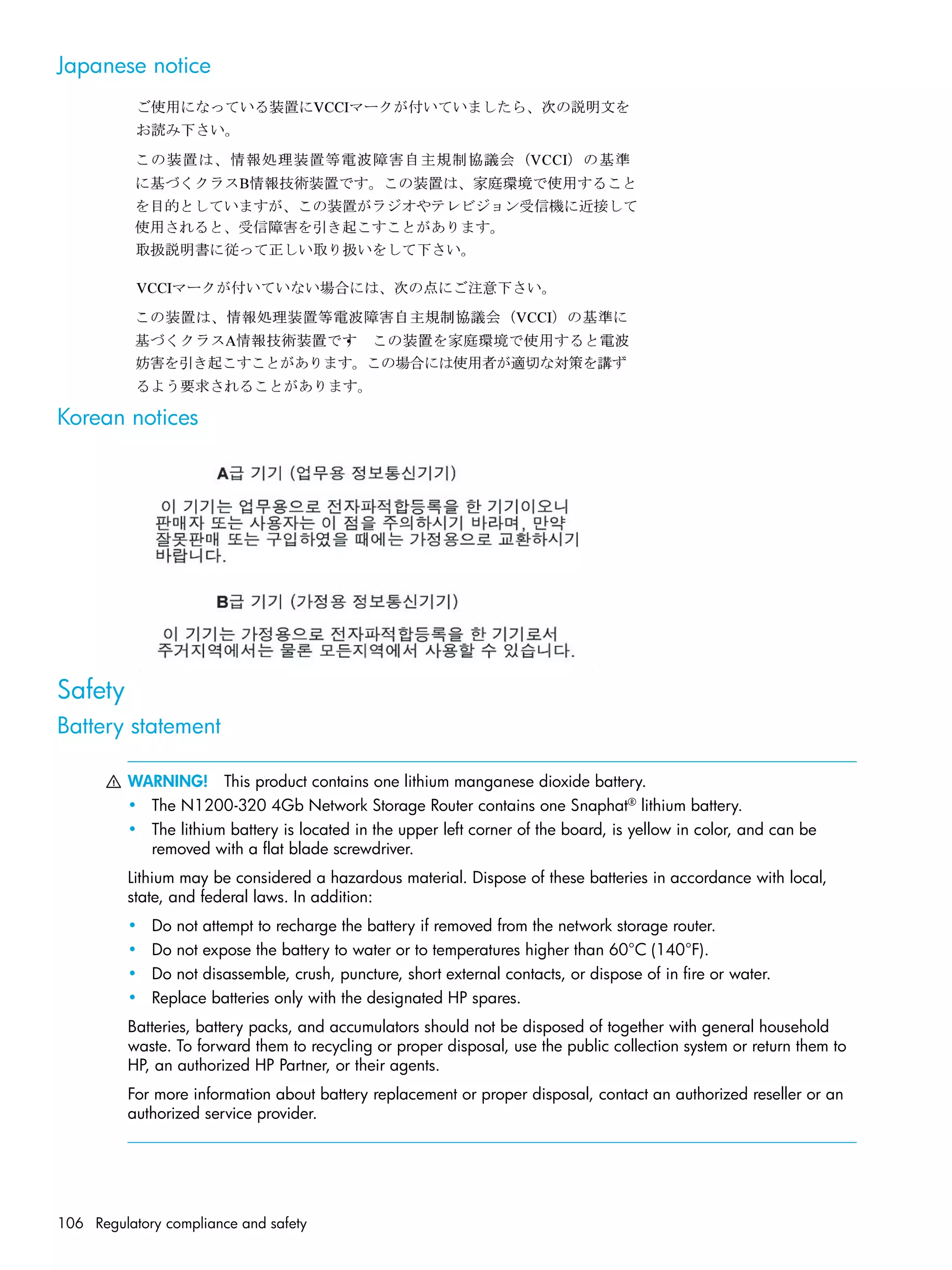 106 Regulatory compliance and safety
Japanese notice
Korean notices
Safety
Battery statement
WARNING! This product contains one lithium manganese dioxide battery.
• The N1200-320 4Gb Network Storage Router contains one Snaphat®
lithium battery.
• The lithium battery is located in the upper left corner of the board, is yellow in color, and can be
removed with a flat blade screwdriver.
Lithium may be considered a hazardous material. Dispose of these batteries in accordance with local,
state, and federal laws. In addition:
• Do not attempt to recharge the battery if removed from the network storage router.
• Do not expose the battery to water or to temperatures higher than 60°C (140°F).
• Do not disassemble, crush, puncture, short external contacts, or dispose of in fire or water.
• Replace batteries only with the designated HP spares.
Batteries, battery packs, and accumulators should not be disposed of together with general household
waste. To forward them to recycling or proper disposal, use the public collection system or return them to
HP, an authorized HP Partner, or their agents.
For more information about battery replacement or proper disposal, contact an authorized reseller or an
authorized service provider.
 