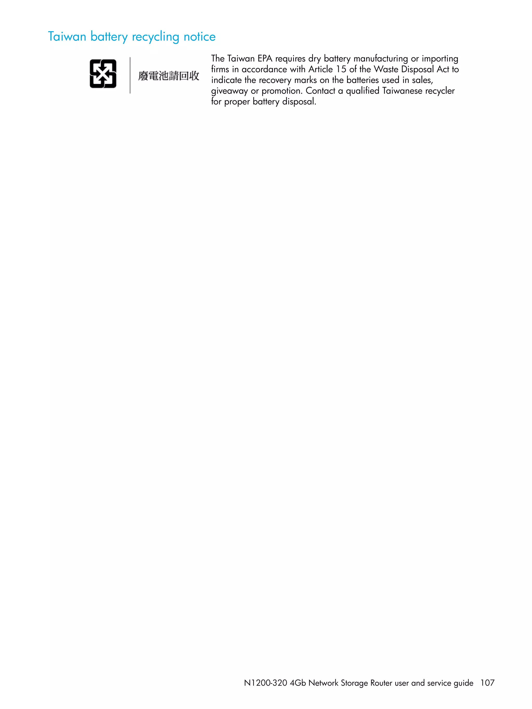 N1200-320 4Gb Network Storage Router user and service guide 107
Taiwan battery recycling notice
The Taiwan EPA requires dry battery manufacturing or importing
firms in accordance with Article 15 of the Waste Disposal Act to
indicate the recovery marks on the batteries used in sales,
giveaway or promotion. Contact a qualified Taiwanese recycler
for proper battery disposal.
 