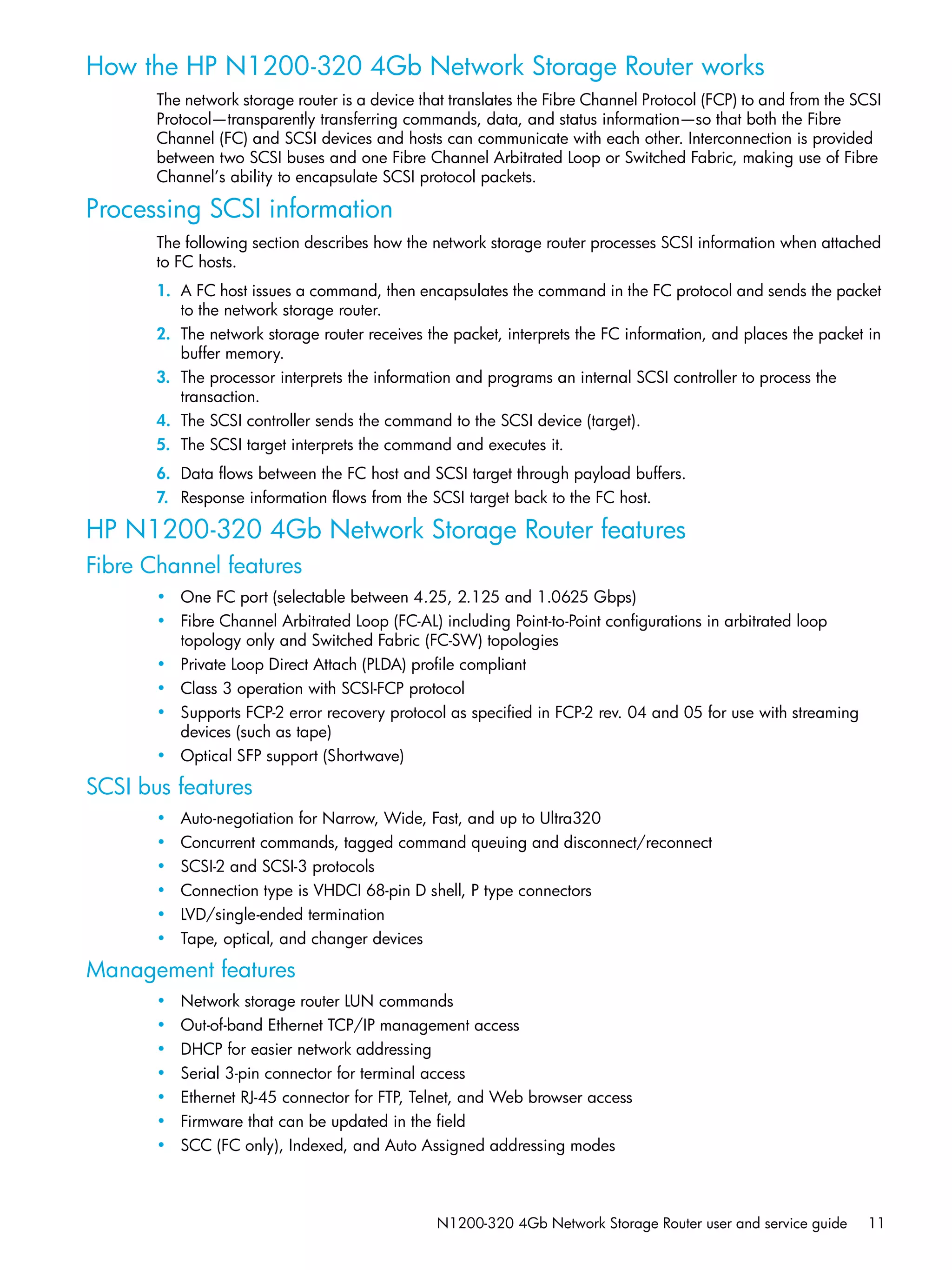 N1200-320 4Gb Network Storage Router user and service guide 11
How the HP N1200-320 4Gb Network Storage Router works
The network storage router is a device that translates the Fibre Channel Protocol (FCP) to and from the SCSI
Protocol—transparently transferring commands, data, and status information—so that both the Fibre
Channel (FC) and SCSI devices and hosts can communicate with each other. Interconnection is provided
between two SCSI buses and one Fibre Channel Arbitrated Loop or Switched Fabric, making use of Fibre
Channel’s ability to encapsulate SCSI protocol packets.
Processing SCSI information
The following section describes how the network storage router processes SCSI information when attached
to FC hosts.
1. A FC host issues a command, then encapsulates the command in the FC protocol and sends the packet
to the network storage router.
2. The network storage router receives the packet, interprets the FC information, and places the packet in
buffer memory.
3. The processor interprets the information and programs an internal SCSI controller to process the
transaction.
4. The SCSI controller sends the command to the SCSI device (target).
5. The SCSI target interprets the command and executes it.
6. Data flows between the FC host and SCSI target through payload buffers.
7. Response information flows from the SCSI target back to the FC host.
HP N1200-320 4Gb Network Storage Router features
Fibre Channel features
• One FC port (selectable between 4.25, 2.125 and 1.0625 Gbps)
• Fibre Channel Arbitrated Loop (FC-AL) including Point-to-Point configurations in arbitrated loop
topology only and Switched Fabric (FC-SW) topologies
• Private Loop Direct Attach (PLDA) profile compliant
• Class 3 operation with SCSI-FCP protocol
• Supports FCP-2 error recovery protocol as specified in FCP-2 rev. 04 and 05 for use with streaming
devices (such as tape)
• Optical SFP support (Shortwave)
SCSI bus features
• Auto-negotiation for Narrow, Wide, Fast, and up to Ultra320
• Concurrent commands, tagged command queuing and disconnect/reconnect
• SCSI-2 and SCSI-3 protocols
• Connection type is VHDCI 68-pin D shell, P type connectors
• LVD/single-ended termination
• Tape, optical, and changer devices
Management features
• Network storage router LUN commands
• Out-of-band Ethernet TCP/IP management access
• DHCP for easier network addressing
• Serial 3-pin connector for terminal access
• Ethernet RJ-45 connector for FTP, Telnet, and Web browser access
• Firmware that can be updated in the field
• SCC (FC only), Indexed, and Auto Assigned addressing modes
 