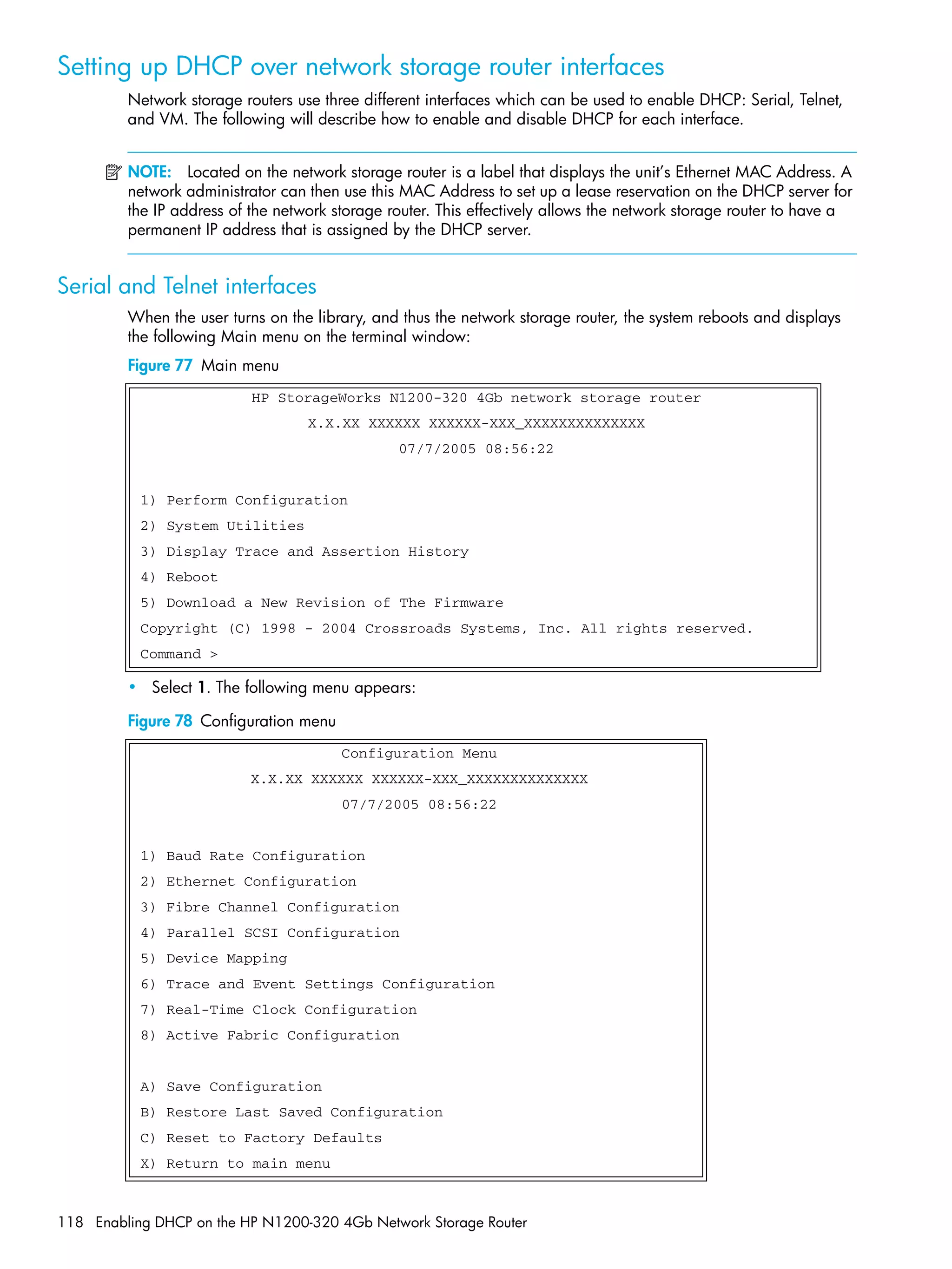 118 Enabling DHCP on the HP N1200-320 4Gb Network Storage Router
Setting up DHCP over network storage router interfaces
Network storage routers use three different interfaces which can be used to enable DHCP: Serial, Telnet,
and VM. The following will describe how to enable and disable DHCP for each interface.
NOTE: Located on the network storage router is a label that displays the unit’s Ethernet MAC Address. A
network administrator can then use this MAC Address to set up a lease reservation on the DHCP server for
the IP address of the network storage router. This effectively allows the network storage router to have a
permanent IP address that is assigned by the DHCP server.
Serial and Telnet interfaces
When the user turns on the library, and thus the network storage router, the system reboots and displays
the following Main menu on the terminal window:
Figure 77 Main menu
• Select 1. The following menu appears:
Figure 78 Configuration menu
HP StorageWorks N1200-320 4Gb network storage router
X.X.XX XXXXXX XXXXXX-XXX_XXXXXXXXXXXXXX
07/7/2005 08:56:22
1) Perform Configuration
2) System Utilities
3) Display Trace and Assertion History
4) Reboot
5) Download a New Revision of The Firmware
Copyright (C) 1998 - 2004 Crossroads Systems, Inc. All rights reserved.
Command >
Configuration Menu
X.X.XX XXXXXX XXXXXX-XXX_XXXXXXXXXXXXXX
07/7/2005 08:56:22
1) Baud Rate Configuration
2) Ethernet Configuration
3) Fibre Channel Configuration
4) Parallel SCSI Configuration
5) Device Mapping
6) Trace and Event Settings Configuration
7) Real-Time Clock Configuration
8) Active Fabric Configuration
A) Save Configuration
B) Restore Last Saved Configuration
C) Reset to Factory Defaults
X) Return to main menu
 