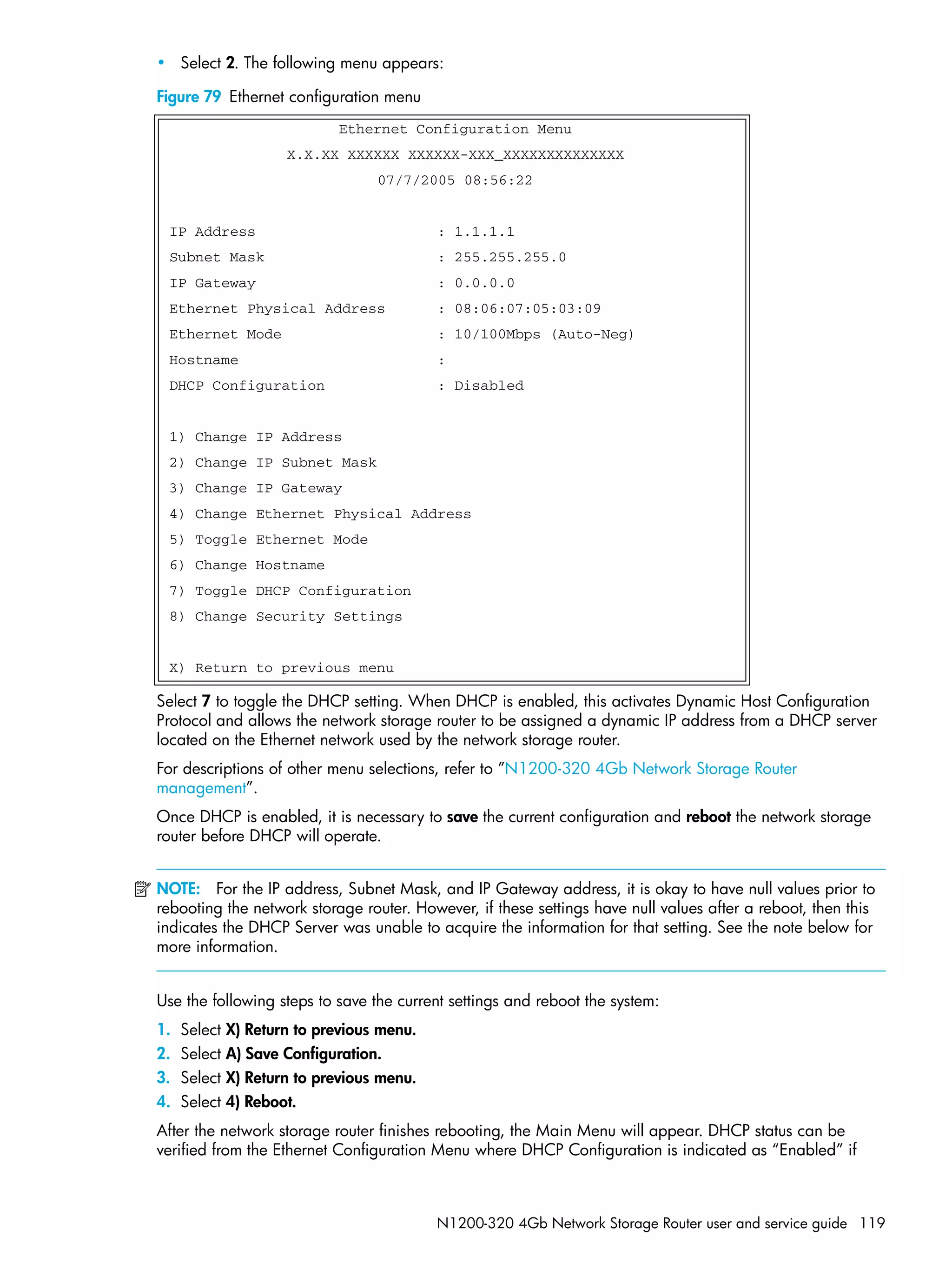N1200-320 4Gb Network Storage Router user and service guide 119
• Select 2. The following menu appears:
Figure 79 Ethernet configuration menu
Select 7 to toggle the DHCP setting. When DHCP is enabled, this activates Dynamic Host Configuration
Protocol and allows the network storage router to be assigned a dynamic IP address from a DHCP server
located on the Ethernet network used by the network storage router.
For descriptions of other menu selections, refer to ”N1200-320 4Gb Network Storage Router
management”.
Once DHCP is enabled, it is necessary to save the current configuration and reboot the network storage
router before DHCP will operate.
NOTE: For the IP address, Subnet Mask, and IP Gateway address, it is okay to have null values prior to
rebooting the network storage router. However, if these settings have null values after a reboot, then this
indicates the DHCP Server was unable to acquire the information for that setting. See the note below for
more information.
Use the following steps to save the current settings and reboot the system:
1. Select X) Return to previous menu.
2. Select A) Save Configuration.
3. Select X) Return to previous menu.
4. Select 4) Reboot.
After the network storage router finishes rebooting, the Main Menu will appear. DHCP status can be
verified from the Ethernet Configuration Menu where DHCP Configuration is indicated as “Enabled” if
Ethernet Configuration Menu
X.X.XX XXXXXX XXXXXX-XXX_XXXXXXXXXXXXXX
07/7/2005 08:56:22
IP Address : 1.1.1.1
Subnet Mask : 255.255.255.0
IP Gateway : 0.0.0.0
Ethernet Physical Address : 08:06:07:05:03:09
Ethernet Mode : 10/100Mbps (Auto-Neg)
Hostname :
DHCP Configuration : Disabled
1) Change IP Address
2) Change IP Subnet Mask
3) Change IP Gateway
4) Change Ethernet Physical Address
5) Toggle Ethernet Mode
6) Change Hostname
7) Toggle DHCP Configuration
8) Change Security Settings
X) Return to previous menu
 