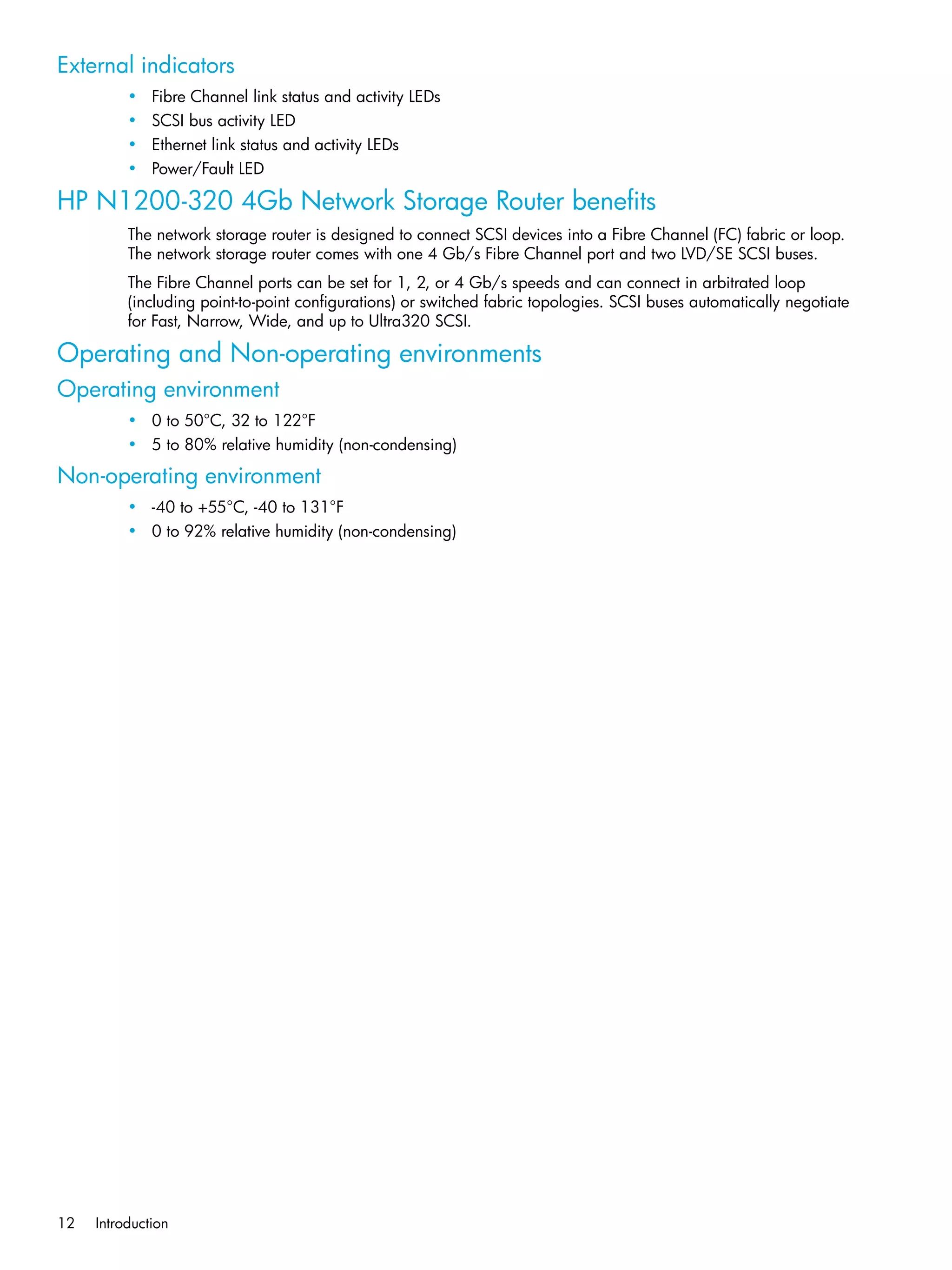 12 Introduction
External indicators
• Fibre Channel link status and activity LEDs
• SCSI bus activity LED
• Ethernet link status and activity LEDs
• Power/Fault LED
HP N1200-320 4Gb Network Storage Router benefits
The network storage router is designed to connect SCSI devices into a Fibre Channel (FC) fabric or loop.
The network storage router comes with one 4 Gb/s Fibre Channel port and two LVD/SE SCSI buses.
The Fibre Channel ports can be set for 1, 2, or 4 Gb/s speeds and can connect in arbitrated loop
(including point-to-point configurations) or switched fabric topologies. SCSI buses automatically negotiate
for Fast, Narrow, Wide, and up to Ultra320 SCSI.
Operating and Non-operating environments
Operating environment
• 0 to 50°C, 32 to 122°F
• 5 to 80% relative humidity (non-condensing)
Non-operating environment
• -40 to +55°C, -40 to 131°F
• 0 to 92% relative humidity (non-condensing)
 