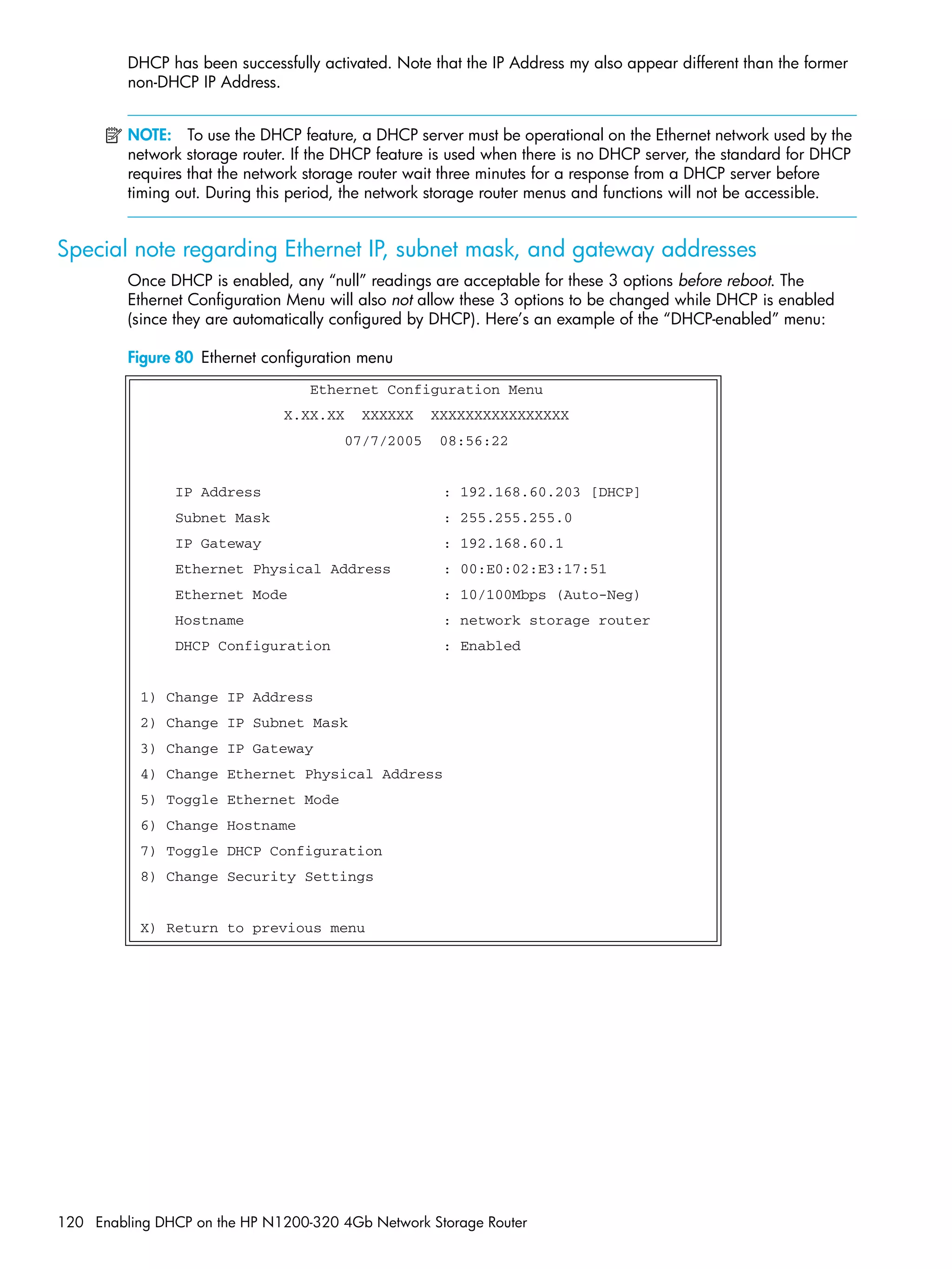 120 Enabling DHCP on the HP N1200-320 4Gb Network Storage Router
DHCP has been successfully activated. Note that the IP Address my also appear different than the former
non-DHCP IP Address.
NOTE: To use the DHCP feature, a DHCP server must be operational on the Ethernet network used by the
network storage router. If the DHCP feature is used when there is no DHCP server, the standard for DHCP
requires that the network storage router wait three minutes for a response from a DHCP server before
timing out. During this period, the network storage router menus and functions will not be accessible.
Special note regarding Ethernet IP, subnet mask, and gateway addresses
Once DHCP is enabled, any “null” readings are acceptable for these 3 options before reboot. The
Ethernet Configuration Menu will also not allow these 3 options to be changed while DHCP is enabled
(since they are automatically configured by DHCP). Here’s an example of the “DHCP-enabled” menu:
Figure 80 Ethernet configuration menu
Ethernet Configuration Menu
X.XX.XX XXXXXX XXXXXXXXXXXXXXXX
07/7/2005 08:56:22
IP Address : 192.168.60.203 [DHCP]
Subnet Mask : 255.255.255.0
IP Gateway : 192.168.60.1
Ethernet Physical Address : 00:E0:02:E3:17:51
Ethernet Mode : 10/100Mbps (Auto-Neg)
Hostname : network storage router
DHCP Configuration : Enabled
1) Change IP Address
2) Change IP Subnet Mask
3) Change IP Gateway
4) Change Ethernet Physical Address
5) Toggle Ethernet Mode
6) Change Hostname
7) Toggle DHCP Configuration
8) Change Security Settings
X) Return to previous menu
 