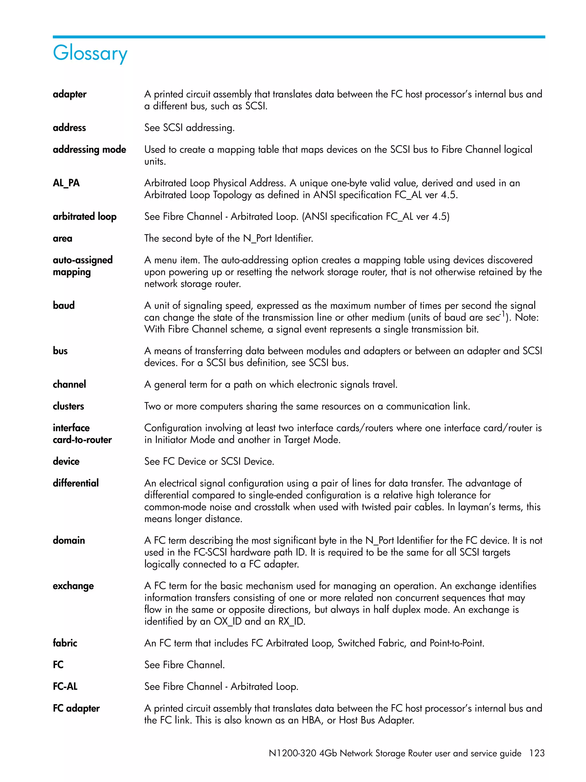 N1200-320 4Gb Network Storage Router user and service guide 123
Glossary
adapter A printed circuit assembly that translates data between the FC host processor’s internal bus and
a different bus, such as SCSI.
address See SCSI addressing.
addressing mode Used to create a mapping table that maps devices on the SCSI bus to Fibre Channel logical
units.
AL_PA Arbitrated Loop Physical Address. A unique one-byte valid value, derived and used in an
Arbitrated Loop Topology as defined in ANSI specification FC_AL ver 4.5.
arbitrated loop See Fibre Channel - Arbitrated Loop. (ANSI specification FC_AL ver 4.5)
area The second byte of the N_Port Identifier.
auto-assigned
mapping
A menu item. The auto-addressing option creates a mapping table using devices discovered
upon powering up or resetting the network storage router, that is not otherwise retained by the
network storage router.
baud A unit of signaling speed, expressed as the maximum number of times per second the signal
can change the state of the transmission line or other medium (units of baud are sec-1
). Note:
With Fibre Channel scheme, a signal event represents a single transmission bit.
bus A means of transferring data between modules and adapters or between an adapter and SCSI
devices. For a SCSI bus definition, see SCSI bus.
channel A general term for a path on which electronic signals travel.
clusters Two or more computers sharing the same resources on a communication link.
interface
card-to-router
Configuration involving at least two interface cards/routers where one interface card/router is
in Initiator Mode and another in Target Mode.
device See FC Device or SCSI Device.
differential An electrical signal configuration using a pair of lines for data transfer. The advantage of
differential compared to single-ended configuration is a relative high tolerance for
common-mode noise and crosstalk when used with twisted pair cables. In layman’s terms, this
means longer distance.
domain A FC term describing the most significant byte in the N_Port Identifier for the FC device. It is not
used in the FC-SCSI hardware path ID. It is required to be the same for all SCSI targets
logically connected to a FC adapter.
exchange A FC term for the basic mechanism used for managing an operation. An exchange identifies
information transfers consisting of one or more related non concurrent sequences that may
flow in the same or opposite directions, but always in half duplex mode. An exchange is
identified by an OX_ID and an RX_ID.
fabric An FC term that includes FC Arbitrated Loop, Switched Fabric, and Point-to-Point.
FC See Fibre Channel.
FC-AL See Fibre Channel - Arbitrated Loop.
FC adapter A printed circuit assembly that translates data between the FC host processor’s internal bus and
the FC link. This is also known as an HBA, or Host Bus Adapter.
 