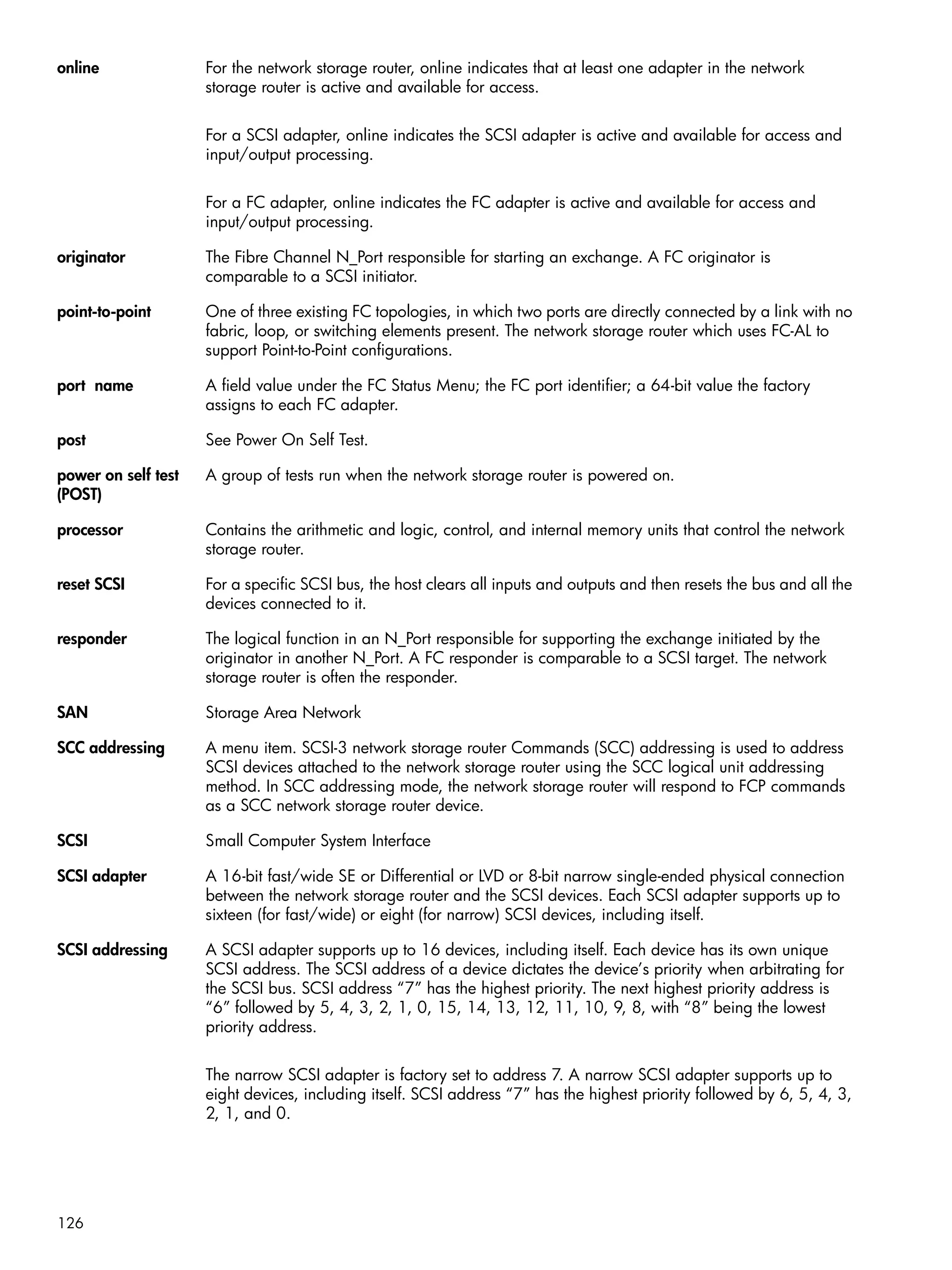 126
online For the network storage router, online indicates that at least one adapter in the network
storage router is active and available for access.
For a SCSI adapter, online indicates the SCSI adapter is active and available for access and
input/output processing.
For a FC adapter, online indicates the FC adapter is active and available for access and
input/output processing.
originator The Fibre Channel N_Port responsible for starting an exchange. A FC originator is
comparable to a SCSI initiator.
point-to-point One of three existing FC topologies, in which two ports are directly connected by a link with no
fabric, loop, or switching elements present. The network storage router which uses FC-AL to
support Point-to-Point configurations.
port name A field value under the FC Status Menu; the FC port identifier; a 64-bit value the factory
assigns to each FC adapter.
post See Power On Self Test.
power on self test
(POST)
A group of tests run when the network storage router is powered on.
processor Contains the arithmetic and logic, control, and internal memory units that control the network
storage router.
reset SCSI For a specific SCSI bus, the host clears all inputs and outputs and then resets the bus and all the
devices connected to it.
responder The logical function in an N_Port responsible for supporting the exchange initiated by the
originator in another N_Port. A FC responder is comparable to a SCSI target. The network
storage router is often the responder.
SAN Storage Area Network
SCC addressing A menu item. SCSI-3 network storage router Commands (SCC) addressing is used to address
SCSI devices attached to the network storage router using the SCC logical unit addressing
method. In SCC addressing mode, the network storage router will respond to FCP commands
as a SCC network storage router device.
SCSI Small Computer System Interface
SCSI adapter A 16-bit fast/wide SE or Differential or LVD or 8-bit narrow single-ended physical connection
between the network storage router and the SCSI devices. Each SCSI adapter supports up to
sixteen (for fast/wide) or eight (for narrow) SCSI devices, including itself.
SCSI addressing A SCSI adapter supports up to 16 devices, including itself. Each device has its own unique
SCSI address. The SCSI address of a device dictates the device’s priority when arbitrating for
the SCSI bus. SCSI address “7” has the highest priority. The next highest priority address is
“6” followed by 5, 4, 3, 2, 1, 0, 15, 14, 13, 12, 11, 10, 9, 8, with “8” being the lowest
priority address.
The narrow SCSI adapter is factory set to address 7. A narrow SCSI adapter supports up to
eight devices, including itself. SCSI address “7” has the highest priority followed by 6, 5, 4, 3,
2, 1, and 0.
 