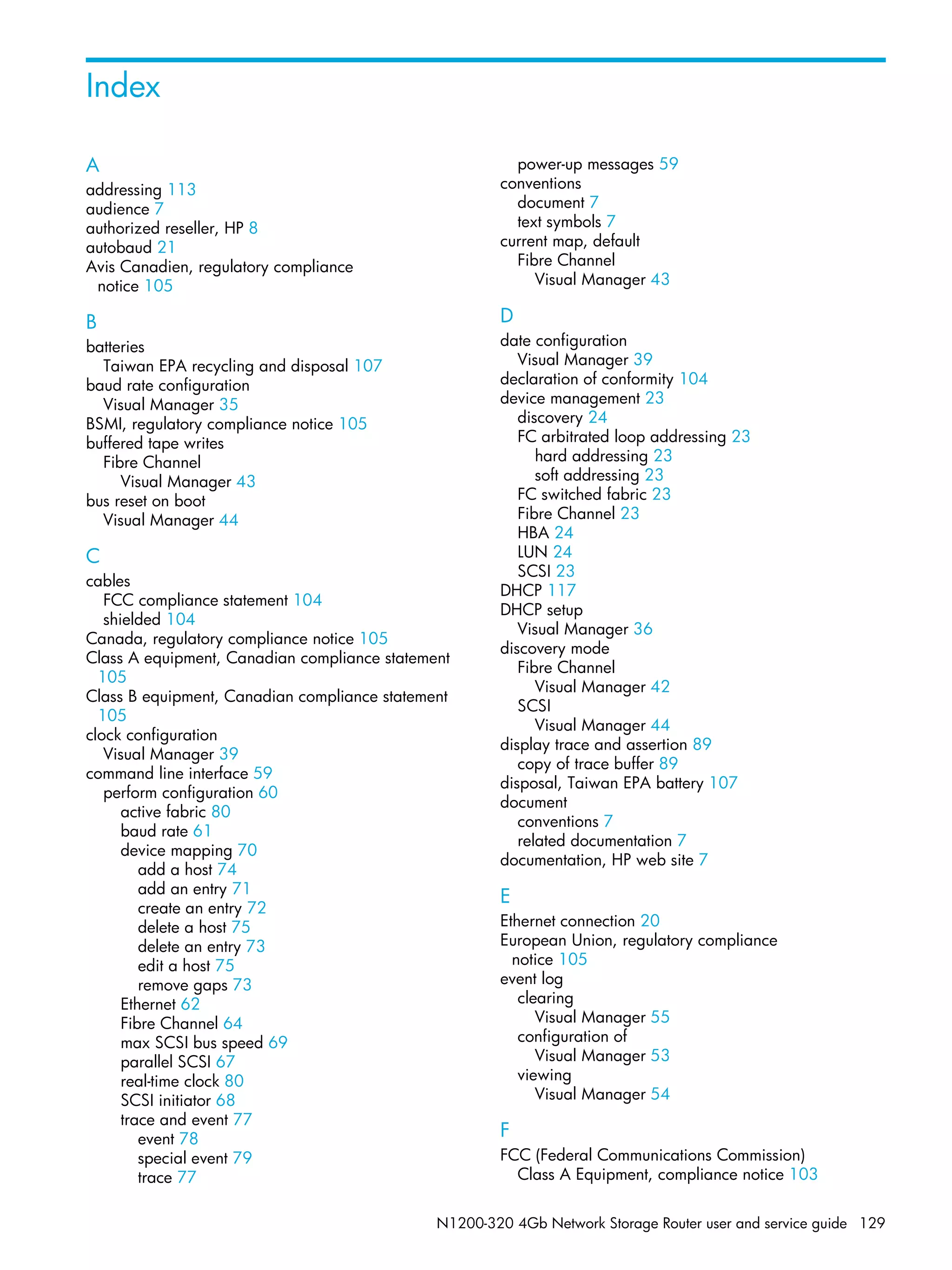 N1200-320 4Gb Network Storage Router user and service guide 129
Index
A
addressing 113
audience 7
authorized reseller, HP 8
autobaud 21
Avis Canadien, regulatory compliance
notice 105
B
batteries
Taiwan EPA recycling and disposal 107
baud rate configuration
Visual Manager 35
BSMI, regulatory compliance notice 105
buffered tape writes
Fibre Channel
Visual Manager 43
bus reset on boot
Visual Manager 44
C
cables
FCC compliance statement 104
shielded 104
Canada, regulatory compliance notice 105
Class A equipment, Canadian compliance statement
105
Class B equipment, Canadian compliance statement
105
clock configuration
Visual Manager 39
command line interface 59
perform configuration 60
active fabric 80
baud rate 61
device mapping 70
add a host 74
add an entry 71
create an entry 72
delete a host 75
delete an entry 73
edit a host 75
remove gaps 73
Ethernet 62
Fibre Channel 64
max SCSI bus speed 69
parallel SCSI 67
real-time clock 80
SCSI initiator 68
trace and event 77
event 78
special event 79
trace 77
power-up messages 59
conventions
document 7
text symbols 7
current map, default
Fibre Channel
Visual Manager 43
D
date configuration
Visual Manager 39
declaration of conformity 104
device management 23
discovery 24
FC arbitrated loop addressing 23
hard addressing 23
soft addressing 23
FC switched fabric 23
Fibre Channel 23
HBA 24
LUN 24
SCSI 23
DHCP 117
DHCP setup
Visual Manager 36
discovery mode
Fibre Channel
Visual Manager 42
SCSI
Visual Manager 44
display trace and assertion 89
copy of trace buffer 89
disposal, Taiwan EPA battery 107
document
conventions 7
related documentation 7
documentation, HP web site 7
E
Ethernet connection 20
European Union, regulatory compliance
notice 105
event log
clearing
Visual Manager 55
configuration of
Visual Manager 53
viewing
Visual Manager 54
F
FCC (Federal Communications Commission)
Class A Equipment, compliance notice 103
 