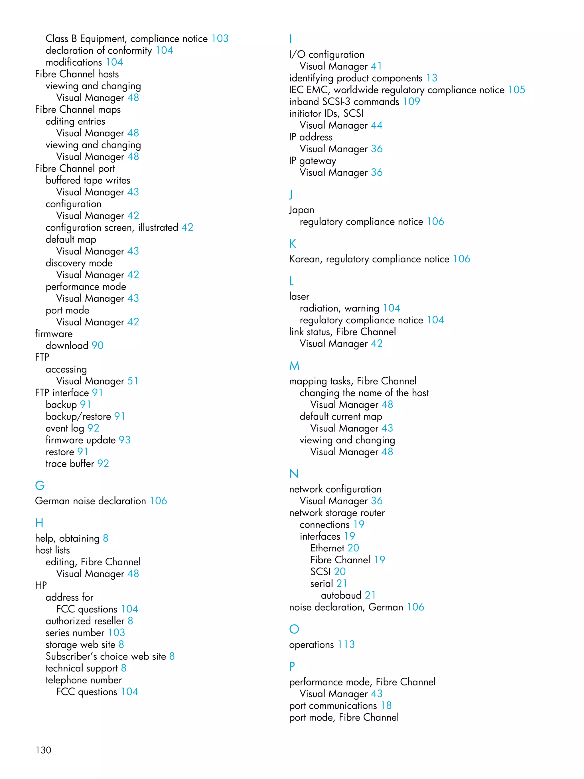 130
Class B Equipment, compliance notice 103
declaration of conformity 104
modifications 104
Fibre Channel hosts
viewing and changing
Visual Manager 48
Fibre Channel maps
editing entries
Visual Manager 48
viewing and changing
Visual Manager 48
Fibre Channel port
buffered tape writes
Visual Manager 43
configuration
Visual Manager 42
configuration screen, illustrated 42
default map
Visual Manager 43
discovery mode
Visual Manager 42
performance mode
Visual Manager 43
port mode
Visual Manager 42
firmware
download 90
FTP
accessing
Visual Manager 51
FTP interface 91
backup 91
backup/restore 91
event log 92
firmware update 93
restore 91
trace buffer 92
G
German noise declaration 106
H
help, obtaining 8
host lists
editing, Fibre Channel
Visual Manager 48
HP
address for
FCC questions 104
authorized reseller 8
series number 103
storage web site 8
Subscriber’s choice web site 8
technical support 8
telephone number
FCC questions 104
I
I/O configuration
Visual Manager 41
identifying product components 13
IEC EMC, worldwide regulatory compliance notice 105
inband SCSI-3 commands 109
initiator IDs, SCSI
Visual Manager 44
IP address
Visual Manager 36
IP gateway
Visual Manager 36
J
Japan
regulatory compliance notice 106
K
Korean, regulatory compliance notice 106
L
laser
radiation, warning 104
regulatory compliance notice 104
link status, Fibre Channel
Visual Manager 42
M
mapping tasks, Fibre Channel
changing the name of the host
Visual Manager 48
default current map
Visual Manager 43
viewing and changing
Visual Manager 48
N
network configuration
Visual Manager 36
network storage router
connections 19
interfaces 19
Ethernet 20
Fibre Channel 19
SCSI 20
serial 21
autobaud 21
noise declaration, German 106
O
operations 113
P
performance mode, Fibre Channel
Visual Manager 43
port communications 18
port mode, Fibre Channel
 