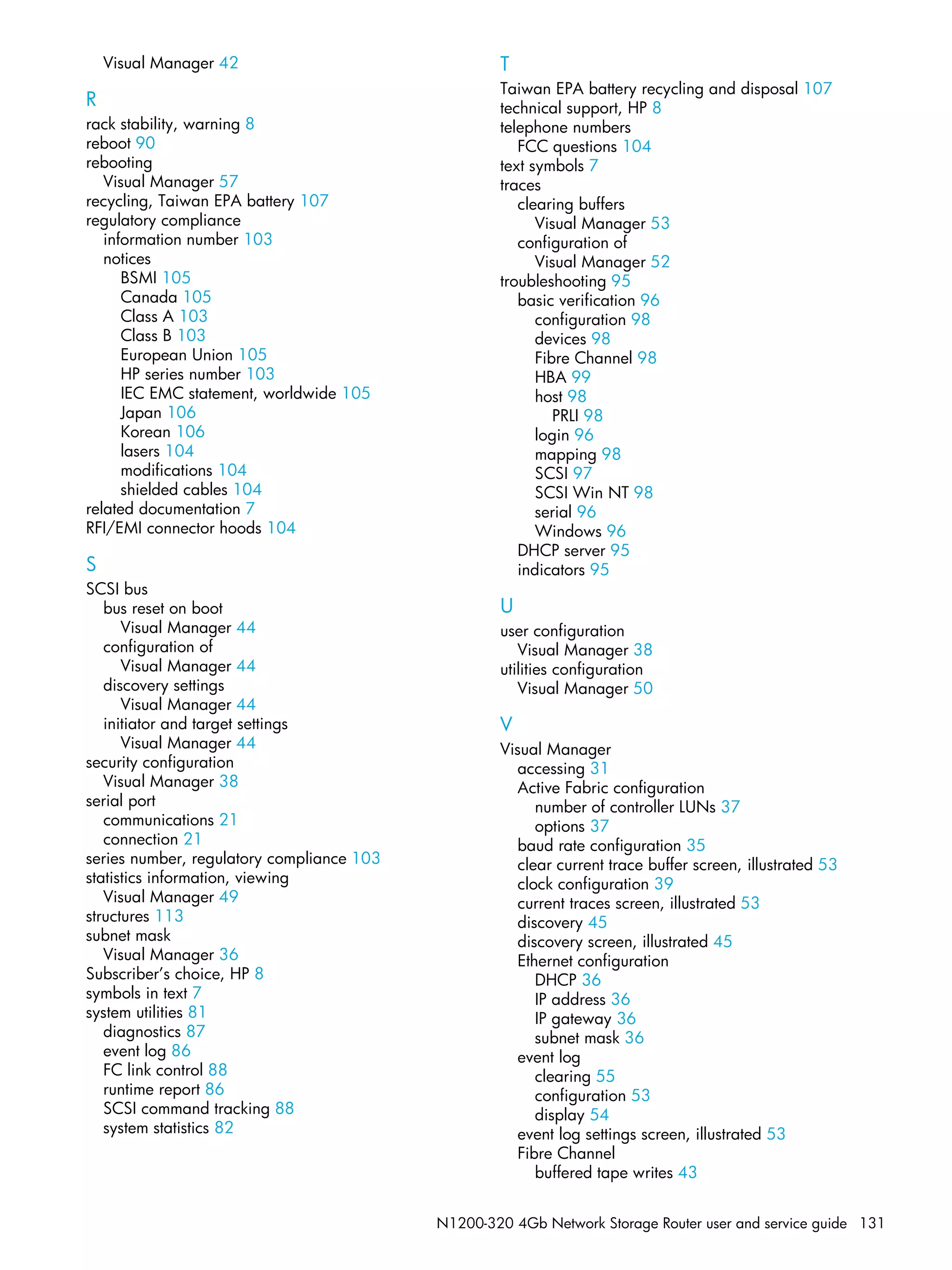 N1200-320 4Gb Network Storage Router user and service guide 131
Visual Manager 42
R
rack stability, warning 8
reboot 90
rebooting
Visual Manager 57
recycling, Taiwan EPA battery 107
regulatory compliance
information number 103
notices
BSMI 105
Canada 105
Class A 103
Class B 103
European Union 105
HP series number 103
IEC EMC statement, worldwide 105
Japan 106
Korean 106
lasers 104
modifications 104
shielded cables 104
related documentation 7
RFI/EMI connector hoods 104
S
SCSI bus
bus reset on boot
Visual Manager 44
configuration of
Visual Manager 44
discovery settings
Visual Manager 44
initiator and target settings
Visual Manager 44
security configuration
Visual Manager 38
serial port
communications 21
connection 21
series number, regulatory compliance 103
statistics information, viewing
Visual Manager 49
structures 113
subnet mask
Visual Manager 36
Subscriber’s choice, HP 8
symbols in text 7
system utilities 81
diagnostics 87
event log 86
FC link control 88
runtime report 86
SCSI command tracking 88
system statistics 82
T
Taiwan EPA battery recycling and disposal 107
technical support, HP 8
telephone numbers
FCC questions 104
text symbols 7
traces
clearing buffers
Visual Manager 53
configuration of
Visual Manager 52
troubleshooting 95
basic verification 96
configuration 98
devices 98
Fibre Channel 98
HBA 99
host 98
PRLI 98
login 96
mapping 98
SCSI 97
SCSI Win NT 98
serial 96
Windows 96
DHCP server 95
indicators 95
U
user configuration
Visual Manager 38
utilities configuration
Visual Manager 50
V
Visual Manager
accessing 31
Active Fabric configuration
number of controller LUNs 37
options 37
baud rate configuration 35
clear current trace buffer screen, illustrated 53
clock configuration 39
current traces screen, illustrated 53
discovery 45
discovery screen, illustrated 45
Ethernet configuration
DHCP 36
IP address 36
IP gateway 36
subnet mask 36
event log
clearing 55
configuration 53
display 54
event log settings screen, illustrated 53
Fibre Channel
buffered tape writes 43
 