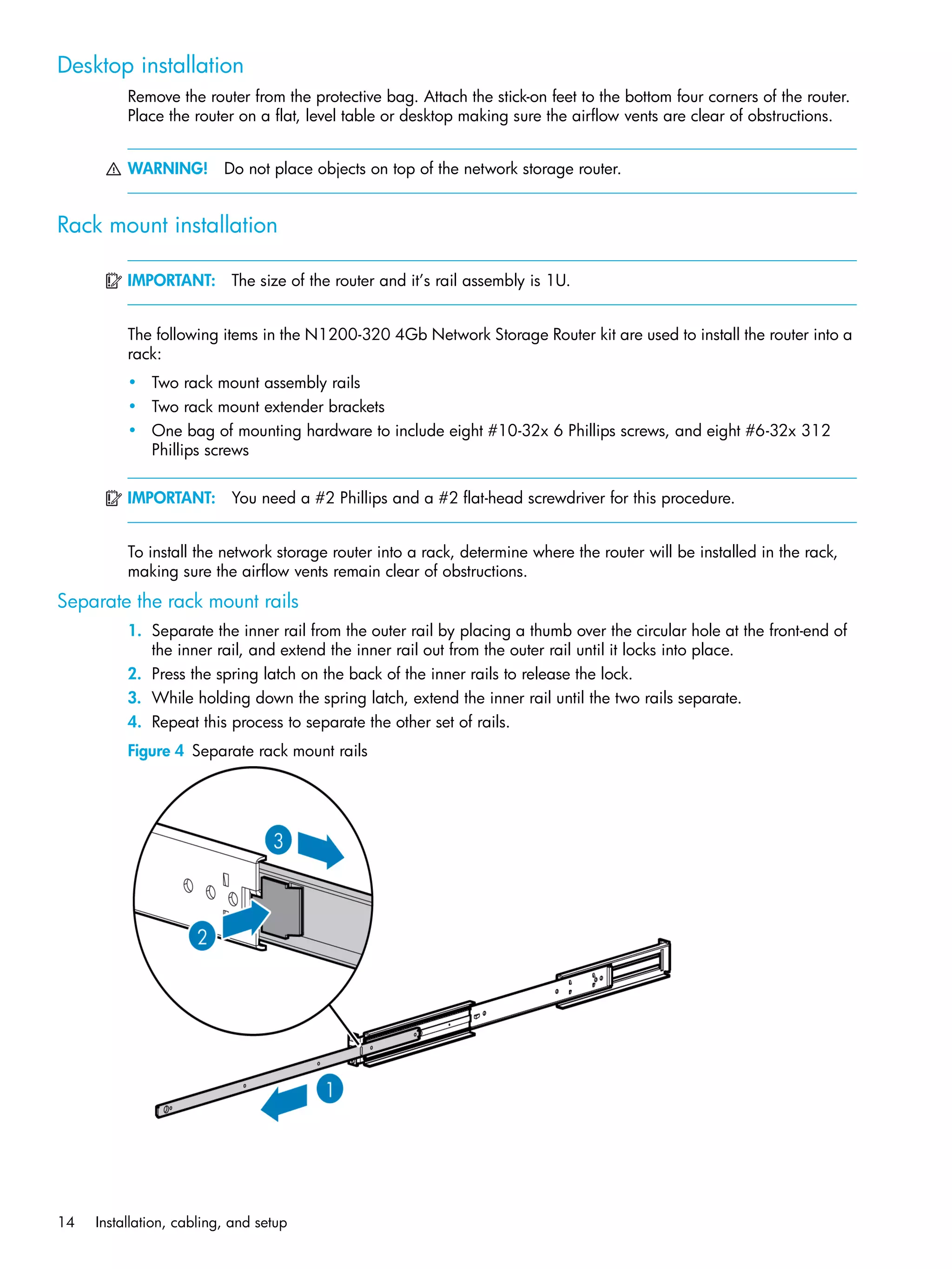 14 Installation, cabling, and setup
Desktop installation
Remove the router from the protective bag. Attach the stick-on feet to the bottom four corners of the router.
Place the router on a flat, level table or desktop making sure the airflow vents are clear of obstructions.
WARNING! Do not place objects on top of the network storage router.
Rack mount installation
IMPORTANT: The size of the router and it’s rail assembly is 1U.
The following items in the N1200-320 4Gb Network Storage Router kit are used to install the router into a
rack:
• Two rack mount assembly rails
• Two rack mount extender brackets
• One bag of mounting hardware to include eight #10-32x 6 Phillips screws, and eight #6-32x 312
Phillips screws
IMPORTANT: You need a #2 Phillips and a #2 flat-head screwdriver for this procedure.
To install the network storage router into a rack, determine where the router will be installed in the rack,
making sure the airflow vents remain clear of obstructions.
Separate the rack mount rails
1. Separate the inner rail from the outer rail by placing a thumb over the circular hole at the front-end of
the inner rail, and extend the inner rail out from the outer rail until it locks into place.
2. Press the spring latch on the back of the inner rails to release the lock.
3. While holding down the spring latch, extend the inner rail until the two rails separate.
4. Repeat this process to separate the other set of rails.
Figure 4 Separate rack mount rails
 