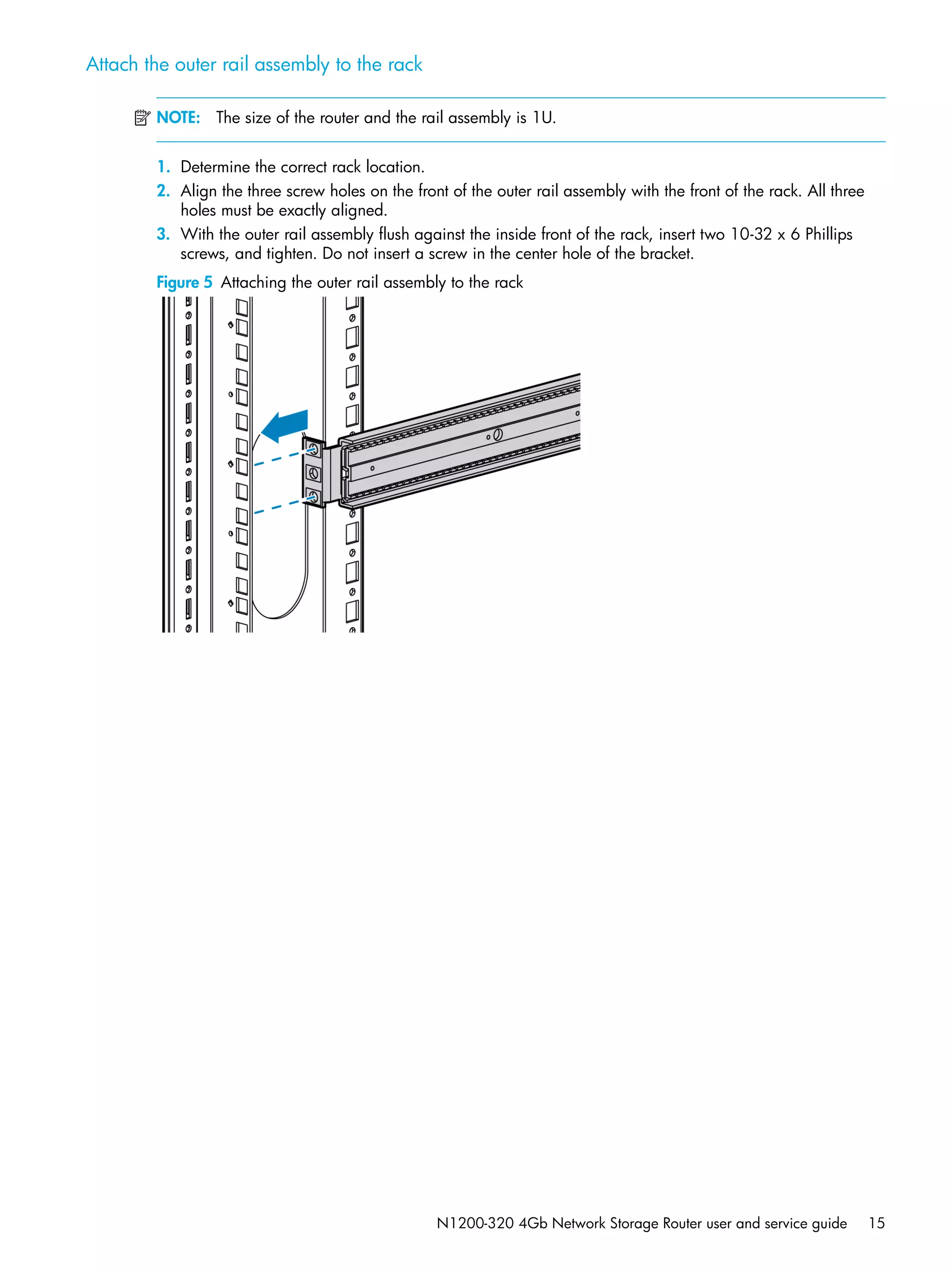 N1200-320 4Gb Network Storage Router user and service guide 15
Attach the outer rail assembly to the rack
NOTE: The size of the router and the rail assembly is 1U.
1. Determine the correct rack location.
2. Align the three screw holes on the front of the outer rail assembly with the front of the rack. All three
holes must be exactly aligned.
3. With the outer rail assembly flush against the inside front of the rack, insert two 10-32 x 6 Phillips
screws, and tighten. Do not insert a screw in the center hole of the bracket.
Figure 5 Attaching the outer rail assembly to the rack
 