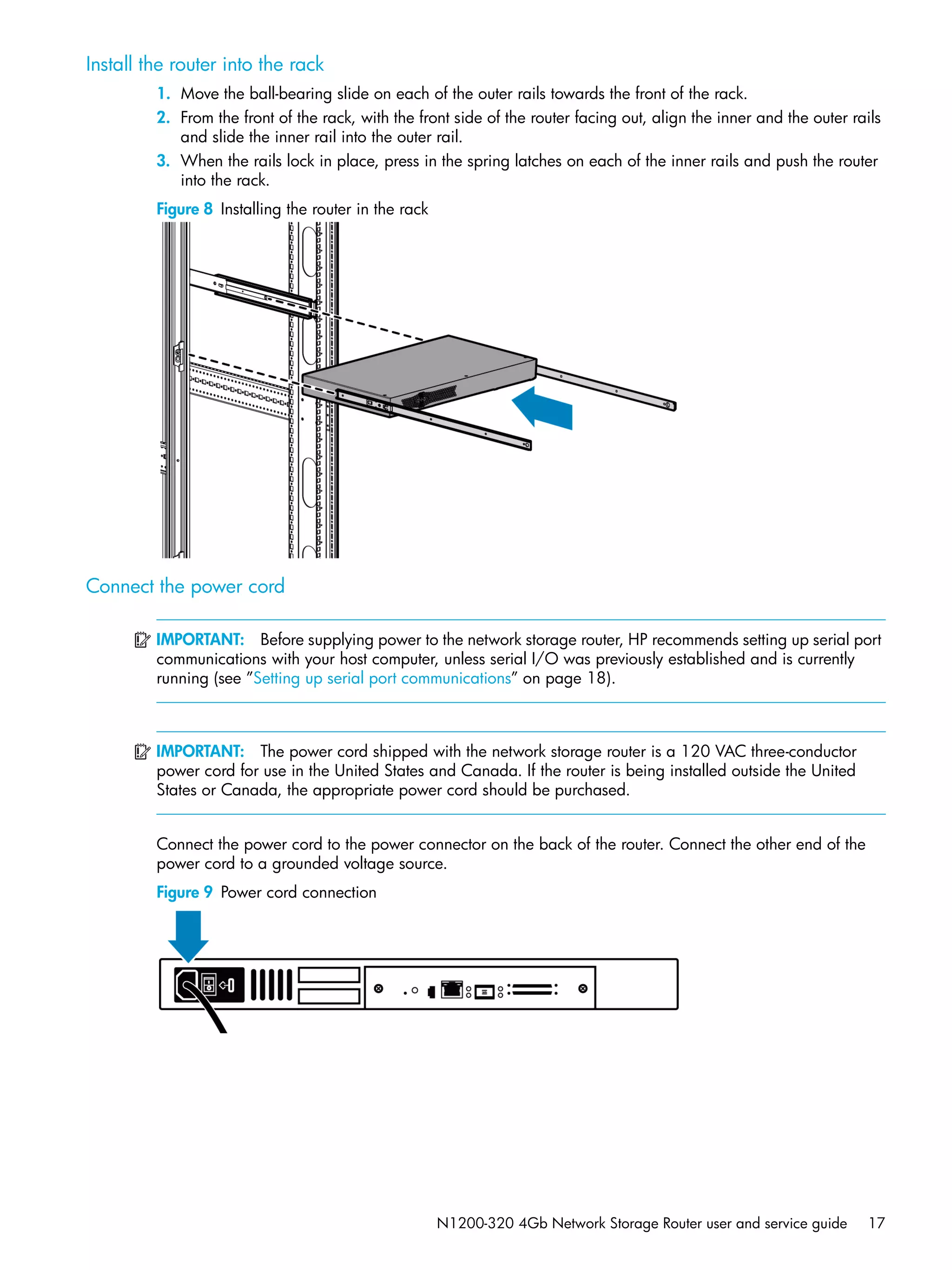 N1200-320 4Gb Network Storage Router user and service guide 17
Install the router into the rack
1. Move the ball-bearing slide on each of the outer rails towards the front of the rack.
2. From the front of the rack, with the front side of the router facing out, align the inner and the outer rails
and slide the inner rail into the outer rail.
3. When the rails lock in place, press in the spring latches on each of the inner rails and push the router
into the rack.
Figure 8 Installing the router in the rack
Connect the power cord
IMPORTANT: Before supplying power to the network storage router, HP recommends setting up serial port
communications with your host computer, unless serial I/O was previously established and is currently
running (see ”Setting up serial port communications” on page 18).
IMPORTANT: The power cord shipped with the network storage router is a 120 VAC three-conductor
power cord for use in the United States and Canada. If the router is being installed outside the United
States or Canada, the appropriate power cord should be purchased.
Connect the power cord to the power connector on the back of the router. Connect the other end of the
power cord to a grounded voltage source.
Figure 9 Power cord connection
 