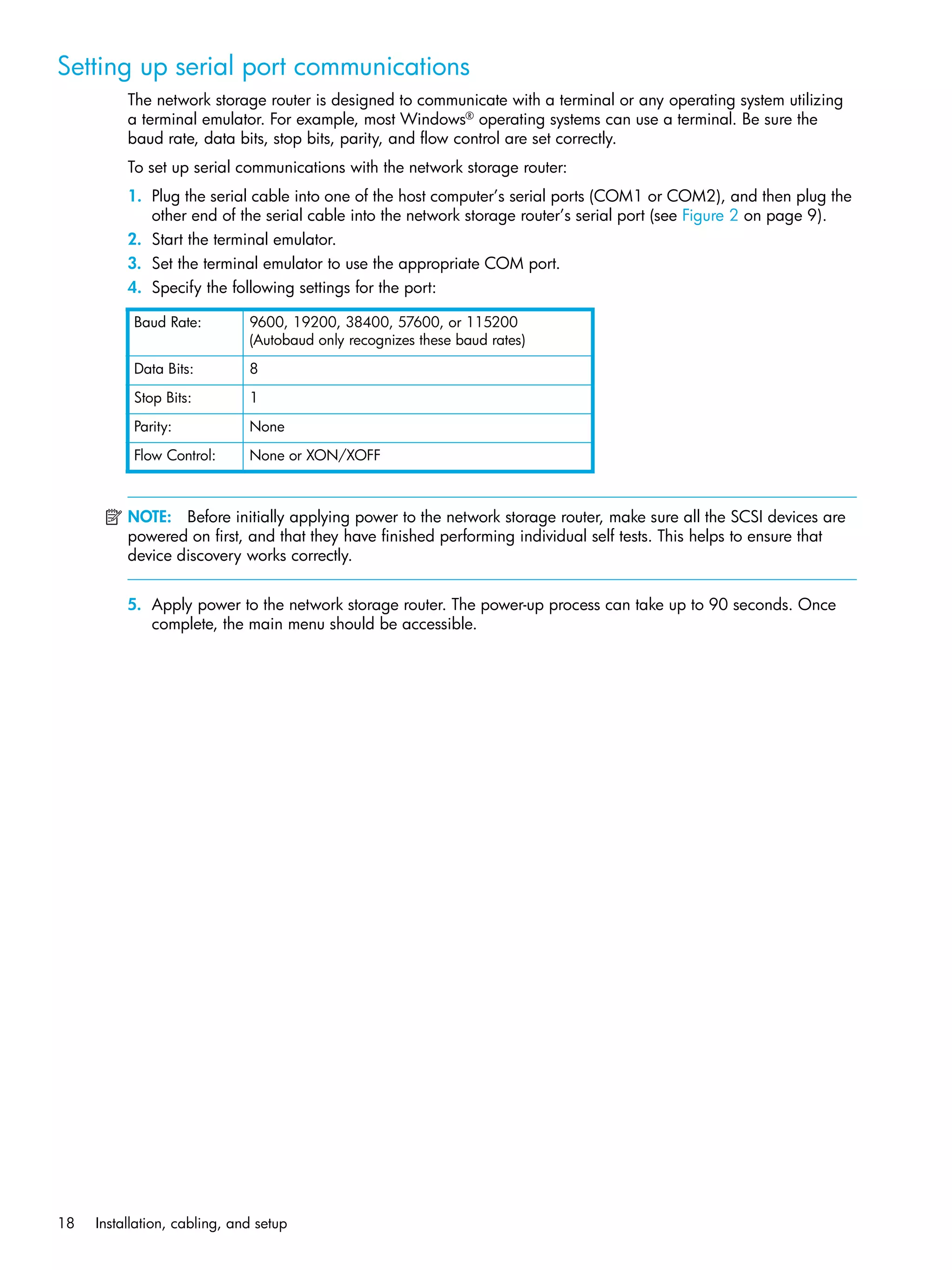 18 Installation, cabling, and setup
Setting up serial port communications
The network storage router is designed to communicate with a terminal or any operating system utilizing
a terminal emulator. For example, most Windows®
operating systems can use a terminal. Be sure the
baud rate, data bits, stop bits, parity, and flow control are set correctly.
To set up serial communications with the network storage router:
1. Plug the serial cable into one of the host computer’s serial ports (COM1 or COM2), and then plug the
other end of the serial cable into the network storage router’s serial port (see Figure 2 on page 9).
2. Start the terminal emulator.
3. Set the terminal emulator to use the appropriate COM port.
4. Specify the following settings for the port:
NOTE: Before initially applying power to the network storage router, make sure all the SCSI devices are
powered on first, and that they have finished performing individual self tests. This helps to ensure that
device discovery works correctly.
5. Apply power to the network storage router. The power-up process can take up to 90 seconds. Once
complete, the main menu should be accessible.
Baud Rate: 9600, 19200, 38400, 57600, or 115200
(Autobaud only recognizes these baud rates)
Data Bits: 8
Stop Bits: 1
Parity: None
Flow Control: None or XON/XOFF
 
