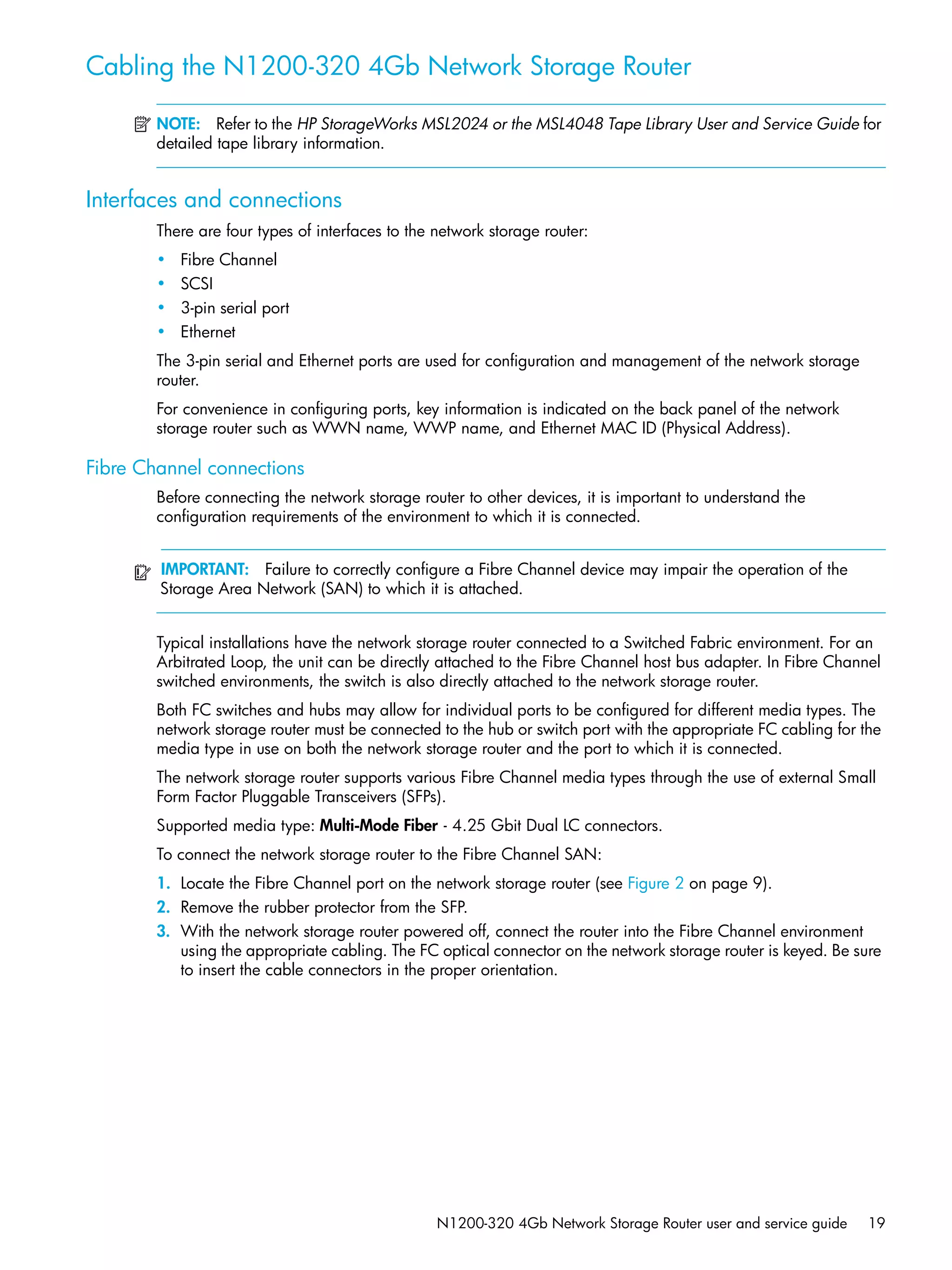 N1200-320 4Gb Network Storage Router user and service guide 19
Cabling the N1200-320 4Gb Network Storage Router
NOTE: Refer to the HP StorageWorks MSL2024 or the MSL4048 Tape Library User and Service Guide for
detailed tape library information.
Interfaces and connections
There are four types of interfaces to the network storage router:
• Fibre Channel
• SCSI
• 3-pin serial port
• Ethernet
The 3-pin serial and Ethernet ports are used for configuration and management of the network storage
router.
For convenience in configuring ports, key information is indicated on the back panel of the network
storage router such as WWN name, WWP name, and Ethernet MAC ID (Physical Address).
Fibre Channel connections
Before connecting the network storage router to other devices, it is important to understand the
configuration requirements of the environment to which it is connected.
IMPORTANT: Failure to correctly configure a Fibre Channel device may impair the operation of the
Storage Area Network (SAN) to which it is attached.
Typical installations have the network storage router connected to a Switched Fabric environment. For an
Arbitrated Loop, the unit can be directly attached to the Fibre Channel host bus adapter. In Fibre Channel
switched environments, the switch is also directly attached to the network storage router.
Both FC switches and hubs may allow for individual ports to be configured for different media types. The
network storage router must be connected to the hub or switch port with the appropriate FC cabling for the
media type in use on both the network storage router and the port to which it is connected.
The network storage router supports various Fibre Channel media types through the use of external Small
Form Factor Pluggable Transceivers (SFPs).
Supported media type: Multi-Mode Fiber - 4.25 Gbit Dual LC connectors.
To connect the network storage router to the Fibre Channel SAN:
1. Locate the Fibre Channel port on the network storage router (see Figure 2 on page 9).
2. Remove the rubber protector from the SFP.
3. With the network storage router powered off, connect the router into the Fibre Channel environment
using the appropriate cabling. The FC optical connector on the network storage router is keyed. Be sure
to insert the cable connectors in the proper orientation.
 