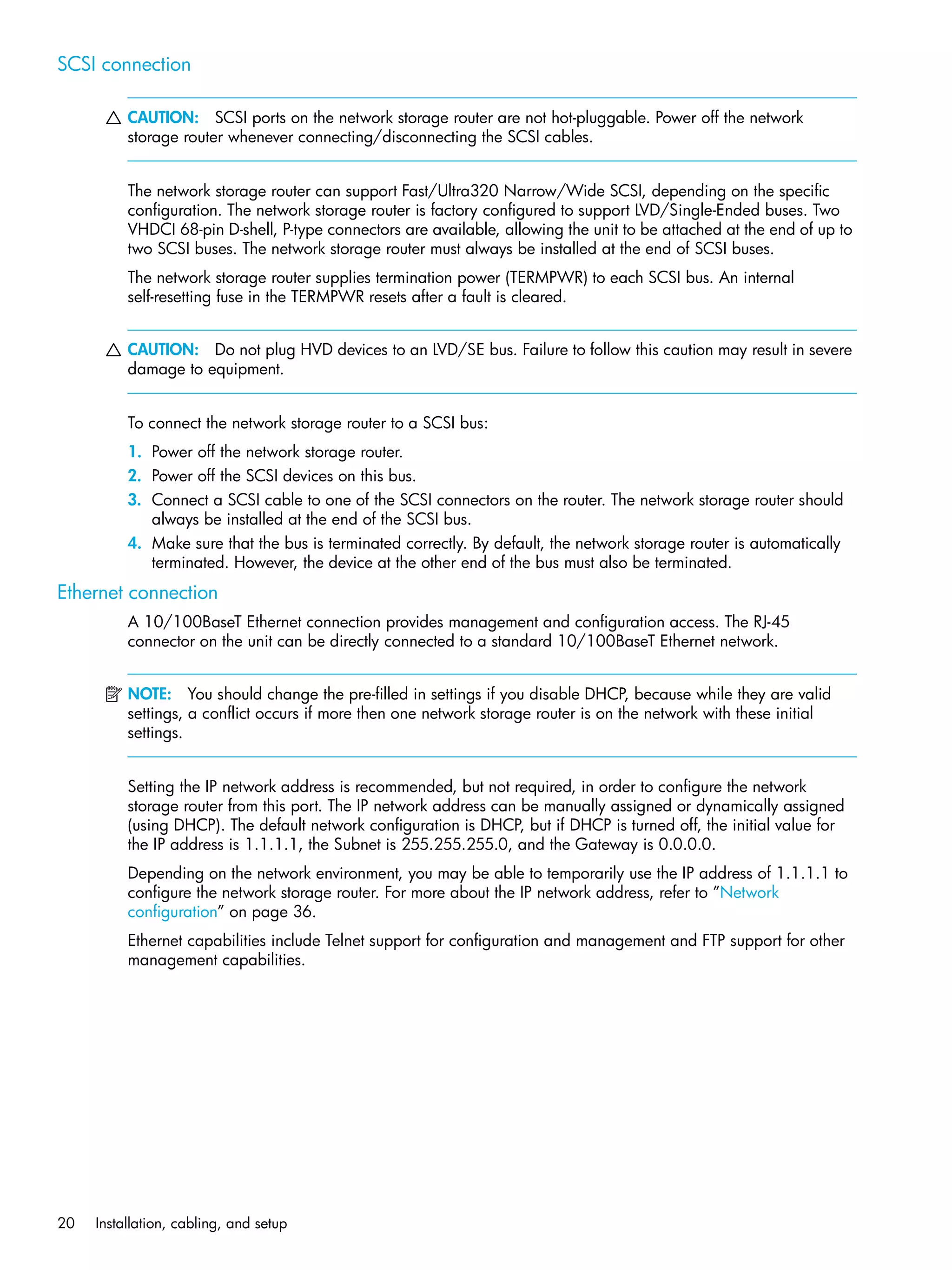 20 Installation, cabling, and setup
SCSI connection
CAUTION: SCSI ports on the network storage router are not hot-pluggable. Power off the network
storage router whenever connecting/disconnecting the SCSI cables.
The network storage router can support Fast/Ultra320 Narrow/Wide SCSI, depending on the specific
configuration. The network storage router is factory configured to support LVD/Single-Ended buses. Two
VHDCI 68-pin D-shell, P-type connectors are available, allowing the unit to be attached at the end of up to
two SCSI buses. The network storage router must always be installed at the end of SCSI buses.
The network storage router supplies termination power (TERMPWR) to each SCSI bus. An internal
self-resetting fuse in the TERMPWR resets after a fault is cleared.
CAUTION: Do not plug HVD devices to an LVD/SE bus. Failure to follow this caution may result in severe
damage to equipment.
To connect the network storage router to a SCSI bus:
1. Power off the network storage router.
2. Power off the SCSI devices on this bus.
3. Connect a SCSI cable to one of the SCSI connectors on the router. The network storage router should
always be installed at the end of the SCSI bus.
4. Make sure that the bus is terminated correctly. By default, the network storage router is automatically
terminated. However, the device at the other end of the bus must also be terminated.
Ethernet connection
A 10/100BaseT Ethernet connection provides management and configuration access. The RJ-45
connector on the unit can be directly connected to a standard 10/100BaseT Ethernet network.
NOTE: You should change the pre-filled in settings if you disable DHCP, because while they are valid
settings, a conflict occurs if more then one network storage router is on the network with these initial
settings.
Setting the IP network address is recommended, but not required, in order to configure the network
storage router from this port. The IP network address can be manually assigned or dynamically assigned
(using DHCP). The default network configuration is DHCP, but if DHCP is turned off, the initial value for
the IP address is 1.1.1.1, the Subnet is 255.255.255.0, and the Gateway is 0.0.0.0.
Depending on the network environment, you may be able to temporarily use the IP address of 1.1.1.1 to
configure the network storage router. For more about the IP network address, refer to ”Network
configuration” on page 36.
Ethernet capabilities include Telnet support for configuration and management and FTP support for other
management capabilities.
 