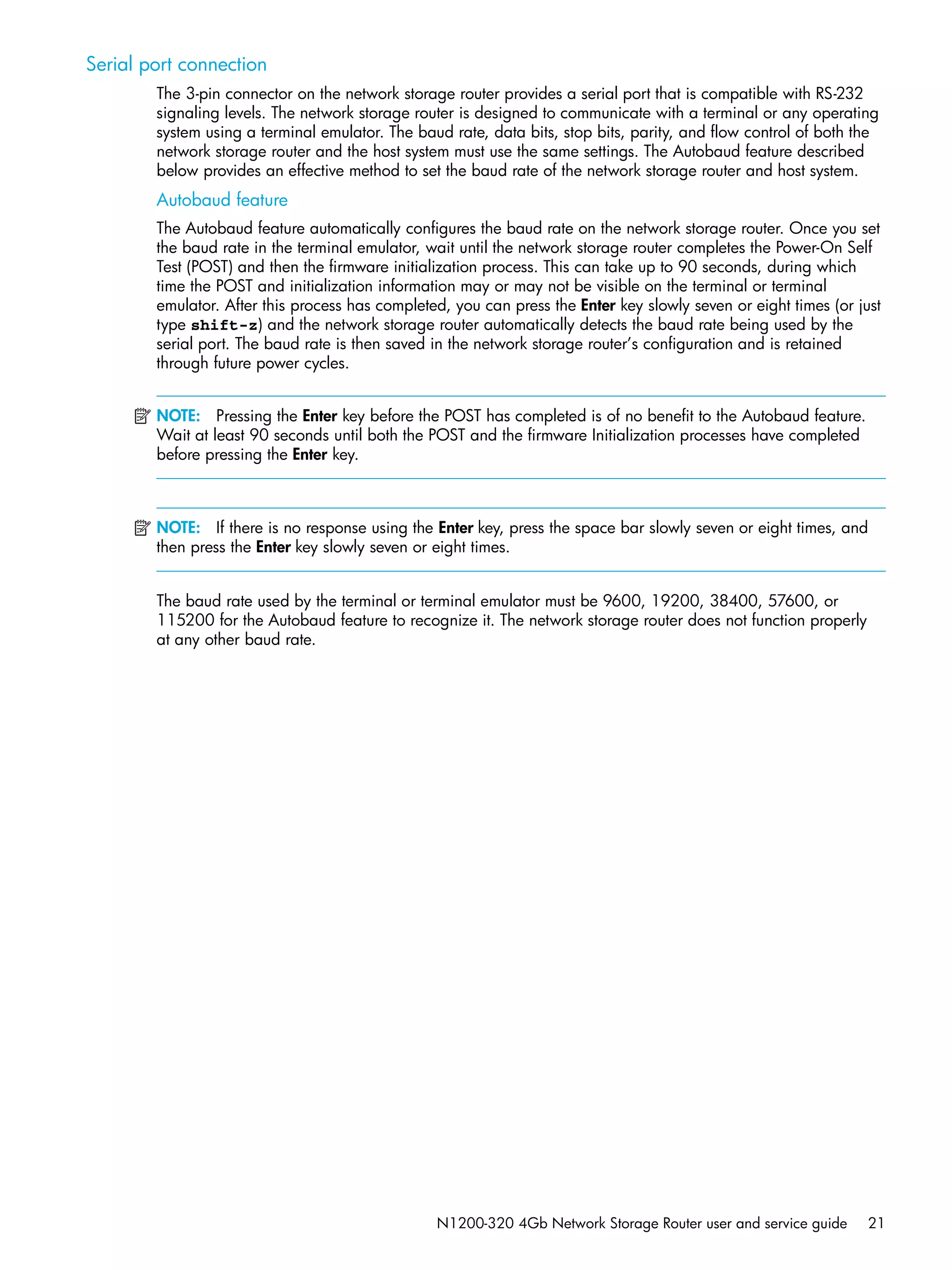 N1200-320 4Gb Network Storage Router user and service guide 21
Serial port connection
The 3-pin connector on the network storage router provides a serial port that is compatible with RS-232
signaling levels. The network storage router is designed to communicate with a terminal or any operating
system using a terminal emulator. The baud rate, data bits, stop bits, parity, and flow control of both the
network storage router and the host system must use the same settings. The Autobaud feature described
below provides an effective method to set the baud rate of the network storage router and host system.
Autobaud feature
The Autobaud feature automatically configures the baud rate on the network storage router. Once you set
the baud rate in the terminal emulator, wait until the network storage router completes the Power-On Self
Test (POST) and then the firmware initialization process. This can take up to 90 seconds, during which
time the POST and initialization information may or may not be visible on the terminal or terminal
emulator. After this process has completed, you can press the Enter key slowly seven or eight times (or just
type shift-z) and the network storage router automatically detects the baud rate being used by the
serial port. The baud rate is then saved in the network storage router’s configuration and is retained
through future power cycles.
NOTE: Pressing the Enter key before the POST has completed is of no benefit to the Autobaud feature.
Wait at least 90 seconds until both the POST and the firmware Initialization processes have completed
before pressing the Enter key.
NOTE: If there is no response using the Enter key, press the space bar slowly seven or eight times, and
then press the Enter key slowly seven or eight times.
The baud rate used by the terminal or terminal emulator must be 9600, 19200, 38400, 57600, or
115200 for the Autobaud feature to recognize it. The network storage router does not function properly
at any other baud rate.
 