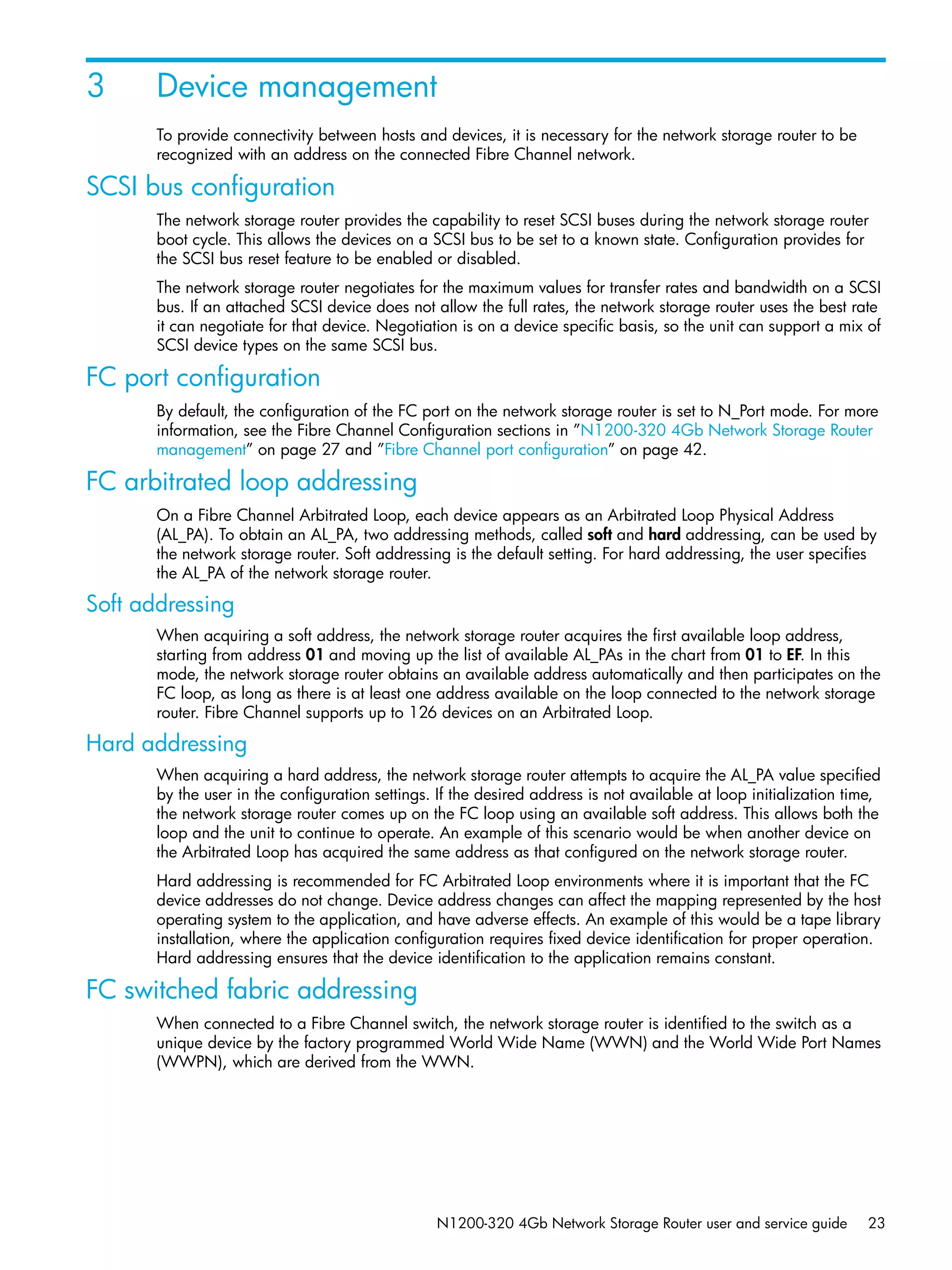 N1200-320 4Gb Network Storage Router user and service guide 23
3 Device management
To provide connectivity between hosts and devices, it is necessary for the network storage router to be
recognized with an address on the connected Fibre Channel network.
SCSI bus configuration
The network storage router provides the capability to reset SCSI buses during the network storage router
boot cycle. This allows the devices on a SCSI bus to be set to a known state. Configuration provides for
the SCSI bus reset feature to be enabled or disabled.
The network storage router negotiates for the maximum values for transfer rates and bandwidth on a SCSI
bus. If an attached SCSI device does not allow the full rates, the network storage router uses the best rate
it can negotiate for that device. Negotiation is on a device specific basis, so the unit can support a mix of
SCSI device types on the same SCSI bus.
FC port configuration
By default, the configuration of the FC port on the network storage router is set to N_Port mode. For more
information, see the Fibre Channel Configuration sections in ”N1200-320 4Gb Network Storage Router
management” on page 27 and ”Fibre Channel port configuration” on page 42.
FC arbitrated loop addressing
On a Fibre Channel Arbitrated Loop, each device appears as an Arbitrated Loop Physical Address
(AL_PA). To obtain an AL_PA, two addressing methods, called soft and hard addressing, can be used by
the network storage router. Soft addressing is the default setting. For hard addressing, the user specifies
the AL_PA of the network storage router.
Soft addressing
When acquiring a soft address, the network storage router acquires the first available loop address,
starting from address 01 and moving up the list of available AL_PAs in the chart from 01 to EF. In this
mode, the network storage router obtains an available address automatically and then participates on the
FC loop, as long as there is at least one address available on the loop connected to the network storage
router. Fibre Channel supports up to 126 devices on an Arbitrated Loop.
Hard addressing
When acquiring a hard address, the network storage router attempts to acquire the AL_PA value specified
by the user in the configuration settings. If the desired address is not available at loop initialization time,
the network storage router comes up on the FC loop using an available soft address. This allows both the
loop and the unit to continue to operate. An example of this scenario would be when another device on
the Arbitrated Loop has acquired the same address as that configured on the network storage router.
Hard addressing is recommended for FC Arbitrated Loop environments where it is important that the FC
device addresses do not change. Device address changes can affect the mapping represented by the host
operating system to the application, and have adverse effects. An example of this would be a tape library
installation, where the application configuration requires fixed device identification for proper operation.
Hard addressing ensures that the device identification to the application remains constant.
FC switched fabric addressing
When connected to a Fibre Channel switch, the network storage router is identified to the switch as a
unique device by the factory programmed World Wide Name (WWN) and the World Wide Port Names
(WWPN), which are derived from the WWN.
 
