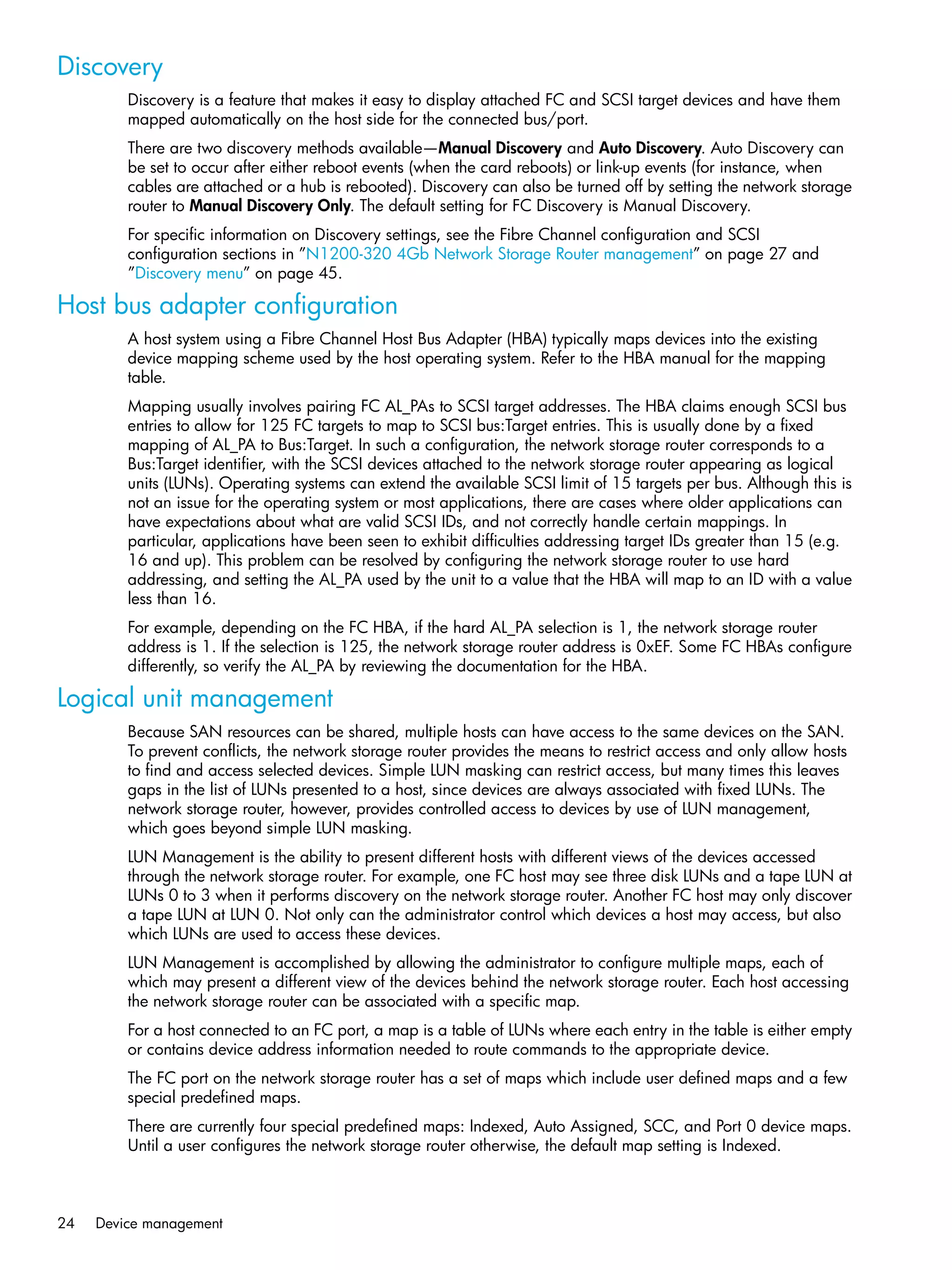 24 Device management
Discovery
Discovery is a feature that makes it easy to display attached FC and SCSI target devices and have them
mapped automatically on the host side for the connected bus/port.
There are two discovery methods available—Manual Discovery and Auto Discovery. Auto Discovery can
be set to occur after either reboot events (when the card reboots) or link-up events (for instance, when
cables are attached or a hub is rebooted). Discovery can also be turned off by setting the network storage
router to Manual Discovery Only. The default setting for FC Discovery is Manual Discovery.
For specific information on Discovery settings, see the Fibre Channel configuration and SCSI
configuration sections in ”N1200-320 4Gb Network Storage Router management” on page 27 and
”Discovery menu” on page 45.
Host bus adapter configuration
A host system using a Fibre Channel Host Bus Adapter (HBA) typically maps devices into the existing
device mapping scheme used by the host operating system. Refer to the HBA manual for the mapping
table.
Mapping usually involves pairing FC AL_PAs to SCSI target addresses. The HBA claims enough SCSI bus
entries to allow for 125 FC targets to map to SCSI bus:Target entries. This is usually done by a fixed
mapping of AL_PA to Bus:Target. In such a configuration, the network storage router corresponds to a
Bus:Target identifier, with the SCSI devices attached to the network storage router appearing as logical
units (LUNs). Operating systems can extend the available SCSI limit of 15 targets per bus. Although this is
not an issue for the operating system or most applications, there are cases where older applications can
have expectations about what are valid SCSI IDs, and not correctly handle certain mappings. In
particular, applications have been seen to exhibit difficulties addressing target IDs greater than 15 (e.g.
16 and up). This problem can be resolved by configuring the network storage router to use hard
addressing, and setting the AL_PA used by the unit to a value that the HBA will map to an ID with a value
less than 16.
For example, depending on the FC HBA, if the hard AL_PA selection is 1, the network storage router
address is 1. If the selection is 125, the network storage router address is 0xEF. Some FC HBAs configure
differently, so verify the AL_PA by reviewing the documentation for the HBA.
Logical unit management
Because SAN resources can be shared, multiple hosts can have access to the same devices on the SAN.
To prevent conflicts, the network storage router provides the means to restrict access and only allow hosts
to find and access selected devices. Simple LUN masking can restrict access, but many times this leaves
gaps in the list of LUNs presented to a host, since devices are always associated with fixed LUNs. The
network storage router, however, provides controlled access to devices by use of LUN management,
which goes beyond simple LUN masking.
LUN Management is the ability to present different hosts with different views of the devices accessed
through the network storage router. For example, one FC host may see three disk LUNs and a tape LUN at
LUNs 0 to 3 when it performs discovery on the network storage router. Another FC host may only discover
a tape LUN at LUN 0. Not only can the administrator control which devices a host may access, but also
which LUNs are used to access these devices.
LUN Management is accomplished by allowing the administrator to configure multiple maps, each of
which may present a different view of the devices behind the network storage router. Each host accessing
the network storage router can be associated with a specific map.
For a host connected to an FC port, a map is a table of LUNs where each entry in the table is either empty
or contains device address information needed to route commands to the appropriate device.
The FC port on the network storage router has a set of maps which include user defined maps and a few
special predefined maps.
There are currently four special predefined maps: Indexed, Auto Assigned, SCC, and Port 0 device maps.
Until a user configures the network storage router otherwise, the default map setting is Indexed.
 