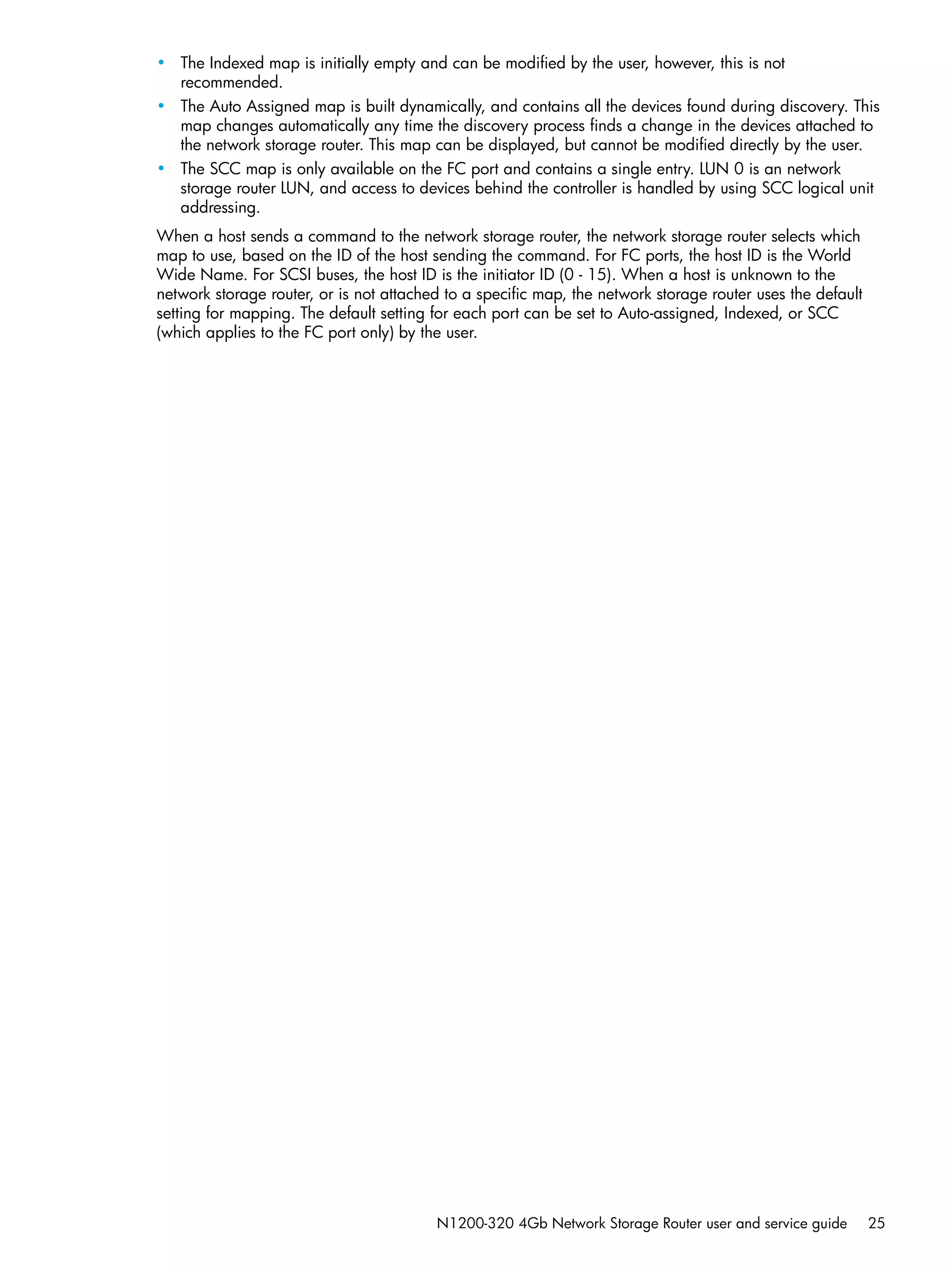 N1200-320 4Gb Network Storage Router user and service guide 25
• The Indexed map is initially empty and can be modified by the user, however, this is not
recommended.
• The Auto Assigned map is built dynamically, and contains all the devices found during discovery. This
map changes automatically any time the discovery process finds a change in the devices attached to
the network storage router. This map can be displayed, but cannot be modified directly by the user.
• The SCC map is only available on the FC port and contains a single entry. LUN 0 is an network
storage router LUN, and access to devices behind the controller is handled by using SCC logical unit
addressing.
When a host sends a command to the network storage router, the network storage router selects which
map to use, based on the ID of the host sending the command. For FC ports, the host ID is the World
Wide Name. For SCSI buses, the host ID is the initiator ID (0 - 15). When a host is unknown to the
network storage router, or is not attached to a specific map, the network storage router uses the default
setting for mapping. The default setting for each port can be set to Auto-assigned, Indexed, or SCC
(which applies to the FC port only) by the user.
 