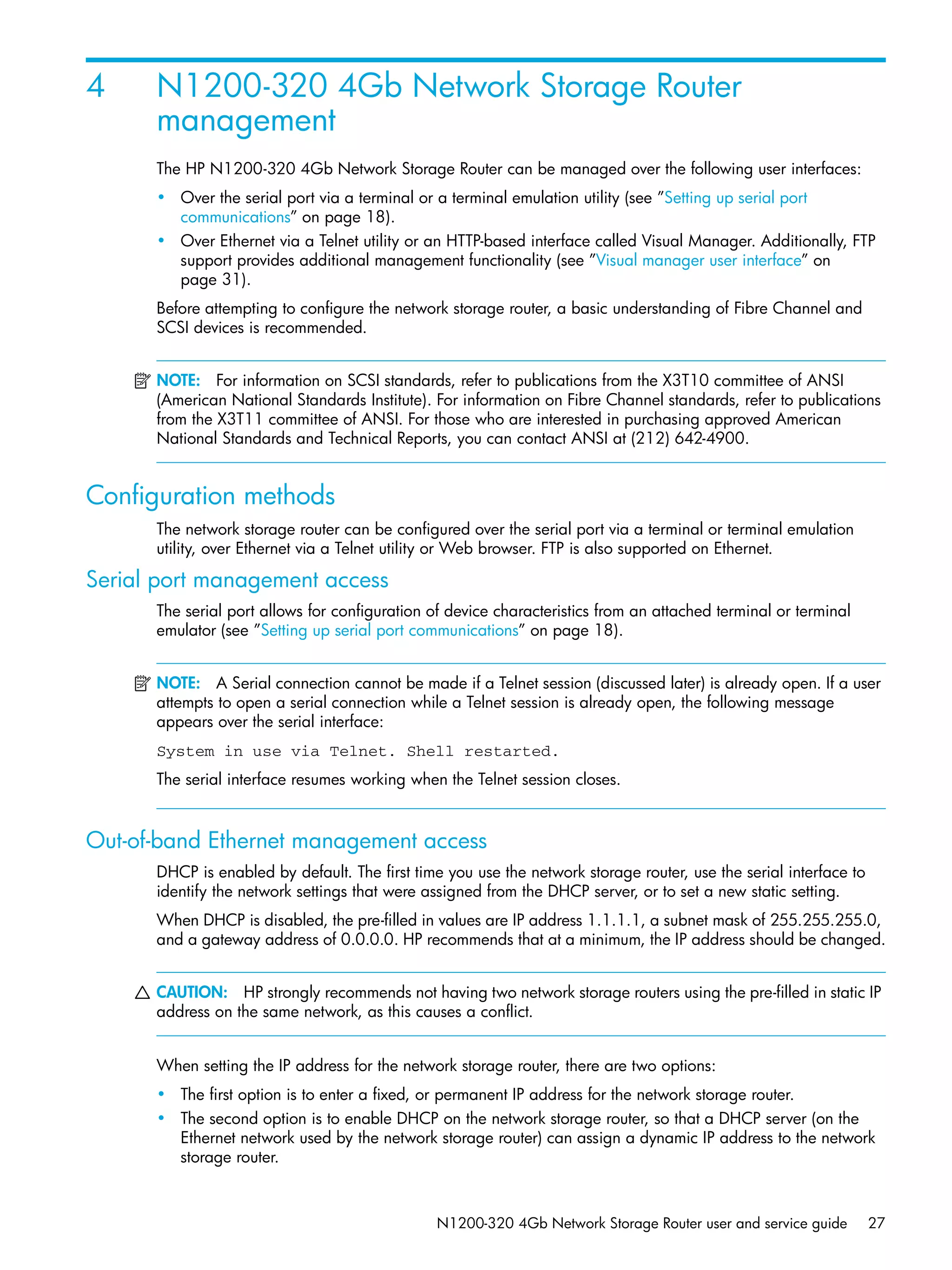 N1200-320 4Gb Network Storage Router user and service guide 27
4 N1200-320 4Gb Network Storage Router
management
The HP N1200-320 4Gb Network Storage Router can be managed over the following user interfaces:
• Over the serial port via a terminal or a terminal emulation utility (see ”Setting up serial port
communications” on page 18).
• Over Ethernet via a Telnet utility or an HTTP-based interface called Visual Manager. Additionally, FTP
support provides additional management functionality (see ”Visual manager user interface” on
page 31).
Before attempting to configure the network storage router, a basic understanding of Fibre Channel and
SCSI devices is recommended.
NOTE: For information on SCSI standards, refer to publications from the X3T10 committee of ANSI
(American National Standards Institute). For information on Fibre Channel standards, refer to publications
from the X3T11 committee of ANSI. For those who are interested in purchasing approved American
National Standards and Technical Reports, you can contact ANSI at (212) 642-4900.
Configuration methods
The network storage router can be configured over the serial port via a terminal or terminal emulation
utility, over Ethernet via a Telnet utility or Web browser. FTP is also supported on Ethernet.
Serial port management access
The serial port allows for configuration of device characteristics from an attached terminal or terminal
emulator (see ”Setting up serial port communications” on page 18).
NOTE: A Serial connection cannot be made if a Telnet session (discussed later) is already open. If a user
attempts to open a serial connection while a Telnet session is already open, the following message
appears over the serial interface:
System in use via Telnet. Shell restarted.
The serial interface resumes working when the Telnet session closes.
Out-of-band Ethernet management access
DHCP is enabled by default. The first time you use the network storage router, use the serial interface to
identify the network settings that were assigned from the DHCP server, or to set a new static setting.
When DHCP is disabled, the pre-filled in values are IP address 1.1.1.1, a subnet mask of 255.255.255.0,
and a gateway address of 0.0.0.0. HP recommends that at a minimum, the IP address should be changed.
CAUTION: HP strongly recommends not having two network storage routers using the pre-filled in static IP
address on the same network, as this causes a conflict.
When setting the IP address for the network storage router, there are two options:
• The first option is to enter a fixed, or permanent IP address for the network storage router.
• The second option is to enable DHCP on the network storage router, so that a DHCP server (on the
Ethernet network used by the network storage router) can assign a dynamic IP address to the network
storage router.
 