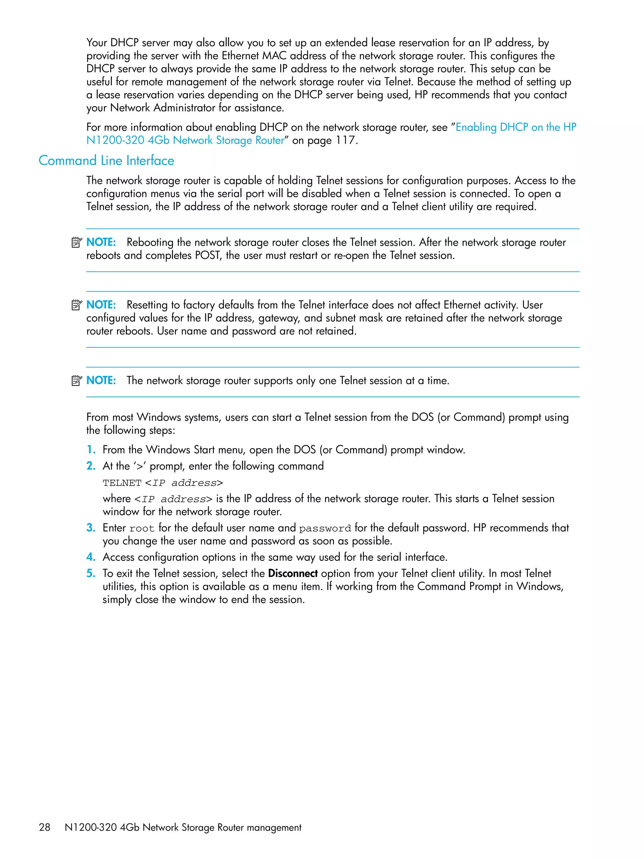28 N1200-320 4Gb Network Storage Router management
Your DHCP server may also allow you to set up an extended lease reservation for an IP address, by
providing the server with the Ethernet MAC address of the network storage router. This configures the
DHCP server to always provide the same IP address to the network storage router. This setup can be
useful for remote management of the network storage router via Telnet. Because the method of setting up
a lease reservation varies depending on the DHCP server being used, HP recommends that you contact
your Network Administrator for assistance.
For more information about enabling DHCP on the network storage router, see ”Enabling DHCP on the HP
N1200-320 4Gb Network Storage Router” on page 117.
Command Line Interface
The network storage router is capable of holding Telnet sessions for configuration purposes. Access to the
configuration menus via the serial port will be disabled when a Telnet session is connected. To open a
Telnet session, the IP address of the network storage router and a Telnet client utility are required.
NOTE: Rebooting the network storage router closes the Telnet session. After the network storage router
reboots and completes POST, the user must restart or re-open the Telnet session.
NOTE: Resetting to factory defaults from the Telnet interface does not affect Ethernet activity. User
configured values for the IP address, gateway, and subnet mask are retained after the network storage
router reboots. User name and password are not retained.
NOTE: The network storage router supports only one Telnet session at a time.
From most Windows systems, users can start a Telnet session from the DOS (or Command) prompt using
the following steps:
1. From the Windows Start menu, open the DOS (or Command) prompt window.
2. At the ‘>’ prompt, enter the following command
TELNET <IP address>
where <IP address> is the IP address of the network storage router. This starts a Telnet session
window for the network storage router.
3. Enter root for the default user name and password for the default password. HP recommends that
you change the user name and password as soon as possible.
4. Access configuration options in the same way used for the serial interface.
5. To exit the Telnet session, select the Disconnect option from your Telnet client utility. In most Telnet
utilities, this option is available as a menu item. If working from the Command Prompt in Windows,
simply close the window to end the session.
 
