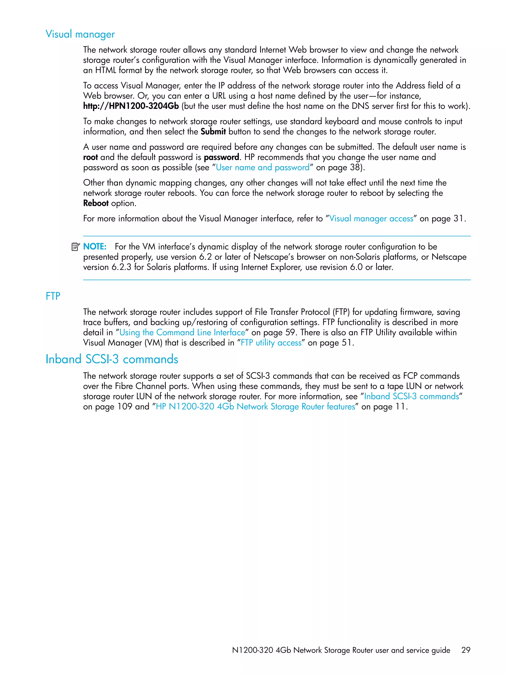 N1200-320 4Gb Network Storage Router user and service guide 29
Visual manager
The network storage router allows any standard Internet Web browser to view and change the network
storage router’s configuration with the Visual Manager interface. Information is dynamically generated in
an HTML format by the network storage router, so that Web browsers can access it.
To access Visual Manager, enter the IP address of the network storage router into the Address field of a
Web browser. Or, you can enter a URL using a host name defined by the user—for instance,
http://HPN1200-3204Gb (but the user must define the host name on the DNS server first for this to work).
To make changes to network storage router settings, use standard keyboard and mouse controls to input
information, and then select the Submit button to send the changes to the network storage router.
A user name and password are required before any changes can be submitted. The default user name is
root and the default password is password. HP recommends that you change the user name and
password as soon as possible (see ”User name and password” on page 38).
Other than dynamic mapping changes, any other changes will not take effect until the next time the
network storage router reboots. You can force the network storage router to reboot by selecting the
Reboot option.
For more information about the Visual Manager interface, refer to ”Visual manager access” on page 31.
NOTE: For the VM interface’s dynamic display of the network storage router configuration to be
presented properly, use version 6.2 or later of Netscape’s browser on non-Solaris platforms, or Netscape
version 6.2.3 for Solaris platforms. If using Internet Explorer, use revision 6.0 or later.
FTP
The network storage router includes support of File Transfer Protocol (FTP) for updating firmware, saving
trace buffers, and backing up/restoring of configuration settings. FTP functionality is described in more
detail in ”Using the Command Line Interface” on page 59. There is also an FTP Utility available within
Visual Manager (VM) that is described in ”FTP utility access” on page 51.
Inband SCSI-3 commands
The network storage router supports a set of SCSI-3 commands that can be received as FCP commands
over the Fibre Channel ports. When using these commands, they must be sent to a tape LUN or network
storage router LUN of the network storage router. For more information, see ”Inband SCSI-3 commands”
on page 109 and ”HP N1200-320 4Gb Network Storage Router features” on page 11.
 
