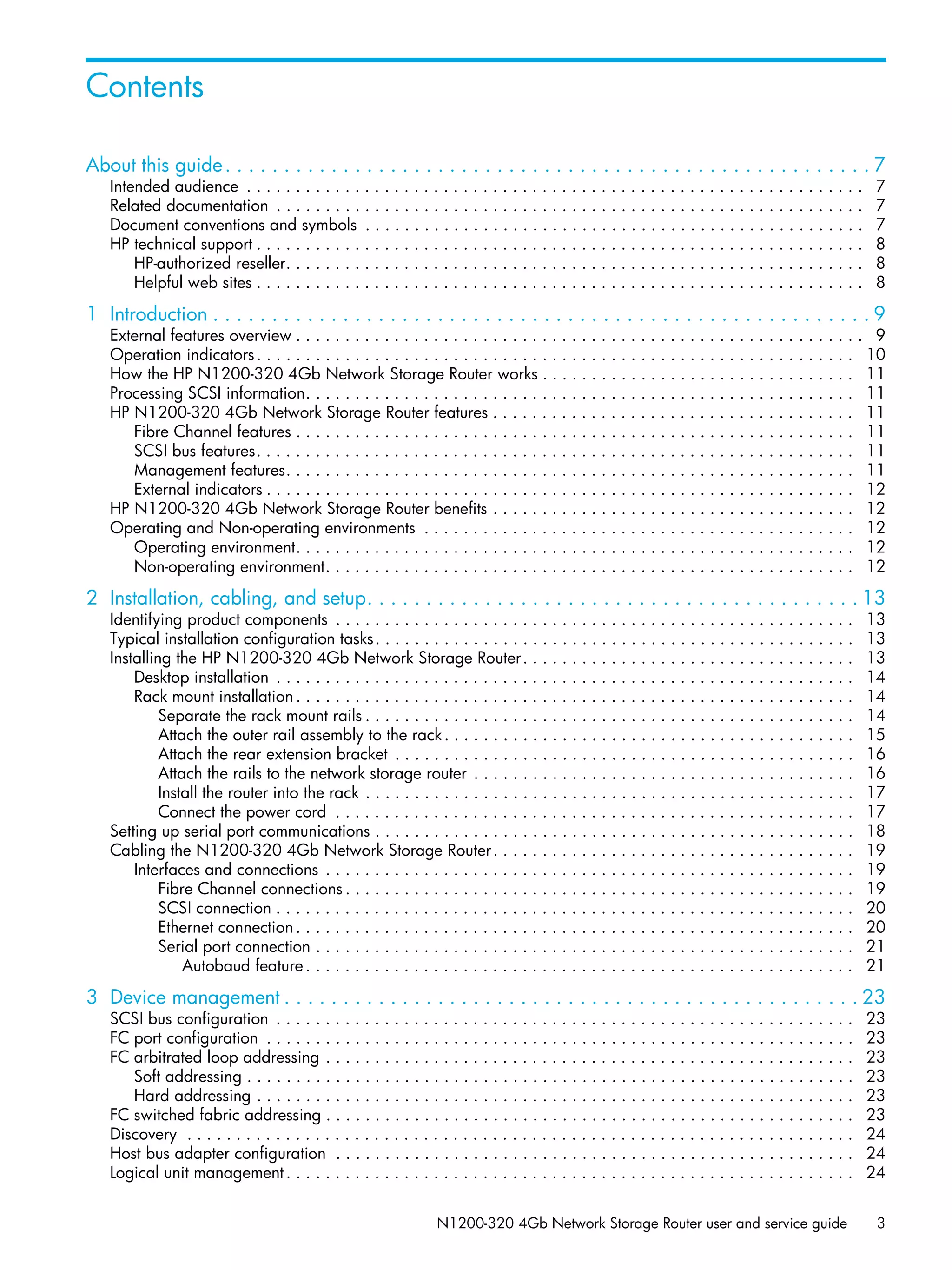N1200-320 4Gb Network Storage Router user and service guide 3
About this guide. . . . . . . . . . . . . . . . . . . . . . . . . . . . . . . . . . . . . . . . . . . . . . . . . . . . . . . 7
Intended audience . . . . . . . . . . . . . . . . . . . . . . . . . . . . . . . . . . . . . . . . . . . . . . . . . . . . . . . . . . . . . . . 7
Related documentation . . . . . . . . . . . . . . . . . . . . . . . . . . . . . . . . . . . . . . . . . . . . . . . . . . . . . . . . . . . . 7
Document conventions and symbols . . . . . . . . . . . . . . . . . . . . . . . . . . . . . . . . . . . . . . . . . . . . . . . . . . . 7
HP technical support . . . . . . . . . . . . . . . . . . . . . . . . . . . . . . . . . . . . . . . . . . . . . . . . . . . . . . . . . . . . . . 8
HP-authorized reseller. . . . . . . . . . . . . . . . . . . . . . . . . . . . . . . . . . . . . . . . . . . . . . . . . . . . . . . . . . . 8
Helpful web sites . . . . . . . . . . . . . . . . . . . . . . . . . . . . . . . . . . . . . . . . . . . . . . . . . . . . . . . . . . . . . . 8
1 Introduction . . . . . . . . . . . . . . . . . . . . . . . . . . . . . . . . . . . . . . . . . . . . . . . . . . . . . . . . 9
External features overview . . . . . . . . . . . . . . . . . . . . . . . . . . . . . . . . . . . . . . . . . . . . . . . . . . . . . . . . . . 9
Operation indicators. . . . . . . . . . . . . . . . . . . . . . . . . . . . . . . . . . . . . . . . . . . . . . . . . . . . . . . . . . . . . 10
How the HP N1200-320 4Gb Network Storage Router works . . . . . . . . . . . . . . . . . . . . . . . . . . . . . . . . 11
Processing SCSI information. . . . . . . . . . . . . . . . . . . . . . . . . . . . . . . . . . . . . . . . . . . . . . . . . . . . . . . . 11
HP N1200-320 4Gb Network Storage Router features . . . . . . . . . . . . . . . . . . . . . . . . . . . . . . . . . . . . . 11
Fibre Channel features . . . . . . . . . . . . . . . . . . . . . . . . . . . . . . . . . . . . . . . . . . . . . . . . . . . . . . . . . 11
SCSI bus features. . . . . . . . . . . . . . . . . . . . . . . . . . . . . . . . . . . . . . . . . . . . . . . . . . . . . . . . . . . . . 11
Management features. . . . . . . . . . . . . . . . . . . . . . . . . . . . . . . . . . . . . . . . . . . . . . . . . . . . . . . . . . 11
External indicators . . . . . . . . . . . . . . . . . . . . . . . . . . . . . . . . . . . . . . . . . . . . . . . . . . . . . . . . . . . . 12
HP N1200-320 4Gb Network Storage Router benefits . . . . . . . . . . . . . . . . . . . . . . . . . . . . . . . . . . . . . 12
Operating and Non-operating environments . . . . . . . . . . . . . . . . . . . . . . . . . . . . . . . . . . . . . . . . . . . . 12
Operating environment. . . . . . . . . . . . . . . . . . . . . . . . . . . . . . . . . . . . . . . . . . . . . . . . . . . . . . . . . 12
Non-operating environment. . . . . . . . . . . . . . . . . . . . . . . . . . . . . . . . . . . . . . . . . . . . . . . . . . . . . . 12
2 Installation, cabling, and setup. . . . . . . . . . . . . . . . . . . . . . . . . . . . . . . . . . . . . . . . . . 13
Identifying product components . . . . . . . . . . . . . . . . . . . . . . . . . . . . . . . . . . . . . . . . . . . . . . . . . . . . . 13
Typical installation configuration tasks. . . . . . . . . . . . . . . . . . . . . . . . . . . . . . . . . . . . . . . . . . . . . . . . . 13
Installing the HP N1200-320 4Gb Network Storage Router. . . . . . . . . . . . . . . . . . . . . . . . . . . . . . . . . . 13
Desktop installation . . . . . . . . . . . . . . . . . . . . . . . . . . . . . . . . . . . . . . . . . . . . . . . . . . . . . . . . . . . 14
Rack mount installation . . . . . . . . . . . . . . . . . . . . . . . . . . . . . . . . . . . . . . . . . . . . . . . . . . . . . . . . . 14
Separate the rack mount rails . . . . . . . . . . . . . . . . . . . . . . . . . . . . . . . . . . . . . . . . . . . . . . . . . . 14
Attach the outer rail assembly to the rack. . . . . . . . . . . . . . . . . . . . . . . . . . . . . . . . . . . . . . . . . . 15
Attach the rear extension bracket . . . . . . . . . . . . . . . . . . . . . . . . . . . . . . . . . . . . . . . . . . . . . . . 16
Attach the rails to the network storage router . . . . . . . . . . . . . . . . . . . . . . . . . . . . . . . . . . . . . . . 16
Install the router into the rack . . . . . . . . . . . . . . . . . . . . . . . . . . . . . . . . . . . . . . . . . . . . . . . . . . 17
Connect the power cord . . . . . . . . . . . . . . . . . . . . . . . . . . . . . . . . . . . . . . . . . . . . . . . . . . . . . 17
Setting up serial port communications . . . . . . . . . . . . . . . . . . . . . . . . . . . . . . . . . . . . . . . . . . . . . . . . . 18
Cabling the N1200-320 4Gb Network Storage Router. . . . . . . . . . . . . . . . . . . . . . . . . . . . . . . . . . . . . 19
Interfaces and connections . . . . . . . . . . . . . . . . . . . . . . . . . . . . . . . . . . . . . . . . . . . . . . . . . . . . . . 19
Fibre Channel connections . . . . . . . . . . . . . . . . . . . . . . . . . . . . . . . . . . . . . . . . . . . . . . . . . . . . 19
SCSI connection . . . . . . . . . . . . . . . . . . . . . . . . . . . . . . . . . . . . . . . . . . . . . . . . . . . . . . . . . . . 20
Ethernet connection. . . . . . . . . . . . . . . . . . . . . . . . . . . . . . . . . . . . . . . . . . . . . . . . . . . . . . . . . 20
Serial port connection . . . . . . . . . . . . . . . . . . . . . . . . . . . . . . . . . . . . . . . . . . . . . . . . . . . . . . . 21
Autobaud feature. . . . . . . . . . . . . . . . . . . . . . . . . . . . . . . . . . . . . . . . . . . . . . . . . . . . . . . . 21
3 Device management . . . . . . . . . . . . . . . . . . . . . . . . . . . . . . . . . . . . . . . . . . . . . . . . . 23
SCSI bus configuration . . . . . . . . . . . . . . . . . . . . . . . . . . . . . . . . . . . . . . . . . . . . . . . . . . . . . . . . . . . 23
FC port configuration . . . . . . . . . . . . . . . . . . . . . . . . . . . . . . . . . . . . . . . . . . . . . . . . . . . . . . . . . . . . 23
FC arbitrated loop addressing . . . . . . . . . . . . . . . . . . . . . . . . . . . . . . . . . . . . . . . . . . . . . . . . . . . . . . 23
Soft addressing . . . . . . . . . . . . . . . . . . . . . . . . . . . . . . . . . . . . . . . . . . . . . . . . . . . . . . . . . . . . . . 23
Hard addressing . . . . . . . . . . . . . . . . . . . . . . . . . . . . . . . . . . . . . . . . . . . . . . . . . . . . . . . . . . . . . 23
FC switched fabric addressing . . . . . . . . . . . . . . . . . . . . . . . . . . . . . . . . . . . . . . . . . . . . . . . . . . . . . . 23
Discovery . . . . . . . . . . . . . . . . . . . . . . . . . . . . . . . . . . . . . . . . . . . . . . . . . . . . . . . . . . . . . . . . . . . . 24
Host bus adapter configuration . . . . . . . . . . . . . . . . . . . . . . . . . . . . . . . . . . . . . . . . . . . . . . . . . . . . . 24
Logical unit management. . . . . . . . . . . . . . . . . . . . . . . . . . . . . . . . . . . . . . . . . . . . . . . . . . . . . . . . . . 24
Contents
 