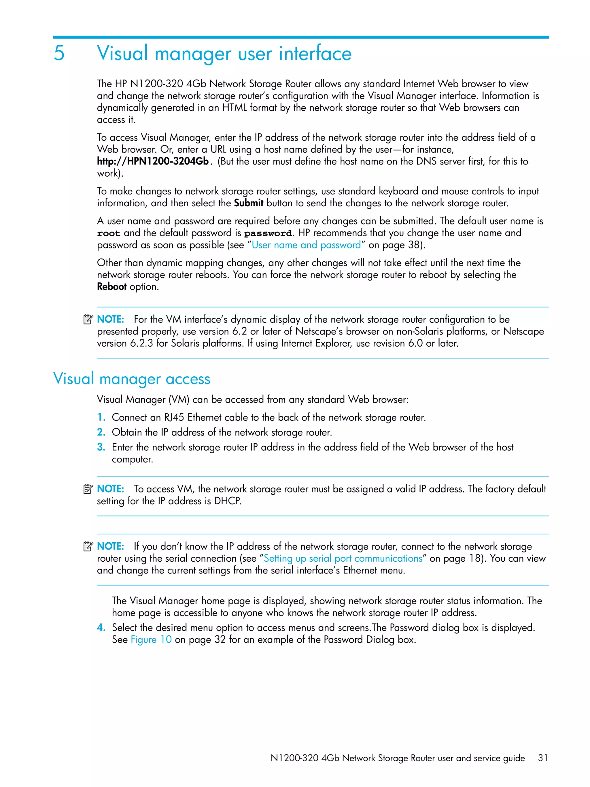 N1200-320 4Gb Network Storage Router user and service guide 31
5 Visual manager user interface
The HP N1200-320 4Gb Network Storage Router allows any standard Internet Web browser to view
and change the network storage router’s configuration with the Visual Manager interface. Information is
dynamically generated in an HTML format by the network storage router so that Web browsers can
access it.
To access Visual Manager, enter the IP address of the network storage router into the address field of a
Web browser. Or, enter a URL using a host name defined by the user—for instance,
http://HPN1200-3204Gb. (But the user must define the host name on the DNS server first, for this to
work).
To make changes to network storage router settings, use standard keyboard and mouse controls to input
information, and then select the Submit button to send the changes to the network storage router.
A user name and password are required before any changes can be submitted. The default user name is
root and the default password is password. HP recommends that you change the user name and
password as soon as possible (see ”User name and password” on page 38).
Other than dynamic mapping changes, any other changes will not take effect until the next time the
network storage router reboots. You can force the network storage router to reboot by selecting the
Reboot option.
NOTE: For the VM interface’s dynamic display of the network storage router configuration to be
presented properly, use version 6.2 or later of Netscape’s browser on non-Solaris platforms, or Netscape
version 6.2.3 for Solaris platforms. If using Internet Explorer, use revision 6.0 or later.
Visual manager access
Visual Manager (VM) can be accessed from any standard Web browser:
1. Connect an RJ45 Ethernet cable to the back of the network storage router.
2. Obtain the IP address of the network storage router.
3. Enter the network storage router IP address in the address field of the Web browser of the host
computer.
NOTE: To access VM, the network storage router must be assigned a valid IP address. The factory default
setting for the IP address is DHCP.
NOTE: If you don’t know the IP address of the network storage router, connect to the network storage
router using the serial connection (see ”Setting up serial port communications” on page 18). You can view
and change the current settings from the serial interface’s Ethernet menu.
The Visual Manager home page is displayed, showing network storage router status information. The
home page is accessible to anyone who knows the network storage router IP address.
4. Select the desired menu option to access menus and screens.The Password dialog box is displayed.
See Figure 10 on page 32 for an example of the Password Dialog box.
 