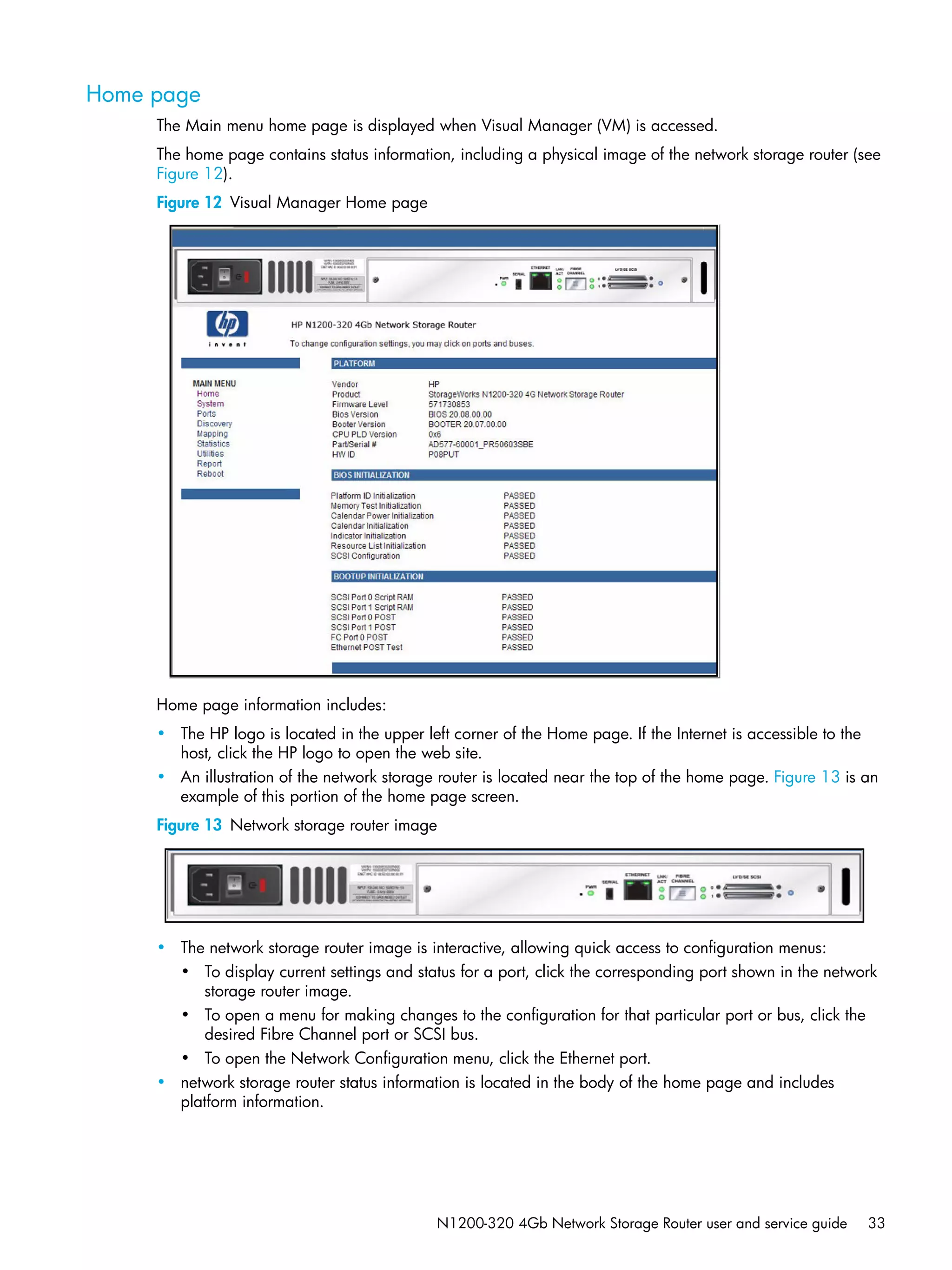 N1200-320 4Gb Network Storage Router user and service guide 33
Home page
The Main menu home page is displayed when Visual Manager (VM) is accessed.
The home page contains status information, including a physical image of the network storage router (see
Figure 12).
Figure 12 Visual Manager Home page
Home page information includes:
• The HP logo is located in the upper left corner of the Home page. If the Internet is accessible to the
host, click the HP logo to open the web site.
• An illustration of the network storage router is located near the top of the home page. Figure 13 is an
example of this portion of the home page screen.
Figure 13 Network storage router image
• The network storage router image is interactive, allowing quick access to configuration menus:
• To display current settings and status for a port, click the corresponding port shown in the network
storage router image.
• To open a menu for making changes to the configuration for that particular port or bus, click the
desired Fibre Channel port or SCSI bus.
• To open the Network Configuration menu, click the Ethernet port.
• network storage router status information is located in the body of the home page and includes
platform information.
 