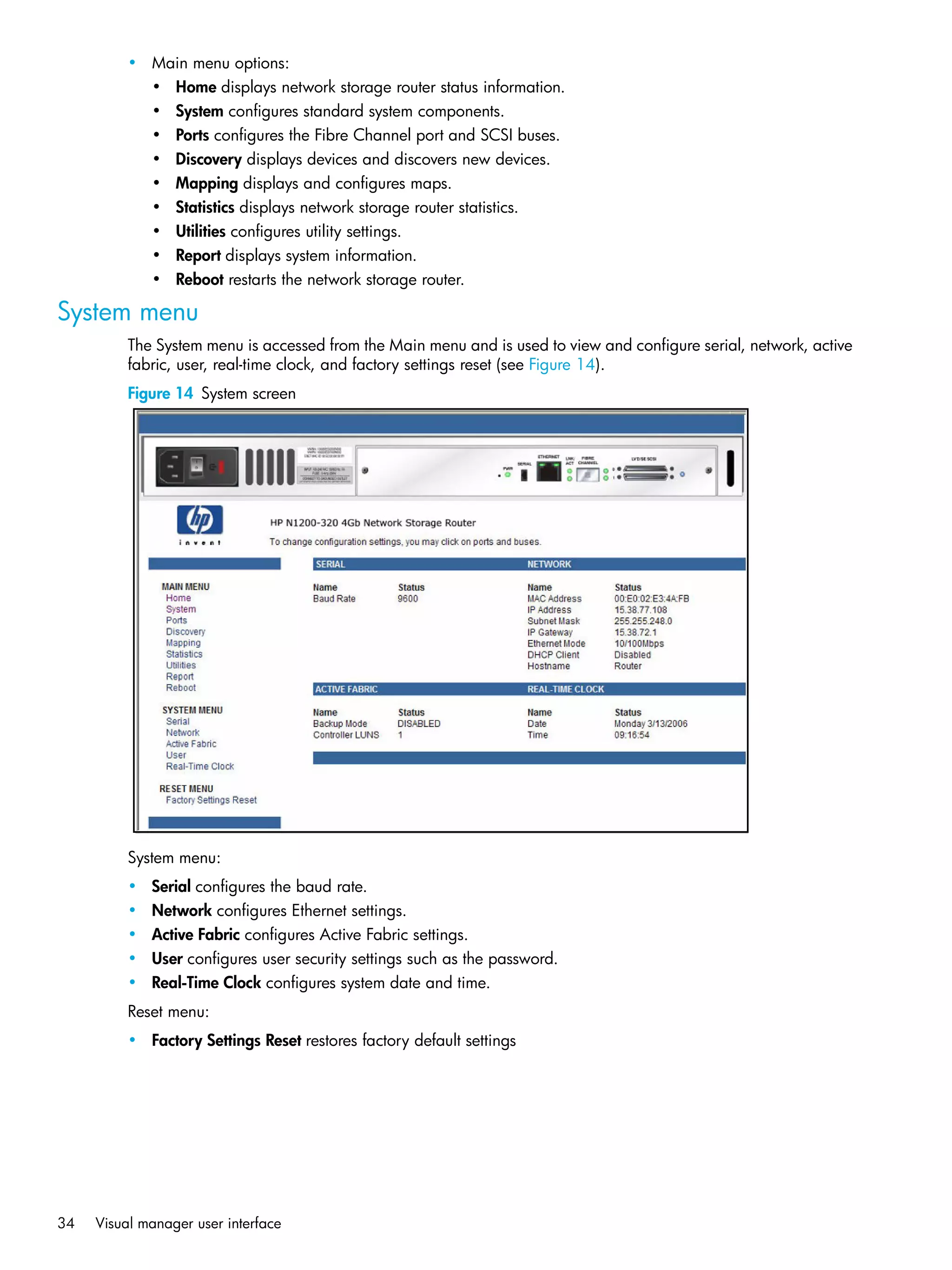 34 Visual manager user interface
• Main menu options:
• Home displays network storage router status information.
• System configures standard system components.
• Ports configures the Fibre Channel port and SCSI buses.
• Discovery displays devices and discovers new devices.
• Mapping displays and configures maps.
• Statistics displays network storage router statistics.
• Utilities configures utility settings.
• Report displays system information.
• Reboot restarts the network storage router.
System menu
The System menu is accessed from the Main menu and is used to view and configure serial, network, active
fabric, user, real-time clock, and factory settings reset (see Figure 14).
Figure 14 System screen
System menu:
• Serial configures the baud rate.
• Network configures Ethernet settings.
• Active Fabric configures Active Fabric settings.
• User configures user security settings such as the password.
• Real-Time Clock configures system date and time.
Reset menu:
• Factory Settings Reset restores factory default settings
 