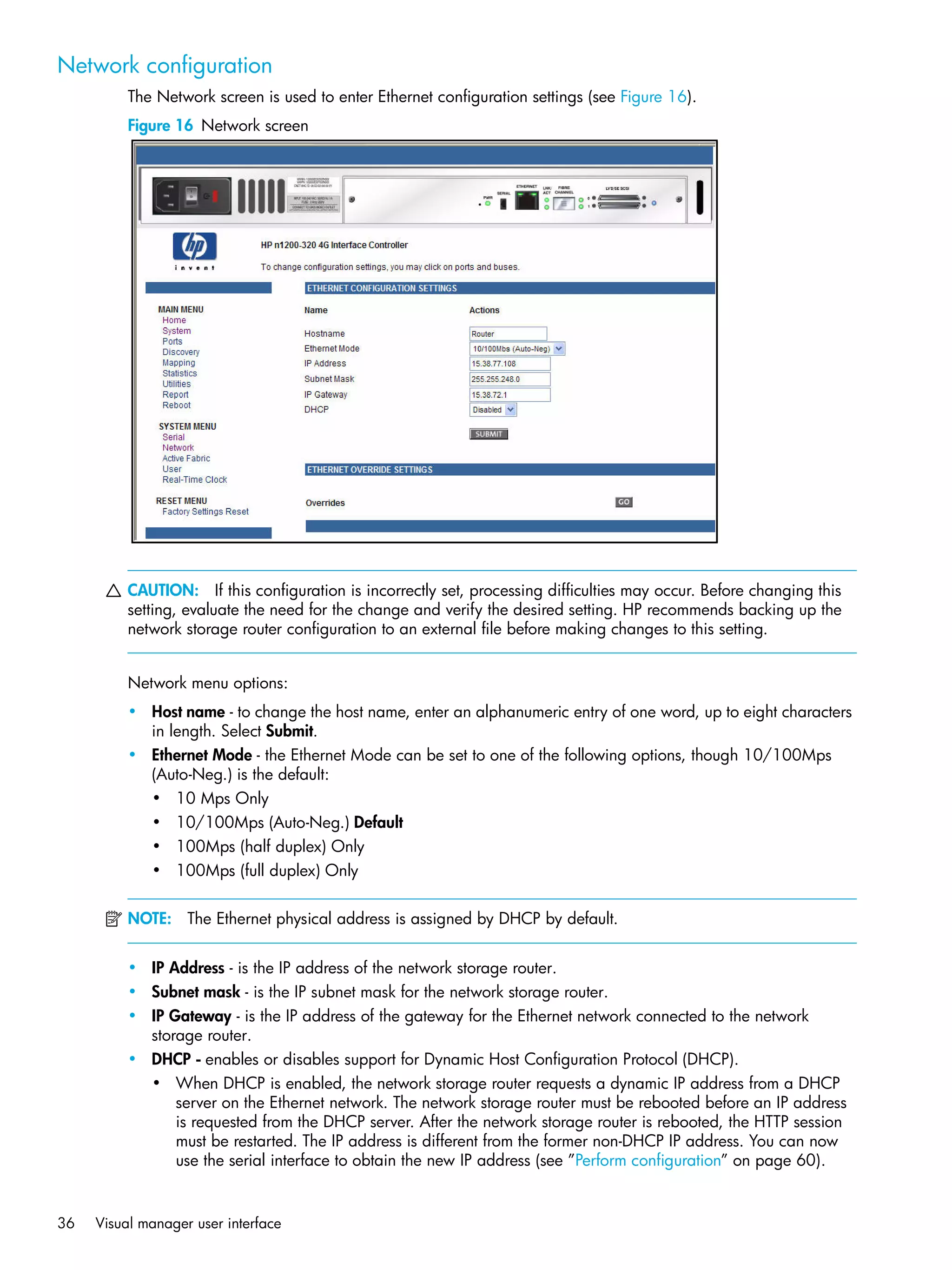 36 Visual manager user interface
Network configuration
The Network screen is used to enter Ethernet configuration settings (see Figure 16).
Figure 16 Network screen
CAUTION: If this configuration is incorrectly set, processing difficulties may occur. Before changing this
setting, evaluate the need for the change and verify the desired setting. HP recommends backing up the
network storage router configuration to an external file before making changes to this setting.
Network menu options:
• Host name - to change the host name, enter an alphanumeric entry of one word, up to eight characters
in length. Select Submit.
• Ethernet Mode - the Ethernet Mode can be set to one of the following options, though 10/100Mps
(Auto-Neg.) is the default:
• 10 Mps Only
• 10/100Mps (Auto-Neg.) Default
• 100Mps (half duplex) Only
• 100Mps (full duplex) Only
NOTE: The Ethernet physical address is assigned by DHCP by default.
• IP Address - is the IP address of the network storage router.
• Subnet mask - is the IP subnet mask for the network storage router.
• IP Gateway - is the IP address of the gateway for the Ethernet network connected to the network
storage router.
• DHCP - enables or disables support for Dynamic Host Configuration Protocol (DHCP).
• When DHCP is enabled, the network storage router requests a dynamic IP address from a DHCP
server on the Ethernet network. The network storage router must be rebooted before an IP address
is requested from the DHCP server. After the network storage router is rebooted, the HTTP session
must be restarted. The IP address is different from the former non-DHCP IP address. You can now
use the serial interface to obtain the new IP address (see ”Perform configuration” on page 60).
 