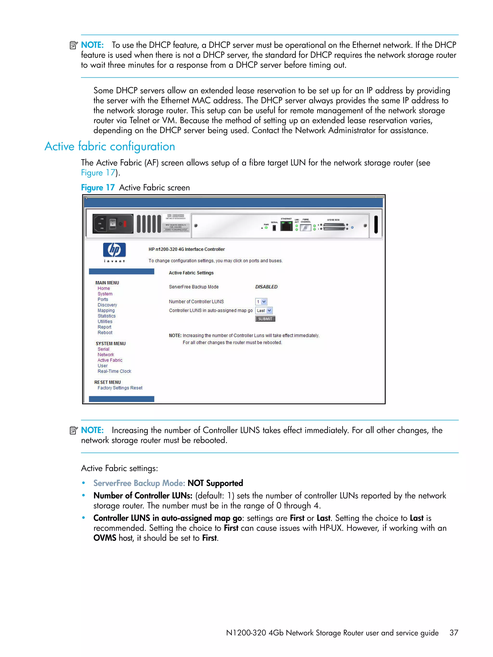 N1200-320 4Gb Network Storage Router user and service guide 37
NOTE: To use the DHCP feature, a DHCP server must be operational on the Ethernet network. If the DHCP
feature is used when there is not a DHCP server, the standard for DHCP requires the network storage router
to wait three minutes for a response from a DHCP server before timing out.
Some DHCP servers allow an extended lease reservation to be set up for an IP address by providing
the server with the Ethernet MAC address. The DHCP server always provides the same IP address to
the network storage router. This setup can be useful for remote management of the network storage
router via Telnet or VM. Because the method of setting up an extended lease reservation varies,
depending on the DHCP server being used. Contact the Network Administrator for assistance.
Active fabric configuration
The Active Fabric (AF) screen allows setup of a fibre target LUN for the network storage router (see
Figure 17).
Figure 17 Active Fabric screen
NOTE: Increasing the number of Controller LUNS takes effect immediately. For all other changes, the
network storage router must be rebooted.
Active Fabric settings:
• ServerFree Backup Mode: NOT Supported
• Number of Controller LUNs: (default: 1) sets the number of controller LUNs reported by the network
storage router. The number must be in the range of 0 through 4.
• Controller LUNS in auto-assigned map go: settings are First or Last. Setting the choice to Last is
recommended. Setting the choice to First can cause issues with HP-UX. However, if working with an
OVMS host, it should be set to First.
 