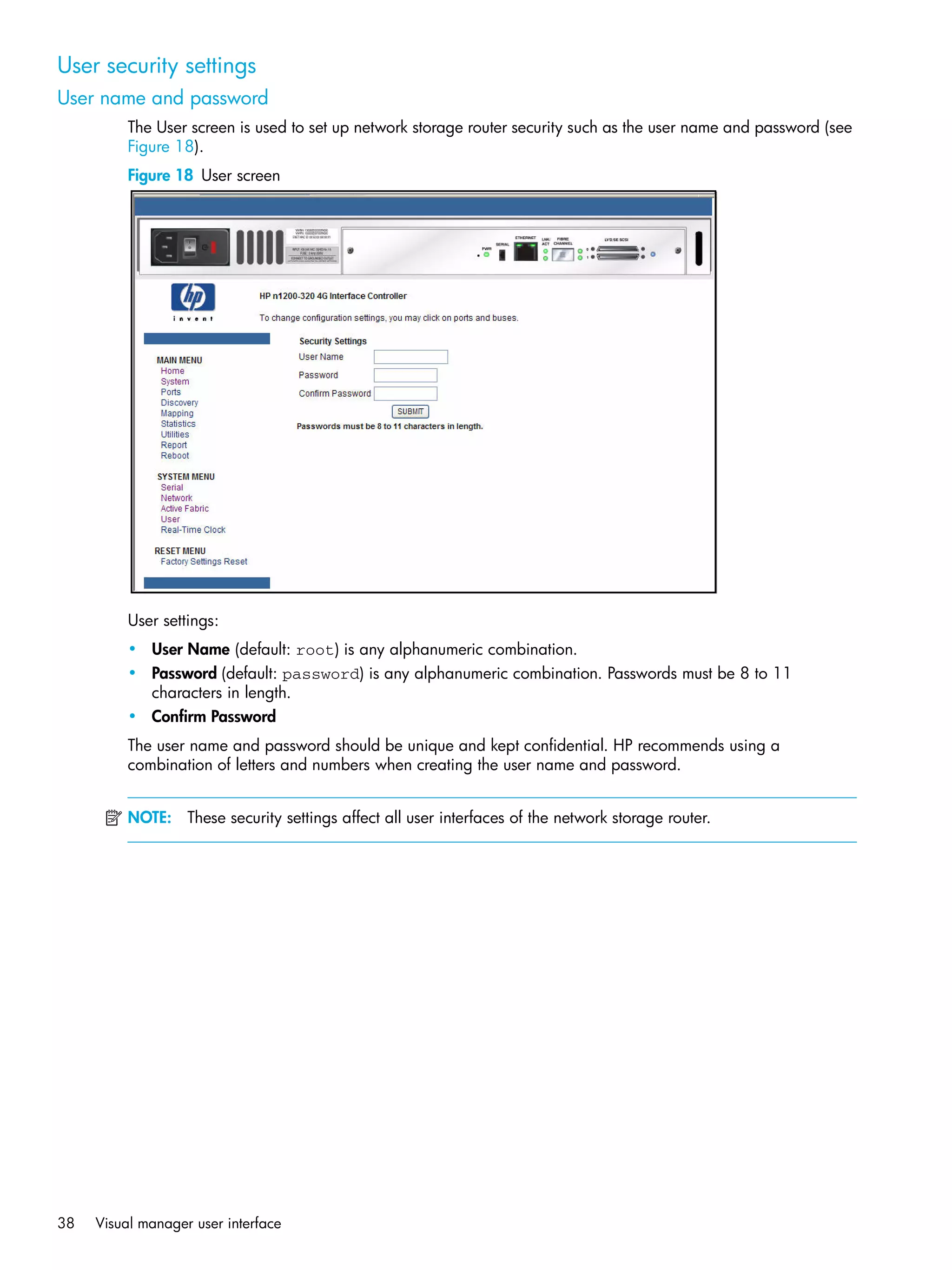 38 Visual manager user interface
User security settings
User name and password
The User screen is used to set up network storage router security such as the user name and password (see
Figure 18).
Figure 18 User screen
User settings:
• User Name (default: root) is any alphanumeric combination.
• Password (default: password) is any alphanumeric combination. Passwords must be 8 to 11
characters in length.
• Confirm Password
The user name and password should be unique and kept confidential. HP recommends using a
combination of letters and numbers when creating the user name and password.
NOTE: These security settings affect all user interfaces of the network storage router.
 