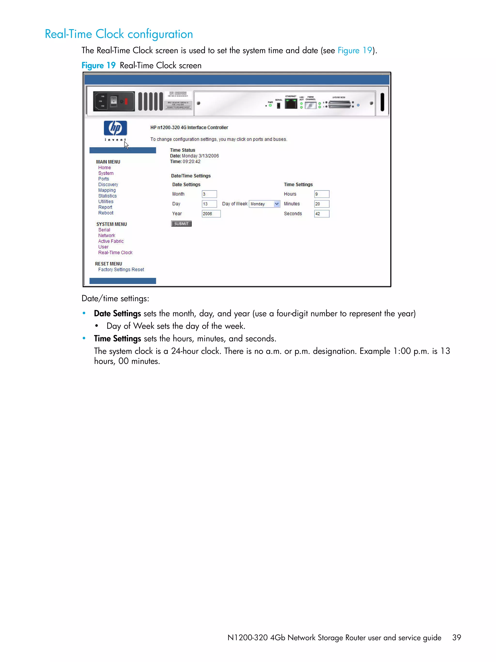 N1200-320 4Gb Network Storage Router user and service guide 39
Real-Time Clock configuration
The Real-Time Clock screen is used to set the system time and date (see Figure 19).
Figure 19 Real-Time Clock screen
Date/time settings:
• Date Settings sets the month, day, and year (use a four-digit number to represent the year)
• Day of Week sets the day of the week.
• Time Settings sets the hours, minutes, and seconds.
The system clock is a 24-hour clock. There is no a.m. or p.m. designation. Example 1:00 p.m. is 13
hours, 00 minutes.
 