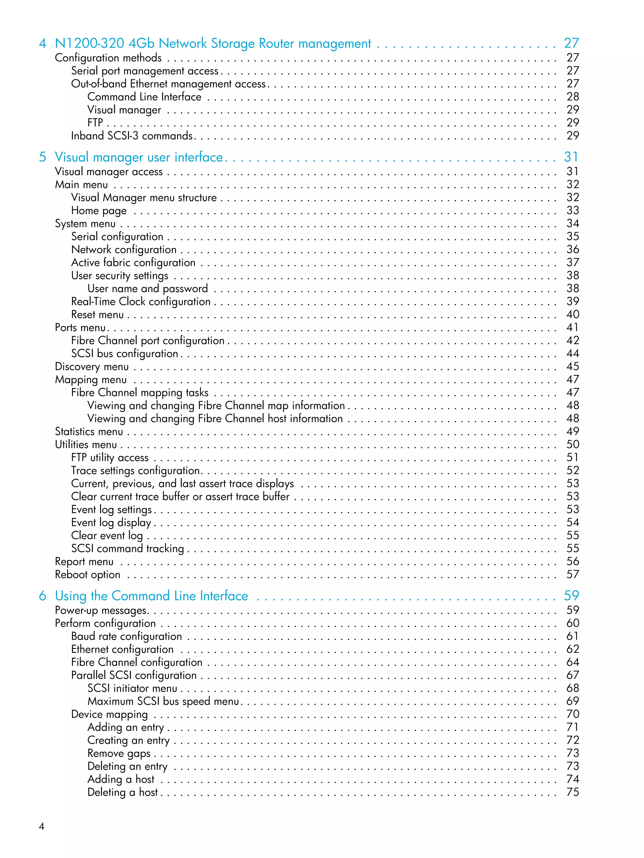 4
4 N1200-320 4Gb Network Storage Router management . . . . . . . . . . . . . . . . . . . . . . . 27
Configuration methods . . . . . . . . . . . . . . . . . . . . . . . . . . . . . . . . . . . . . . . . . . . . . . . . . . . . . . . . . . . 27
Serial port management access . . . . . . . . . . . . . . . . . . . . . . . . . . . . . . . . . . . . . . . . . . . . . . . . . . . 27
Out-of-band Ethernet management access. . . . . . . . . . . . . . . . . . . . . . . . . . . . . . . . . . . . . . . . . . . . 27
Command Line Interface . . . . . . . . . . . . . . . . . . . . . . . . . . . . . . . . . . . . . . . . . . . . . . . . . . . . . 28
Visual manager . . . . . . . . . . . . . . . . . . . . . . . . . . . . . . . . . . . . . . . . . . . . . . . . . . . . . . . . . . . 29
FTP . . . . . . . . . . . . . . . . . . . . . . . . . . . . . . . . . . . . . . . . . . . . . . . . . . . . . . . . . . . . . . . . . . . . 29
Inband SCSI-3 commands. . . . . . . . . . . . . . . . . . . . . . . . . . . . . . . . . . . . . . . . . . . . . . . . . . . . . . . 29
5 Visual manager user interface. . . . . . . . . . . . . . . . . . . . . . . . . . . . . . . . . . . . . . . . . . 31
Visual manager access . . . . . . . . . . . . . . . . . . . . . . . . . . . . . . . . . . . . . . . . . . . . . . . . . . . . . . . . . . . 31
Main menu . . . . . . . . . . . . . . . . . . . . . . . . . . . . . . . . . . . . . . . . . . . . . . . . . . . . . . . . . . . . . . . . . . . 32
Visual Manager menu structure . . . . . . . . . . . . . . . . . . . . . . . . . . . . . . . . . . . . . . . . . . . . . . . . . . . 32
Home page . . . . . . . . . . . . . . . . . . . . . . . . . . . . . . . . . . . . . . . . . . . . . . . . . . . . . . . . . . . . . . . . 33
System menu . . . . . . . . . . . . . . . . . . . . . . . . . . . . . . . . . . . . . . . . . . . . . . . . . . . . . . . . . . . . . . . . . . 34
Serial configuration . . . . . . . . . . . . . . . . . . . . . . . . . . . . . . . . . . . . . . . . . . . . . . . . . . . . . . . . . . . 35
Network configuration . . . . . . . . . . . . . . . . . . . . . . . . . . . . . . . . . . . . . . . . . . . . . . . . . . . . . . . . . 36
Active fabric configuration . . . . . . . . . . . . . . . . . . . . . . . . . . . . . . . . . . . . . . . . . . . . . . . . . . . . . . 37
User security settings . . . . . . . . . . . . . . . . . . . . . . . . . . . . . . . . . . . . . . . . . . . . . . . . . . . . . . . . . . 38
User name and password . . . . . . . . . . . . . . . . . . . . . . . . . . . . . . . . . . . . . . . . . . . . . . . . . . . . 38
Real-Time Clock configuration . . . . . . . . . . . . . . . . . . . . . . . . . . . . . . . . . . . . . . . . . . . . . . . . . . . . 39
Reset menu . . . . . . . . . . . . . . . . . . . . . . . . . . . . . . . . . . . . . . . . . . . . . . . . . . . . . . . . . . . . . . . . . 40
Ports menu. . . . . . . . . . . . . . . . . . . . . . . . . . . . . . . . . . . . . . . . . . . . . . . . . . . . . . . . . . . . . . . . . . . . 41
Fibre Channel port configuration . . . . . . . . . . . . . . . . . . . . . . . . . . . . . . . . . . . . . . . . . . . . . . . . . . 42
SCSI bus configuration . . . . . . . . . . . . . . . . . . . . . . . . . . . . . . . . . . . . . . . . . . . . . . . . . . . . . . . . . 44
Discovery menu . . . . . . . . . . . . . . . . . . . . . . . . . . . . . . . . . . . . . . . . . . . . . . . . . . . . . . . . . . . . . . . . 45
Mapping menu . . . . . . . . . . . . . . . . . . . . . . . . . . . . . . . . . . . . . . . . . . . . . . . . . . . . . . . . . . . . . . . . 47
Fibre Channel mapping tasks . . . . . . . . . . . . . . . . . . . . . . . . . . . . . . . . . . . . . . . . . . . . . . . . . . . . 47
Viewing and changing Fibre Channel map information . . . . . . . . . . . . . . . . . . . . . . . . . . . . . . . . 48
Viewing and changing Fibre Channel host information . . . . . . . . . . . . . . . . . . . . . . . . . . . . . . . . 48
Statistics menu . . . . . . . . . . . . . . . . . . . . . . . . . . . . . . . . . . . . . . . . . . . . . . . . . . . . . . . . . . . . . . . . . 49
Utilities menu . . . . . . . . . . . . . . . . . . . . . . . . . . . . . . . . . . . . . . . . . . . . . . . . . . . . . . . . . . . . . . . . . . 50
FTP utility access . . . . . . . . . . . . . . . . . . . . . . . . . . . . . . . . . . . . . . . . . . . . . . . . . . . . . . . . . . . . . 51
Trace settings configuration. . . . . . . . . . . . . . . . . . . . . . . . . . . . . . . . . . . . . . . . . . . . . . . . . . . . . . 52
Current, previous, and last assert trace displays . . . . . . . . . . . . . . . . . . . . . . . . . . . . . . . . . . . . . . . 53
Clear current trace buffer or assert trace buffer . . . . . . . . . . . . . . . . . . . . . . . . . . . . . . . . . . . . . . . . 53
Event log settings. . . . . . . . . . . . . . . . . . . . . . . . . . . . . . . . . . . . . . . . . . . . . . . . . . . . . . . . . . . . . 53
Event log display . . . . . . . . . . . . . . . . . . . . . . . . . . . . . . . . . . . . . . . . . . . . . . . . . . . . . . . . . . . . . 54
Clear event log . . . . . . . . . . . . . . . . . . . . . . . . . . . . . . . . . . . . . . . . . . . . . . . . . . . . . . . . . . . . . . 55
SCSI command tracking . . . . . . . . . . . . . . . . . . . . . . . . . . . . . . . . . . . . . . . . . . . . . . . . . . . . . . . . 55
Report menu . . . . . . . . . . . . . . . . . . . . . . . . . . . . . . . . . . . . . . . . . . . . . . . . . . . . . . . . . . . . . . . . . . 56
Reboot option . . . . . . . . . . . . . . . . . . . . . . . . . . . . . . . . . . . . . . . . . . . . . . . . . . . . . . . . . . . . . . . . . 57
6 Using the Command Line Interface . . . . . . . . . . . . . . . . . . . . . . . . . . . . . . . . . . . . . . 59
Power-up messages. . . . . . . . . . . . . . . . . . . . . . . . . . . . . . . . . . . . . . . . . . . . . . . . . . . . . . . . . . . . . . 59
Perform configuration . . . . . . . . . . . . . . . . . . . . . . . . . . . . . . . . . . . . . . . . . . . . . . . . . . . . . . . . . . . . 60
Baud rate configuration . . . . . . . . . . . . . . . . . . . . . . . . . . . . . . . . . . . . . . . . . . . . . . . . . . . . . . . . 61
Ethernet configuration . . . . . . . . . . . . . . . . . . . . . . . . . . . . . . . . . . . . . . . . . . . . . . . . . . . . . . . . . 62
Fibre Channel configuration . . . . . . . . . . . . . . . . . . . . . . . . . . . . . . . . . . . . . . . . . . . . . . . . . . . . . 64
Parallel SCSI configuration . . . . . . . . . . . . . . . . . . . . . . . . . . . . . . . . . . . . . . . . . . . . . . . . . . . . . . 67
SCSI initiator menu . . . . . . . . . . . . . . . . . . . . . . . . . . . . . . . . . . . . . . . . . . . . . . . . . . . . . . . . . 68
Maximum SCSI bus speed menu. . . . . . . . . . . . . . . . . . . . . . . . . . . . . . . . . . . . . . . . . . . . . . . . 69
Device mapping . . . . . . . . . . . . . . . . . . . . . . . . . . . . . . . . . . . . . . . . . . . . . . . . . . . . . . . . . . . . . 70
Adding an entry . . . . . . . . . . . . . . . . . . . . . . . . . . . . . . . . . . . . . . . . . . . . . . . . . . . . . . . . . . . 71
Creating an entry . . . . . . . . . . . . . . . . . . . . . . . . . . . . . . . . . . . . . . . . . . . . . . . . . . . . . . . . . . 72
Remove gaps . . . . . . . . . . . . . . . . . . . . . . . . . . . . . . . . . . . . . . . . . . . . . . . . . . . . . . . . . . . . . 73
Deleting an entry . . . . . . . . . . . . . . . . . . . . . . . . . . . . . . . . . . . . . . . . . . . . . . . . . . . . . . . . . . 73
Adding a host . . . . . . . . . . . . . . . . . . . . . . . . . . . . . . . . . . . . . . . . . . . . . . . . . . . . . . . . . . . . 74
Deleting a host . . . . . . . . . . . . . . . . . . . . . . . . . . . . . . . . . . . . . . . . . . . . . . . . . . . . . . . . . . . . 75
 