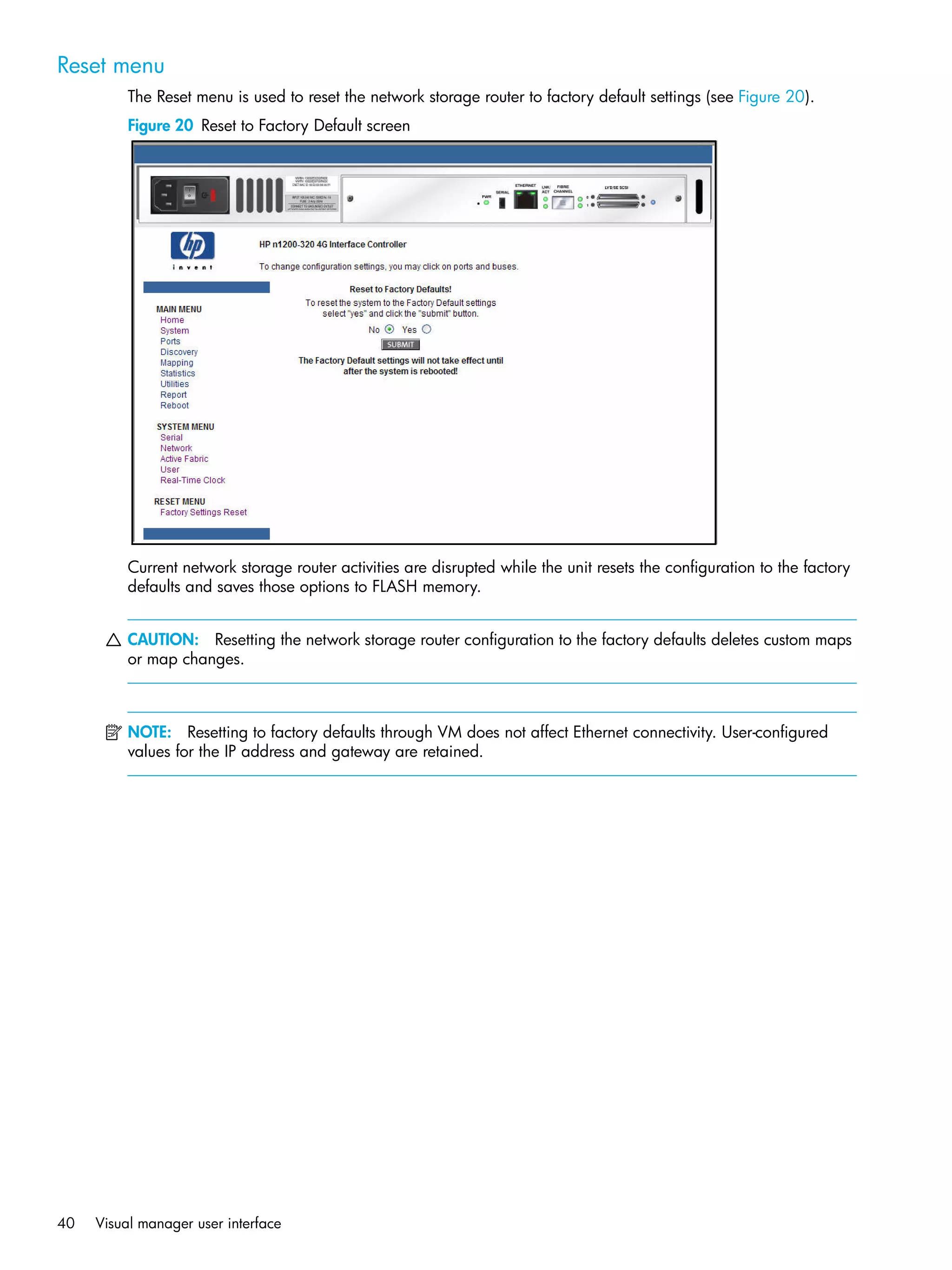 40 Visual manager user interface
Reset menu
The Reset menu is used to reset the network storage router to factory default settings (see Figure 20).
Figure 20 Reset to Factory Default screen
Current network storage router activities are disrupted while the unit resets the configuration to the factory
defaults and saves those options to FLASH memory.
CAUTION: Resetting the network storage router configuration to the factory defaults deletes custom maps
or map changes.
NOTE: Resetting to factory defaults through VM does not affect Ethernet connectivity. User-configured
values for the IP address and gateway are retained.
 