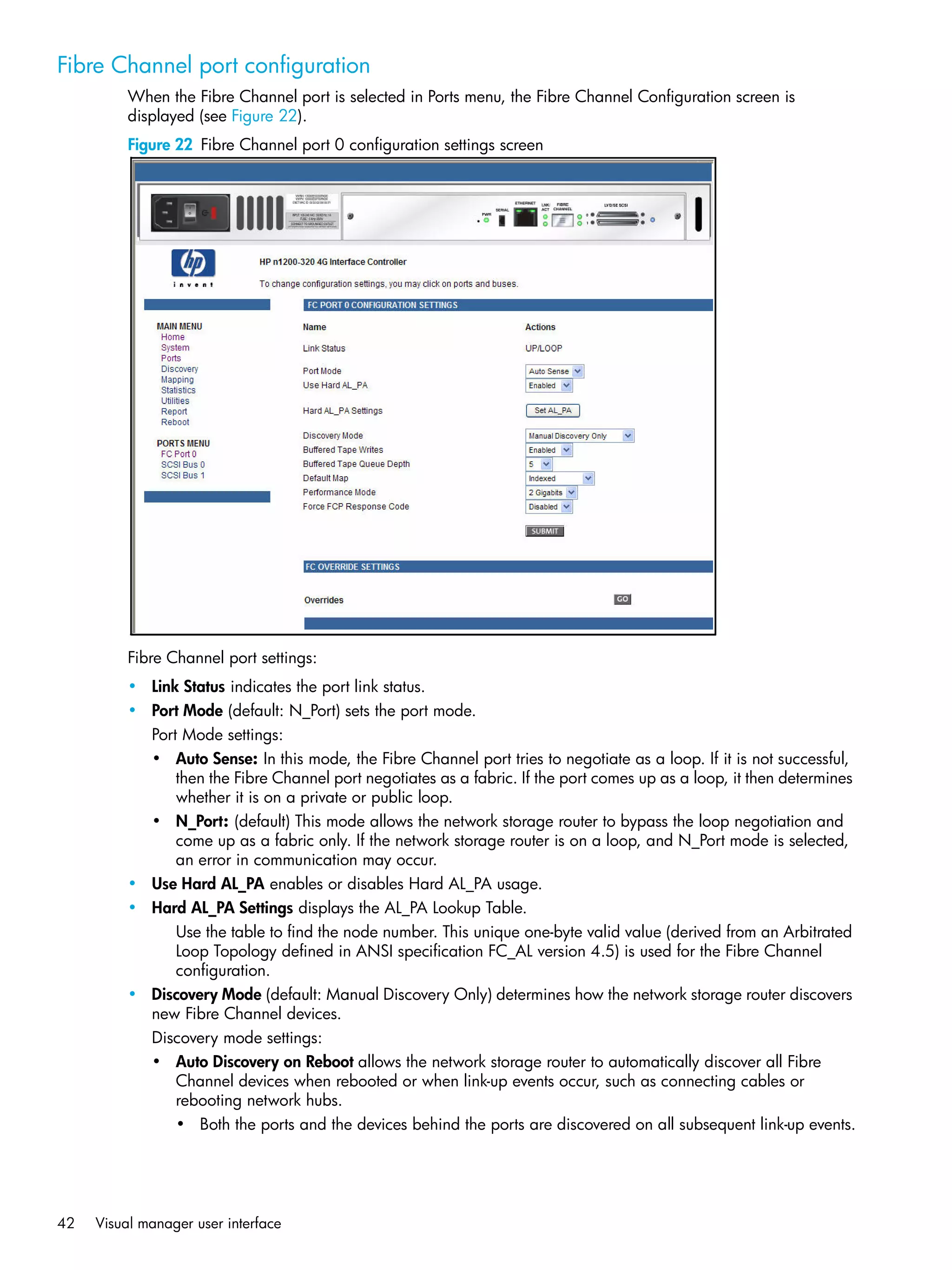 42 Visual manager user interface
Fibre Channel port configuration
When the Fibre Channel port is selected in Ports menu, the Fibre Channel Configuration screen is
displayed (see Figure 22).
Figure 22 Fibre Channel port 0 configuration settings screen
Fibre Channel port settings:
• Link Status indicates the port link status.
• Port Mode (default: N_Port) sets the port mode.
Port Mode settings:
• Auto Sense: In this mode, the Fibre Channel port tries to negotiate as a loop. If it is not successful,
then the Fibre Channel port negotiates as a fabric. If the port comes up as a loop, it then determines
whether it is on a private or public loop.
• N_Port: (default) This mode allows the network storage router to bypass the loop negotiation and
come up as a fabric only. If the network storage router is on a loop, and N_Port mode is selected,
an error in communication may occur.
• Use Hard AL_PA enables or disables Hard AL_PA usage.
• Hard AL_PA Settings displays the AL_PA Lookup Table.
Use the table to find the node number. This unique one-byte valid value (derived from an Arbitrated
Loop Topology defined in ANSI specification FC_AL version 4.5) is used for the Fibre Channel
configuration.
• Discovery Mode (default: Manual Discovery Only) determines how the network storage router discovers
new Fibre Channel devices.
Discovery mode settings:
• Auto Discovery on Reboot allows the network storage router to automatically discover all Fibre
Channel devices when rebooted or when link-up events occur, such as connecting cables or
rebooting network hubs.
• Both the ports and the devices behind the ports are discovered on all subsequent link-up events.
 