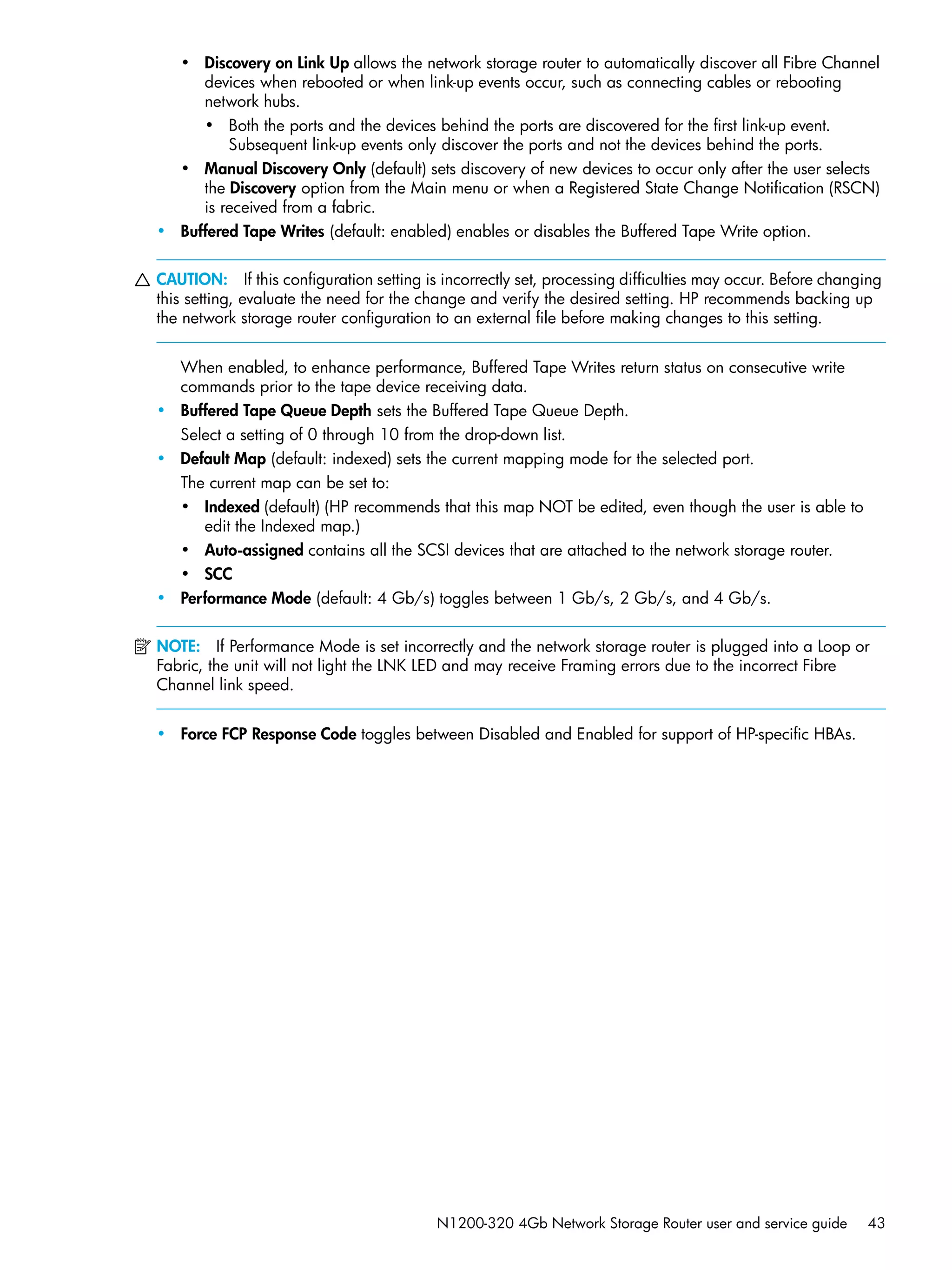 N1200-320 4Gb Network Storage Router user and service guide 43
• Discovery on Link Up allows the network storage router to automatically discover all Fibre Channel
devices when rebooted or when link-up events occur, such as connecting cables or rebooting
network hubs.
• Both the ports and the devices behind the ports are discovered for the first link-up event.
Subsequent link-up events only discover the ports and not the devices behind the ports.
• Manual Discovery Only (default) sets discovery of new devices to occur only after the user selects
the Discovery option from the Main menu or when a Registered State Change Notification (RSCN)
is received from a fabric.
• Buffered Tape Writes (default: enabled) enables or disables the Buffered Tape Write option.
CAUTION: If this configuration setting is incorrectly set, processing difficulties may occur. Before changing
this setting, evaluate the need for the change and verify the desired setting. HP recommends backing up
the network storage router configuration to an external file before making changes to this setting.
When enabled, to enhance performance, Buffered Tape Writes return status on consecutive write
commands prior to the tape device receiving data.
• Buffered Tape Queue Depth sets the Buffered Tape Queue Depth.
Select a setting of 0 through 10 from the drop-down list.
• Default Map (default: indexed) sets the current mapping mode for the selected port.
The current map can be set to:
• Indexed (default) (HP recommends that this map NOT be edited, even though the user is able to
edit the Indexed map.)
• Auto-assigned contains all the SCSI devices that are attached to the network storage router.
• SCC
• Performance Mode (default: 4 Gb/s) toggles between 1 Gb/s, 2 Gb/s, and 4 Gb/s.
NOTE: If Performance Mode is set incorrectly and the network storage router is plugged into a Loop or
Fabric, the unit will not light the LNK LED and may receive Framing errors due to the incorrect Fibre
Channel link speed.
• Force FCP Response Code toggles between Disabled and Enabled for support of HP-specific HBAs.
 