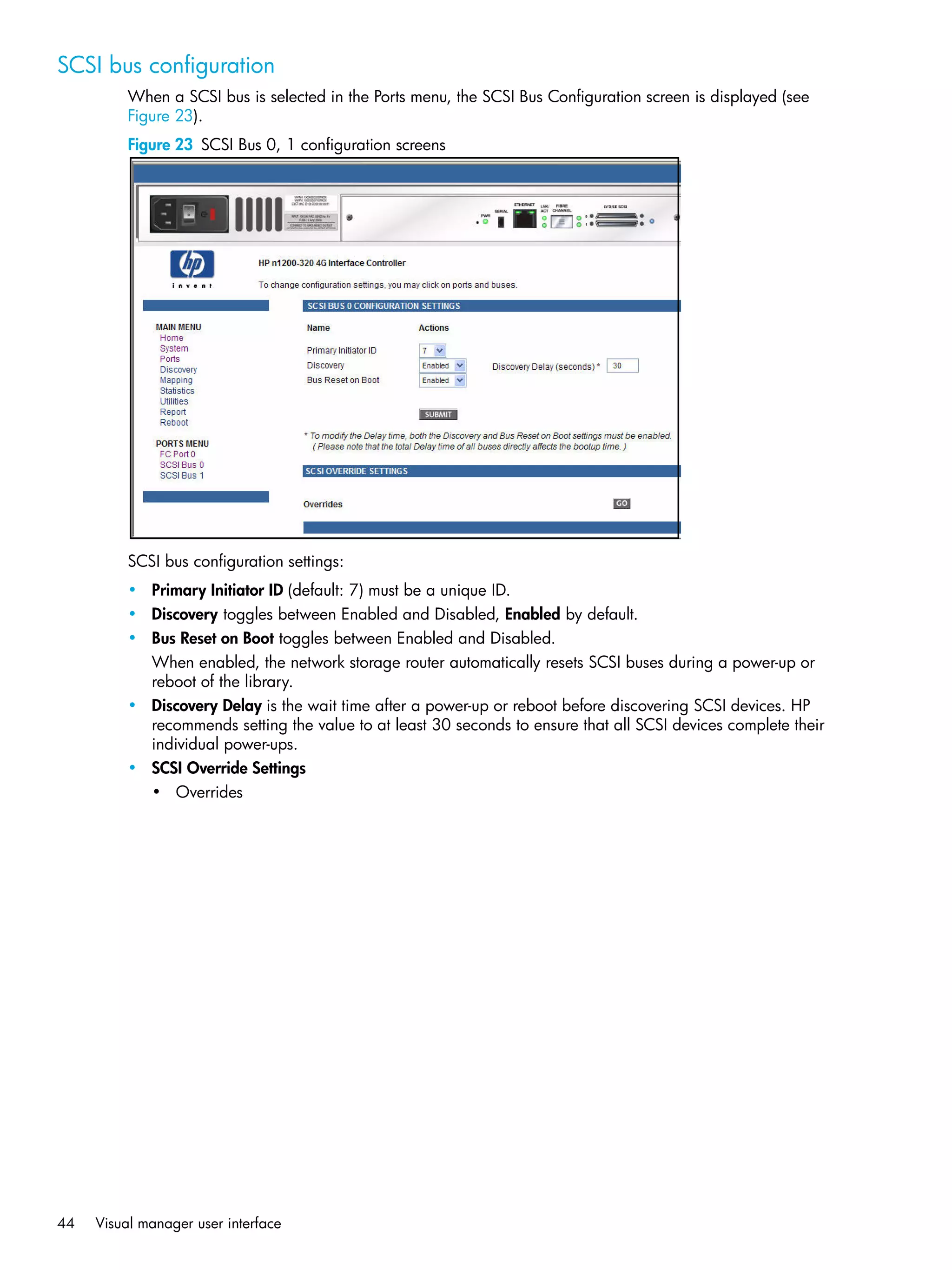 44 Visual manager user interface
SCSI bus configuration
When a SCSI bus is selected in the Ports menu, the SCSI Bus Configuration screen is displayed (see
Figure 23).
Figure 23 SCSI Bus 0, 1 configuration screens
SCSI bus configuration settings:
• Primary Initiator ID (default: 7) must be a unique ID.
• Discovery toggles between Enabled and Disabled, Enabled by default.
• Bus Reset on Boot toggles between Enabled and Disabled.
When enabled, the network storage router automatically resets SCSI buses during a power-up or
reboot of the library.
• Discovery Delay is the wait time after a power-up or reboot before discovering SCSI devices. HP
recommends setting the value to at least 30 seconds to ensure that all SCSI devices complete their
individual power-ups.
• SCSI Override Settings
• Overrides
 