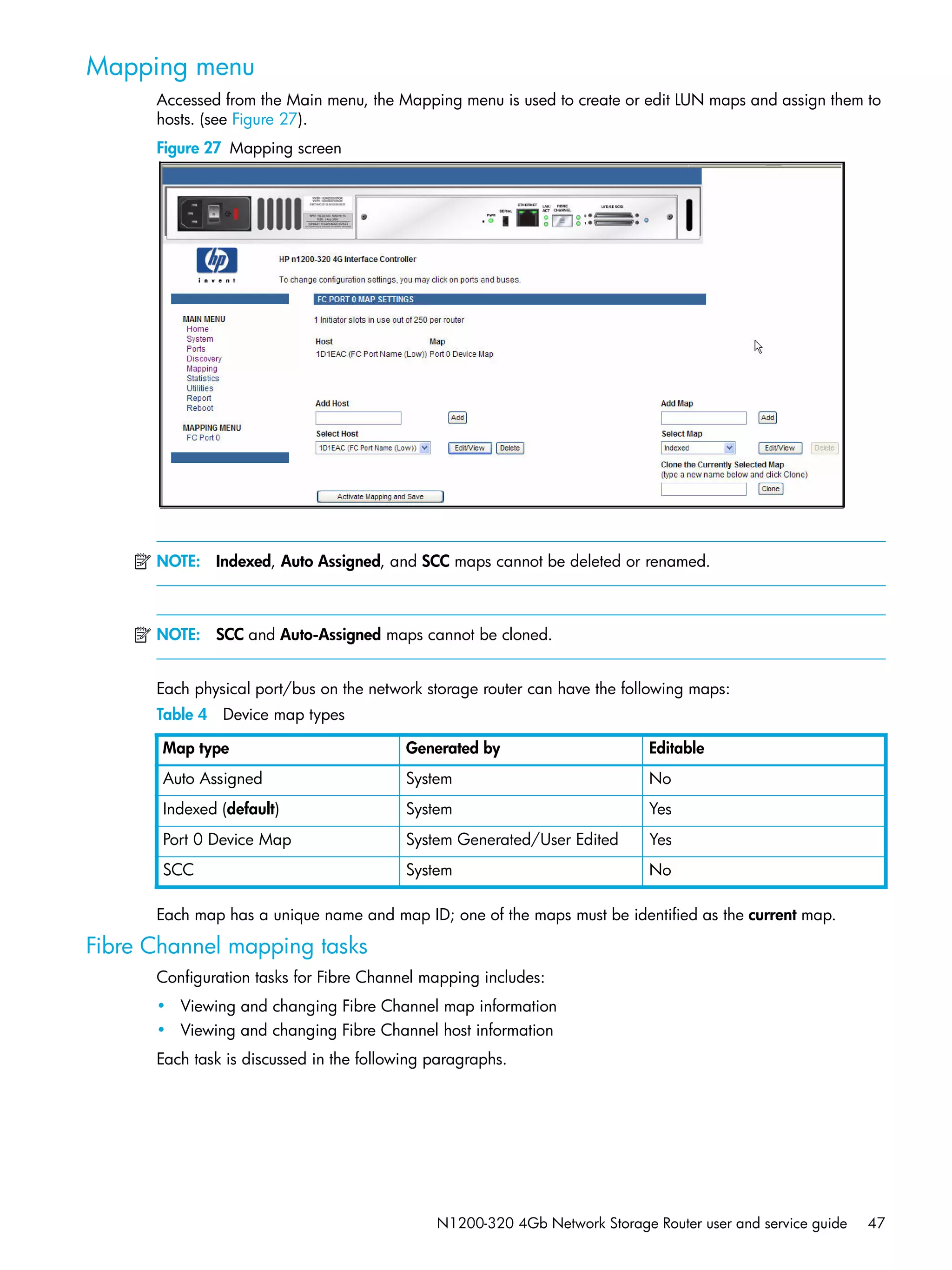 N1200-320 4Gb Network Storage Router user and service guide 47
Mapping menu
Accessed from the Main menu, the Mapping menu is used to create or edit LUN maps and assign them to
hosts. (see Figure 27).
Figure 27 Mapping screen
NOTE: Indexed, Auto Assigned, and SCC maps cannot be deleted or renamed.
NOTE: SCC and Auto-Assigned maps cannot be cloned.
Each physical port/bus on the network storage router can have the following maps:
Each map has a unique name and map ID; one of the maps must be identified as the current map.
Fibre Channel mapping tasks
Configuration tasks for Fibre Channel mapping includes:
• Viewing and changing Fibre Channel map information
• Viewing and changing Fibre Channel host information
Each task is discussed in the following paragraphs.
Table 4 Device map types
Map type Generated by Editable
Auto Assigned System No
Indexed (default) System Yes
Port 0 Device Map System Generated/User Edited Yes
SCC System No
 