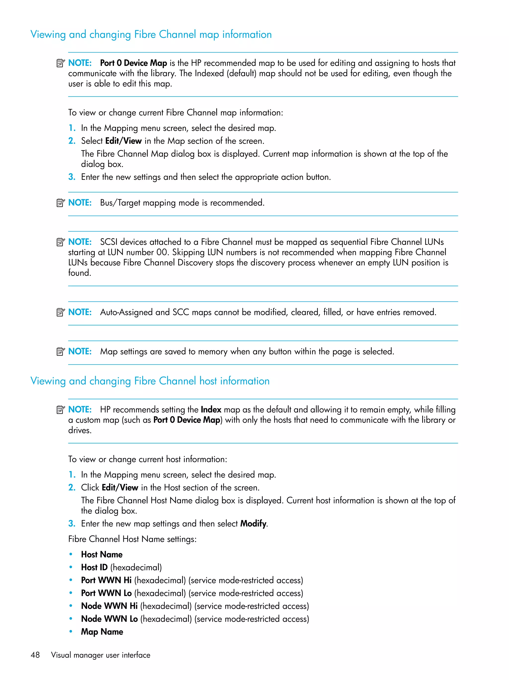 48 Visual manager user interface
Viewing and changing Fibre Channel map information
NOTE: Port 0 Device Map is the HP recommended map to be used for editing and assigning to hosts that
communicate with the library. The Indexed (default) map should not be used for editing, even though the
user is able to edit this map.
To view or change current Fibre Channel map information:
1. In the Mapping menu screen, select the desired map.
2. Select Edit/View in the Map section of the screen.
The Fibre Channel Map dialog box is displayed. Current map information is shown at the top of the
dialog box.
3. Enter the new settings and then select the appropriate action button.
NOTE: Bus/Target mapping mode is recommended.
NOTE: SCSI devices attached to a Fibre Channel must be mapped as sequential Fibre Channel LUNs
starting at LUN number 00. Skipping LUN numbers is not recommended when mapping Fibre Channel
LUNs because Fibre Channel Discovery stops the discovery process whenever an empty LUN position is
found.
NOTE: Auto-Assigned and SCC maps cannot be modified, cleared, filled, or have entries removed.
NOTE: Map settings are saved to memory when any button within the page is selected.
Viewing and changing Fibre Channel host information
NOTE: HP recommends setting the Index map as the default and allowing it to remain empty, while filling
a custom map (such as Port 0 Device Map) with only the hosts that need to communicate with the library or
drives.
To view or change current host information:
1. In the Mapping menu screen, select the desired map.
2. Click Edit/View in the Host section of the screen.
The Fibre Channel Host Name dialog box is displayed. Current host information is shown at the top of
the dialog box.
3. Enter the new map settings and then select Modify.
Fibre Channel Host Name settings:
• Host Name
• Host ID (hexadecimal)
• Port WWN Hi (hexadecimal) (service mode-restricted access)
• Port WWN Lo (hexadecimal) (service mode-restricted access)
• Node WWN Hi (hexadecimal) (service mode-restricted access)
• Node WWN Lo (hexadecimal) (service mode-restricted access)
• Map Name
 