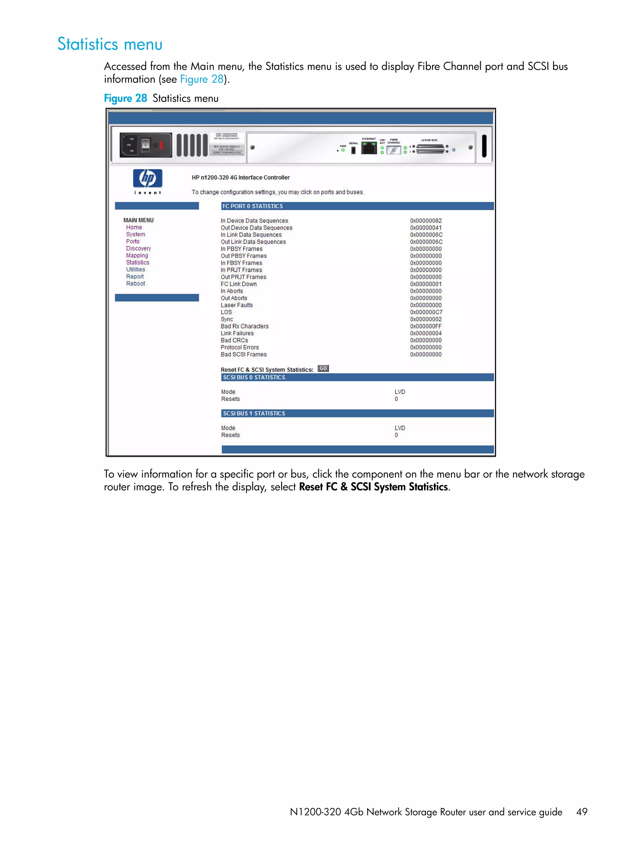 N1200-320 4Gb Network Storage Router user and service guide 49
Statistics menu
Accessed from the Main menu, the Statistics menu is used to display Fibre Channel port and SCSI bus
information (see Figure 28).
Figure 28 Statistics menu
To view information for a specific port or bus, click the component on the menu bar or the network storage
router image. To refresh the display, select Reset FC & SCSI System Statistics.
 