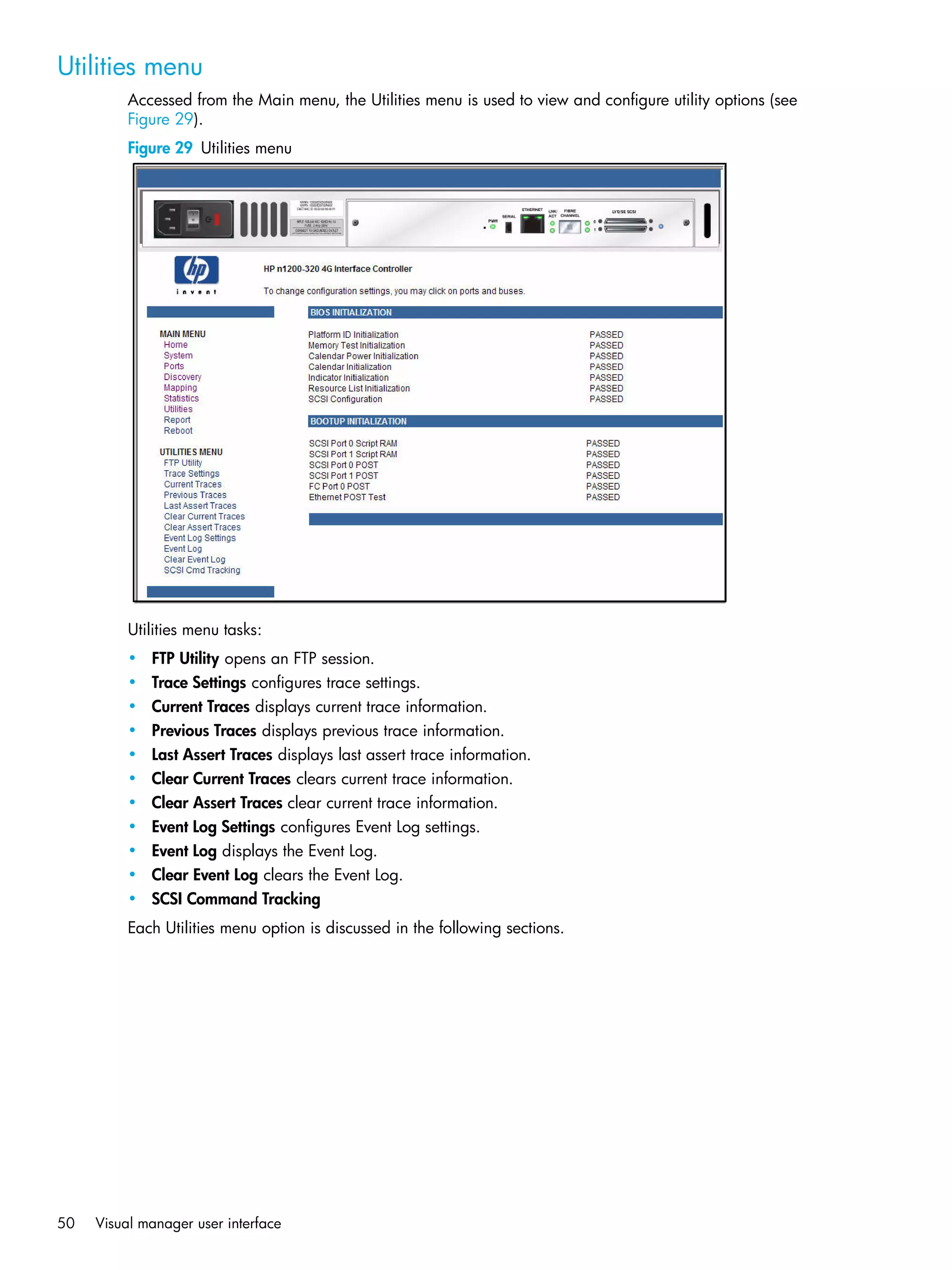 50 Visual manager user interface
Utilities menu
Accessed from the Main menu, the Utilities menu is used to view and configure utility options (see
Figure 29).
Figure 29 Utilities menu
Utilities menu tasks:
• FTP Utility opens an FTP session.
• Trace Settings configures trace settings.
• Current Traces displays current trace information.
• Previous Traces displays previous trace information.
• Last Assert Traces displays last assert trace information.
• Clear Current Traces clears current trace information.
• Clear Assert Traces clear current trace information.
• Event Log Settings configures Event Log settings.
• Event Log displays the Event Log.
• Clear Event Log clears the Event Log.
• SCSI Command Tracking
Each Utilities menu option is discussed in the following sections.
 