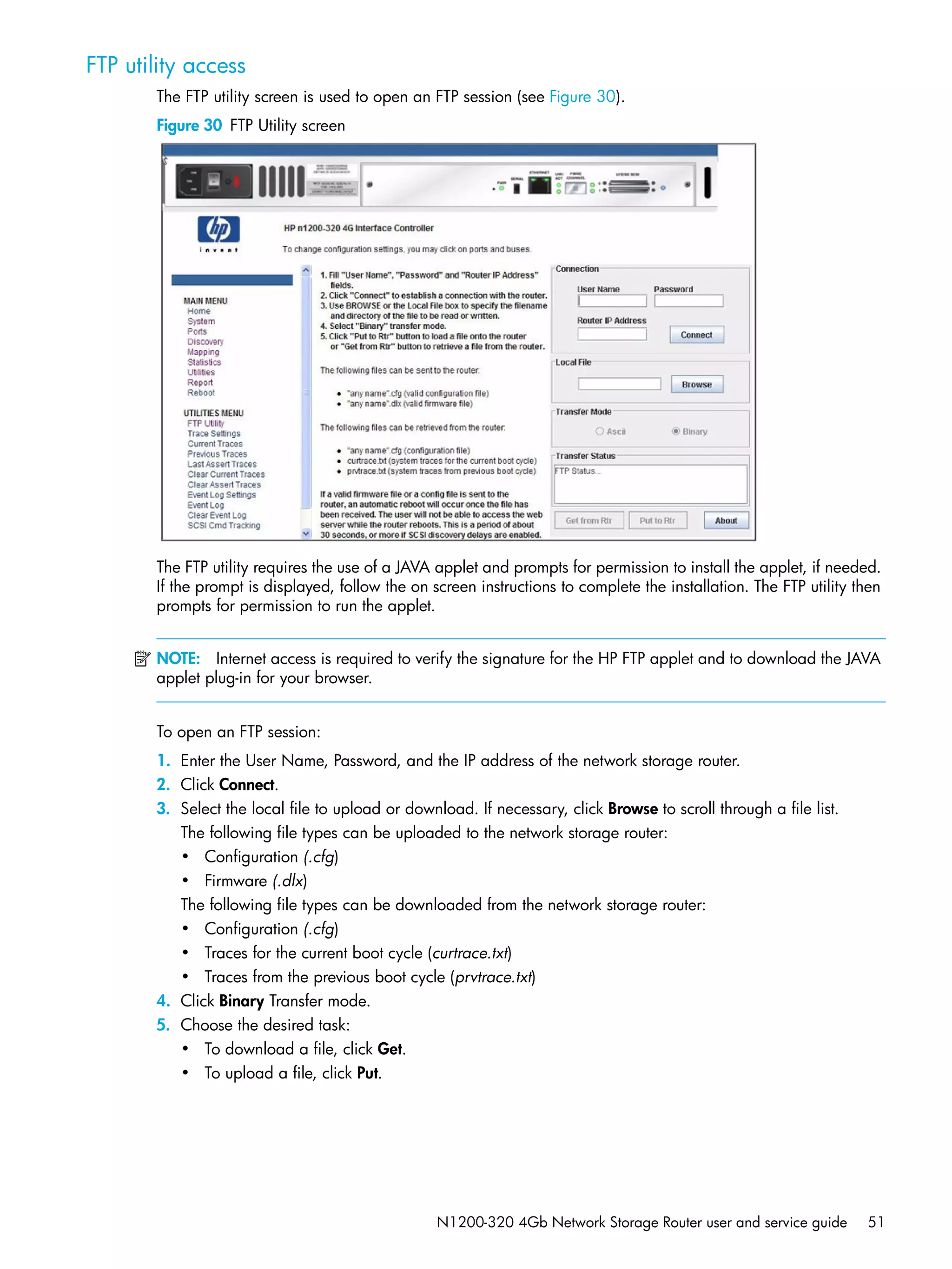N1200-320 4Gb Network Storage Router user and service guide 51
FTP utility access
The FTP utility screen is used to open an FTP session (see Figure 30).
Figure 30 FTP Utility screen
The FTP utility requires the use of a JAVA applet and prompts for permission to install the applet, if needed.
If the prompt is displayed, follow the on screen instructions to complete the installation. The FTP utility then
prompts for permission to run the applet.
NOTE: Internet access is required to verify the signature for the HP FTP applet and to download the JAVA
applet plug-in for your browser.
To open an FTP session:
1. Enter the User Name, Password, and the IP address of the network storage router.
2. Click Connect.
3. Select the local file to upload or download. If necessary, click Browse to scroll through a file list.
The following file types can be uploaded to the network storage router:
• Configuration (.cfg)
• Firmware (.dlx)
The following file types can be downloaded from the network storage router:
• Configuration (.cfg)
• Traces for the current boot cycle (curtrace.txt)
• Traces from the previous boot cycle (prvtrace.txt)
4. Click Binary Transfer mode.
5. Choose the desired task:
• To download a file, click Get.
• To upload a file, click Put.
 