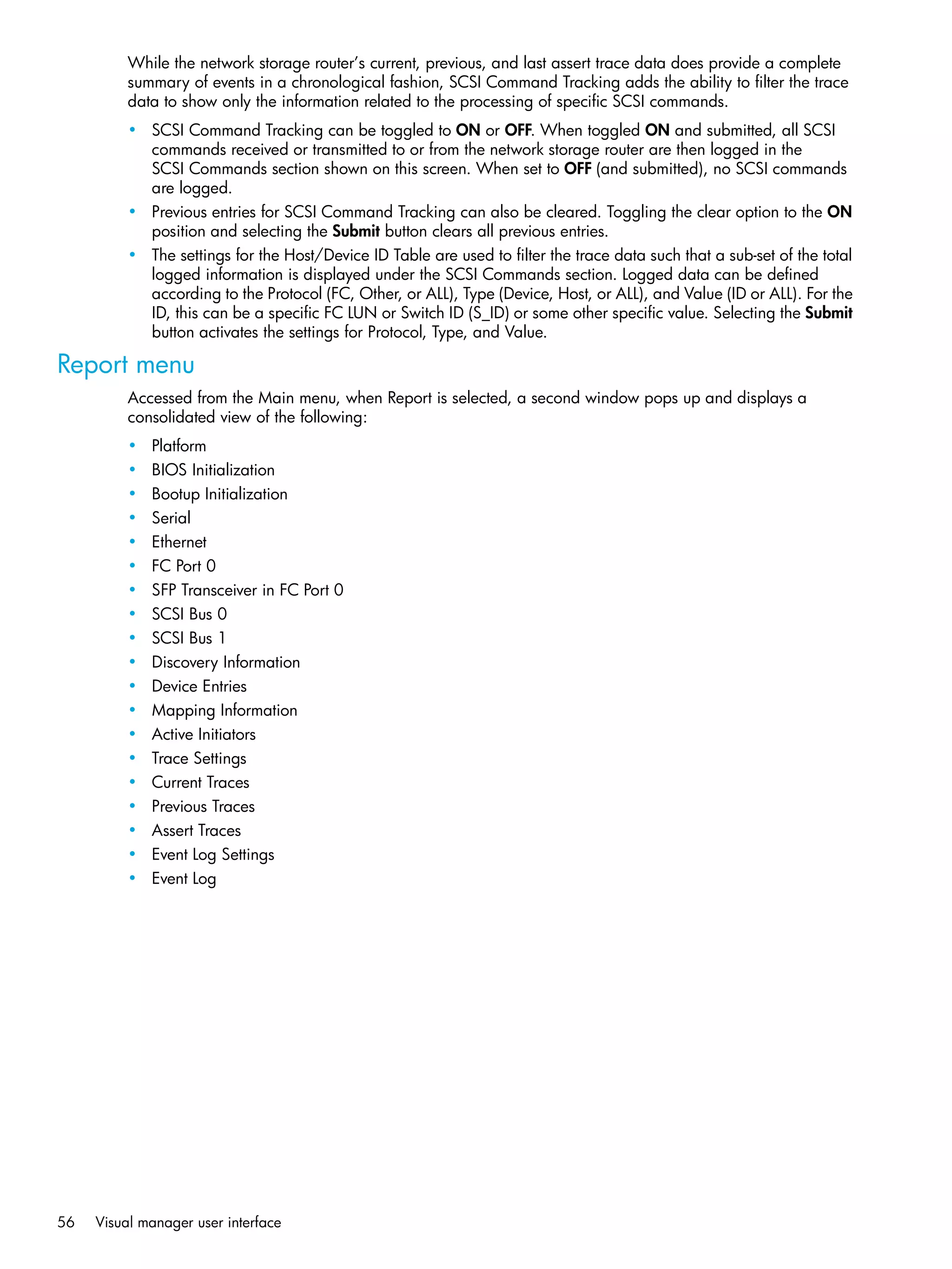 56 Visual manager user interface
While the network storage router’s current, previous, and last assert trace data does provide a complete
summary of events in a chronological fashion, SCSI Command Tracking adds the ability to filter the trace
data to show only the information related to the processing of specific SCSI commands.
• SCSI Command Tracking can be toggled to ON or OFF. When toggled ON and submitted, all SCSI
commands received or transmitted to or from the network storage router are then logged in the
SCSI Commands section shown on this screen. When set to OFF (and submitted), no SCSI commands
are logged.
• Previous entries for SCSI Command Tracking can also be cleared. Toggling the clear option to the ON
position and selecting the Submit button clears all previous entries.
• The settings for the Host/Device ID Table are used to filter the trace data such that a sub-set of the total
logged information is displayed under the SCSI Commands section. Logged data can be defined
according to the Protocol (FC, Other, or ALL), Type (Device, Host, or ALL), and Value (ID or ALL). For the
ID, this can be a specific FC LUN or Switch ID (S_ID) or some other specific value. Selecting the Submit
button activates the settings for Protocol, Type, and Value.
Report menu
Accessed from the Main menu, when Report is selected, a second window pops up and displays a
consolidated view of the following:
• Platform
• BIOS Initialization
• Bootup Initialization
• Serial
• Ethernet
• FC Port 0
• SFP Transceiver in FC Port 0
• SCSI Bus 0
• SCSI Bus 1
• Discovery Information
• Device Entries
• Mapping Information
• Active Initiators
• Trace Settings
• Current Traces
• Previous Traces
• Assert Traces
• Event Log Settings
• Event Log
 