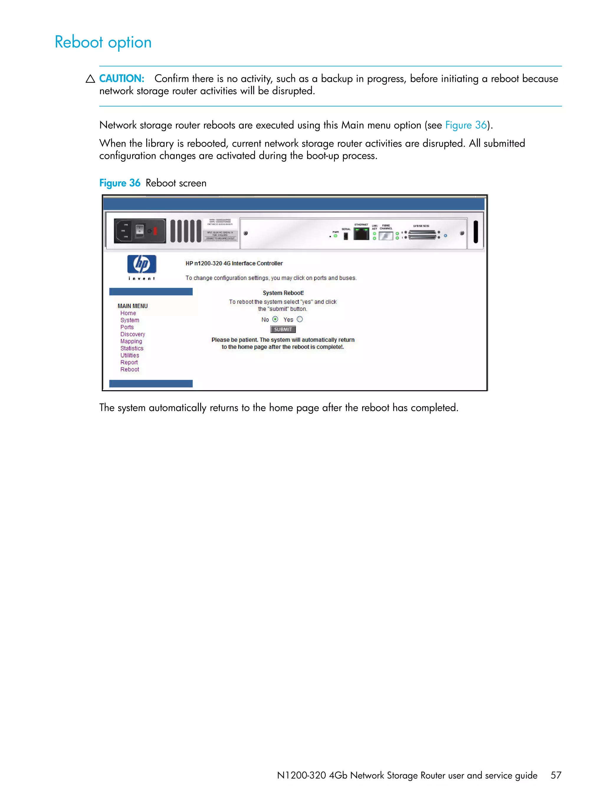N1200-320 4Gb Network Storage Router user and service guide 57
Reboot option
CAUTION: Confirm there is no activity, such as a backup in progress, before initiating a reboot because
network storage router activities will be disrupted.
Network storage router reboots are executed using this Main menu option (see Figure 36).
When the library is rebooted, current network storage router activities are disrupted. All submitted
configuration changes are activated during the boot-up process.
Figure 36 Reboot screen
The system automatically returns to the home page after the reboot has completed.
 