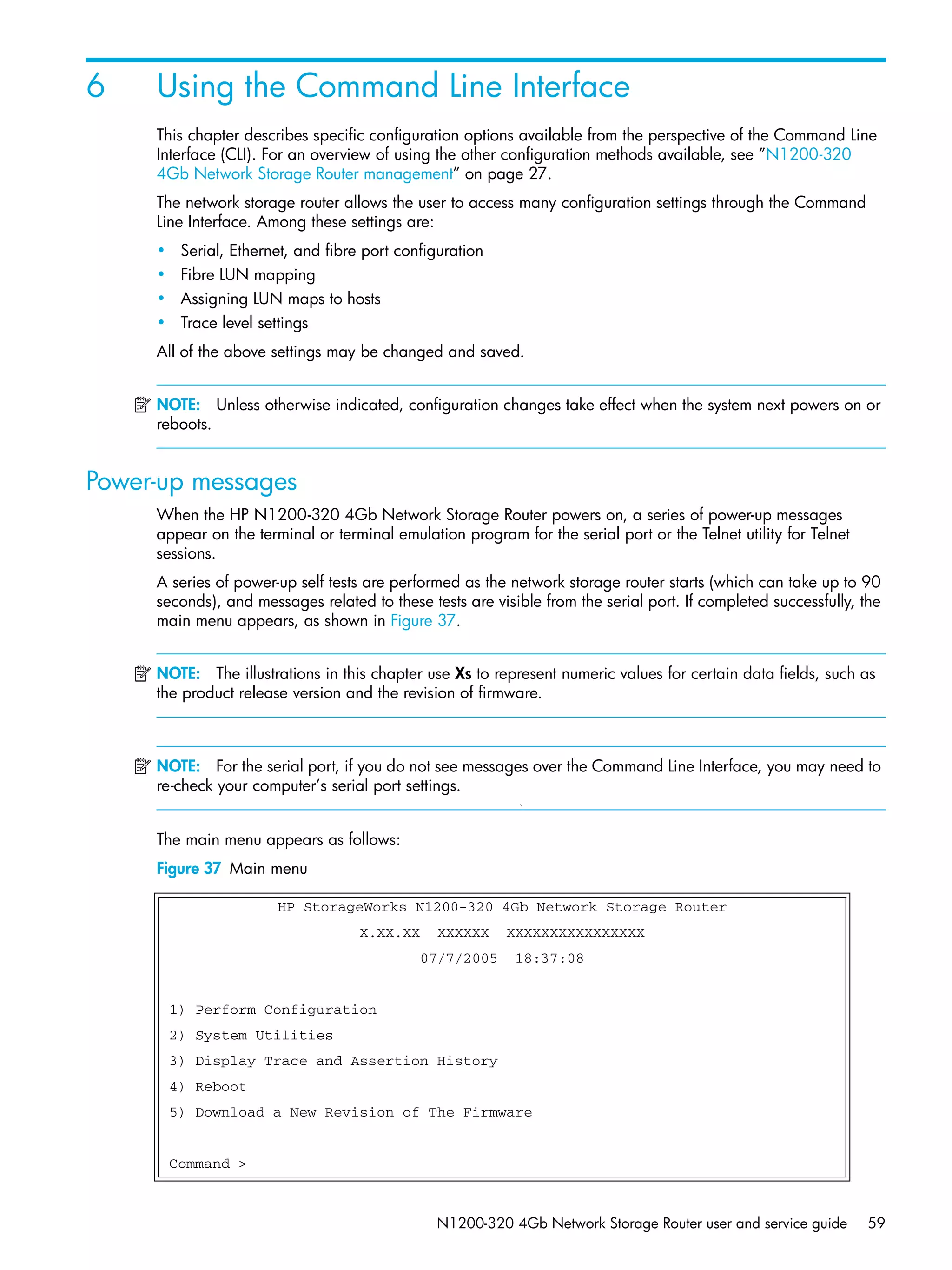 N1200-320 4Gb Network Storage Router user and service guide 59
6 Using the Command Line Interface
This chapter describes specific configuration options available from the perspective of the Command Line
Interface (CLI). For an overview of using the other configuration methods available, see ”N1200-320
4Gb Network Storage Router management” on page 27.
The network storage router allows the user to access many configuration settings through the Command
Line Interface. Among these settings are:
• Serial, Ethernet, and fibre port configuration
• Fibre LUN mapping
• Assigning LUN maps to hosts
• Trace level settings
All of the above settings may be changed and saved.
NOTE: Unless otherwise indicated, configuration changes take effect when the system next powers on or
reboots.
Power-up messages
When the HP N1200-320 4Gb Network Storage Router powers on, a series of power-up messages
appear on the terminal or terminal emulation program for the serial port or the Telnet utility for Telnet
sessions.
A series of power-up self tests are performed as the network storage router starts (which can take up to 90
seconds), and messages related to these tests are visible from the serial port. If completed successfully, the
main menu appears, as shown in Figure 37.
NOTE: The illustrations in this chapter use Xs to represent numeric values for certain data fields, such as
the product release version and the revision of firmware.
NOTE: For the serial port, if you do not see messages over the Command Line Interface, you may need to
re-check your computer’s serial port settings.

The main menu appears as follows:
Figure 37 Main menu
HP StorageWorks N1200-320 4Gb Network Storage Router
X.XX.XX XXXXXX XXXXXXXXXXXXXXXX
07/7/2005 18:37:08
1) Perform Configuration
2) System Utilities
3) Display Trace and Assertion History
4) Reboot
5) Download a New Revision of The Firmware
Command >
 