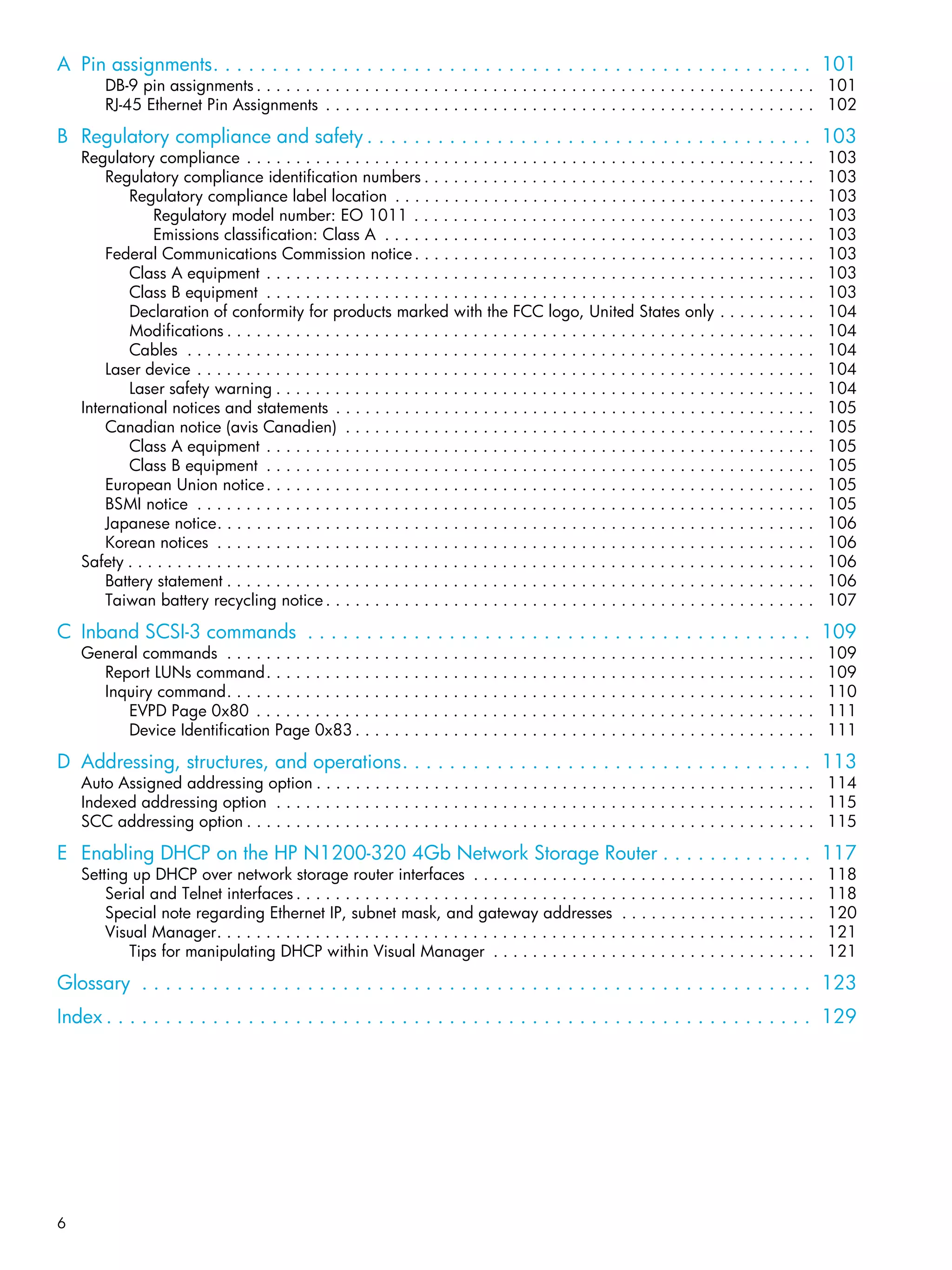6
A Pin assignments. . . . . . . . . . . . . . . . . . . . . . . . . . . . . . . . . . . . . . . . . . . . . . . . . . . 101
DB-9 pin assignments . . . . . . . . . . . . . . . . . . . . . . . . . . . . . . . . . . . . . . . . . . . . . . . . . . . . . . . . . 101
RJ-45 Ethernet Pin Assignments . . . . . . . . . . . . . . . . . . . . . . . . . . . . . . . . . . . . . . . . . . . . . . . . . . 102
B Regulatory compliance and safety . . . . . . . . . . . . . . . . . . . . . . . . . . . . . . . . . . . . . . 103
Regulatory compliance . . . . . . . . . . . . . . . . . . . . . . . . . . . . . . . . . . . . . . . . . . . . . . . . . . . . . . . . . . 103
Regulatory compliance identification numbers . . . . . . . . . . . . . . . . . . . . . . . . . . . . . . . . . . . . . . . . 103
Regulatory compliance label location . . . . . . . . . . . . . . . . . . . . . . . . . . . . . . . . . . . . . . . . . . . 103
Regulatory model number: EO 1011 . . . . . . . . . . . . . . . . . . . . . . . . . . . . . . . . . . . . . . . . . 103
Emissions classification: Class A . . . . . . . . . . . . . . . . . . . . . . . . . . . . . . . . . . . . . . . . . . . . 103
Federal Communications Commission notice. . . . . . . . . . . . . . . . . . . . . . . . . . . . . . . . . . . . . . . . . 103
Class A equipment . . . . . . . . . . . . . . . . . . . . . . . . . . . . . . . . . . . . . . . . . . . . . . . . . . . . . . . . 103
Class B equipment . . . . . . . . . . . . . . . . . . . . . . . . . . . . . . . . . . . . . . . . . . . . . . . . . . . . . . . . 103
Declaration of conformity for products marked with the FCC logo, United States only . . . . . . . . . . 104
Modifications . . . . . . . . . . . . . . . . . . . . . . . . . . . . . . . . . . . . . . . . . . . . . . . . . . . . . . . . . . . . 104
Cables . . . . . . . . . . . . . . . . . . . . . . . . . . . . . . . . . . . . . . . . . . . . . . . . . . . . . . . . . . . . . . . . 104
Laser device . . . . . . . . . . . . . . . . . . . . . . . . . . . . . . . . . . . . . . . . . . . . . . . . . . . . . . . . . . . . . . . 104
Laser safety warning . . . . . . . . . . . . . . . . . . . . . . . . . . . . . . . . . . . . . . . . . . . . . . . . . . . . . . . 104
International notices and statements . . . . . . . . . . . . . . . . . . . . . . . . . . . . . . . . . . . . . . . . . . . . . . . . . 105
Canadian notice (avis Canadien) . . . . . . . . . . . . . . . . . . . . . . . . . . . . . . . . . . . . . . . . . . . . . . . . 105
Class A equipment . . . . . . . . . . . . . . . . . . . . . . . . . . . . . . . . . . . . . . . . . . . . . . . . . . . . . . . . 105
Class B equipment . . . . . . . . . . . . . . . . . . . . . . . . . . . . . . . . . . . . . . . . . . . . . . . . . . . . . . . . 105
European Union notice. . . . . . . . . . . . . . . . . . . . . . . . . . . . . . . . . . . . . . . . . . . . . . . . . . . . . . . . 105
BSMI notice . . . . . . . . . . . . . . . . . . . . . . . . . . . . . . . . . . . . . . . . . . . . . . . . . . . . . . . . . . . . . . . 105
Japanese notice. . . . . . . . . . . . . . . . . . . . . . . . . . . . . . . . . . . . . . . . . . . . . . . . . . . . . . . . . . . . . 106
Korean notices . . . . . . . . . . . . . . . . . . . . . . . . . . . . . . . . . . . . . . . . . . . . . . . . . . . . . . . . . . . . . 106
Safety . . . . . . . . . . . . . . . . . . . . . . . . . . . . . . . . . . . . . . . . . . . . . . . . . . . . . . . . . . . . . . . . . . . . . . 106
Battery statement . . . . . . . . . . . . . . . . . . . . . . . . . . . . . . . . . . . . . . . . . . . . . . . . . . . . . . . . . . . . 106
Taiwan battery recycling notice . . . . . . . . . . . . . . . . . . . . . . . . . . . . . . . . . . . . . . . . . . . . . . . . . . 107
C Inband SCSI-3 commands . . . . . . . . . . . . . . . . . . . . . . . . . . . . . . . . . . . . . . . . . . . 109
General commands . . . . . . . . . . . . . . . . . . . . . . . . . . . . . . . . . . . . . . . . . . . . . . . . . . . . . . . . . . . . 109
Report LUNs command. . . . . . . . . . . . . . . . . . . . . . . . . . . . . . . . . . . . . . . . . . . . . . . . . . . . . . . . 109
Inquiry command. . . . . . . . . . . . . . . . . . . . . . . . . . . . . . . . . . . . . . . . . . . . . . . . . . . . . . . . . . . . 110
EVPD Page 0x80 . . . . . . . . . . . . . . . . . . . . . . . . . . . . . . . . . . . . . . . . . . . . . . . . . . . . . . . . . 111
Device Identification Page 0x83 . . . . . . . . . . . . . . . . . . . . . . . . . . . . . . . . . . . . . . . . . . . . . . . 111
D Addressing, structures, and operations. . . . . . . . . . . . . . . . . . . . . . . . . . . . . . . . . . . 113
Auto Assigned addressing option . . . . . . . . . . . . . . . . . . . . . . . . . . . . . . . . . . . . . . . . . . . . . . . . . . . 114
Indexed addressing option . . . . . . . . . . . . . . . . . . . . . . . . . . . . . . . . . . . . . . . . . . . . . . . . . . . . . . . 115
SCC addressing option . . . . . . . . . . . . . . . . . . . . . . . . . . . . . . . . . . . . . . . . . . . . . . . . . . . . . . . . . . 115
E Enabling DHCP on the HP N1200-320 4Gb Network Storage Router . . . . . . . . . . . . . 117
Setting up DHCP over network storage router interfaces . . . . . . . . . . . . . . . . . . . . . . . . . . . . . . . . . . . 118
Serial and Telnet interfaces . . . . . . . . . . . . . . . . . . . . . . . . . . . . . . . . . . . . . . . . . . . . . . . . . . . . . 118
Special note regarding Ethernet IP, subnet mask, and gateway addresses . . . . . . . . . . . . . . . . . . . . 120
Visual Manager. . . . . . . . . . . . . . . . . . . . . . . . . . . . . . . . . . . . . . . . . . . . . . . . . . . . . . . . . . . . . 121
Tips for manipulating DHCP within Visual Manager . . . . . . . . . . . . . . . . . . . . . . . . . . . . . . . . . 121
Glossary . . . . . . . . . . . . . . . . . . . . . . . . . . . . . . . . . . . . . . . . . . . . . . . . . . . . . . . . . 123
Index . . . . . . . . . . . . . . . . . . . . . . . . . . . . . . . . . . . . . . . . . . . . . . . . . . . . . . . . . . . . 129
 