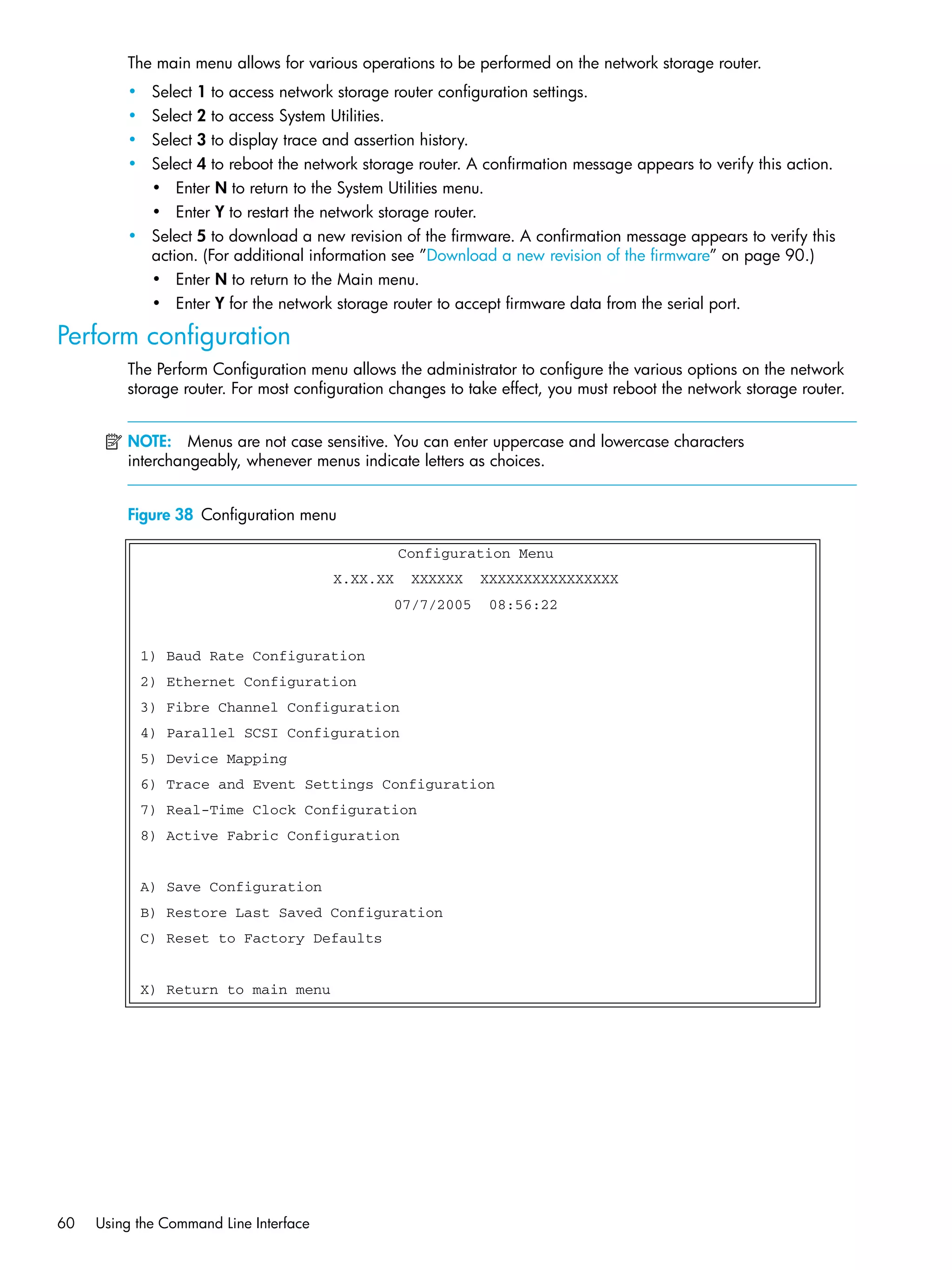 60 Using the Command Line Interface
The main menu allows for various operations to be performed on the network storage router.
• Select 1 to access network storage router configuration settings.
• Select 2 to access System Utilities.
• Select 3 to display trace and assertion history.
• Select 4 to reboot the network storage router. A confirmation message appears to verify this action.
• Enter N to return to the System Utilities menu.
• Enter Y to restart the network storage router.
• Select 5 to download a new revision of the firmware. A confirmation message appears to verify this
action. (For additional information see ”Download a new revision of the firmware” on page 90.)
• Enter N to return to the Main menu.
• Enter Y for the network storage router to accept firmware data from the serial port.
Perform configuration
The Perform Configuration menu allows the administrator to configure the various options on the network
storage router. For most configuration changes to take effect, you must reboot the network storage router.
NOTE: Menus are not case sensitive. You can enter uppercase and lowercase characters
interchangeably, whenever menus indicate letters as choices.
Figure 38 Configuration menu
Configuration Menu
X.XX.XX XXXXXX XXXXXXXXXXXXXXXX
07/7/2005 08:56:22
1) Baud Rate Configuration
2) Ethernet Configuration
3) Fibre Channel Configuration
4) Parallel SCSI Configuration
5) Device Mapping
6) Trace and Event Settings Configuration
7) Real-Time Clock Configuration
8) Active Fabric Configuration
A) Save Configuration
B) Restore Last Saved Configuration
C) Reset to Factory Defaults
X) Return to main menu
 